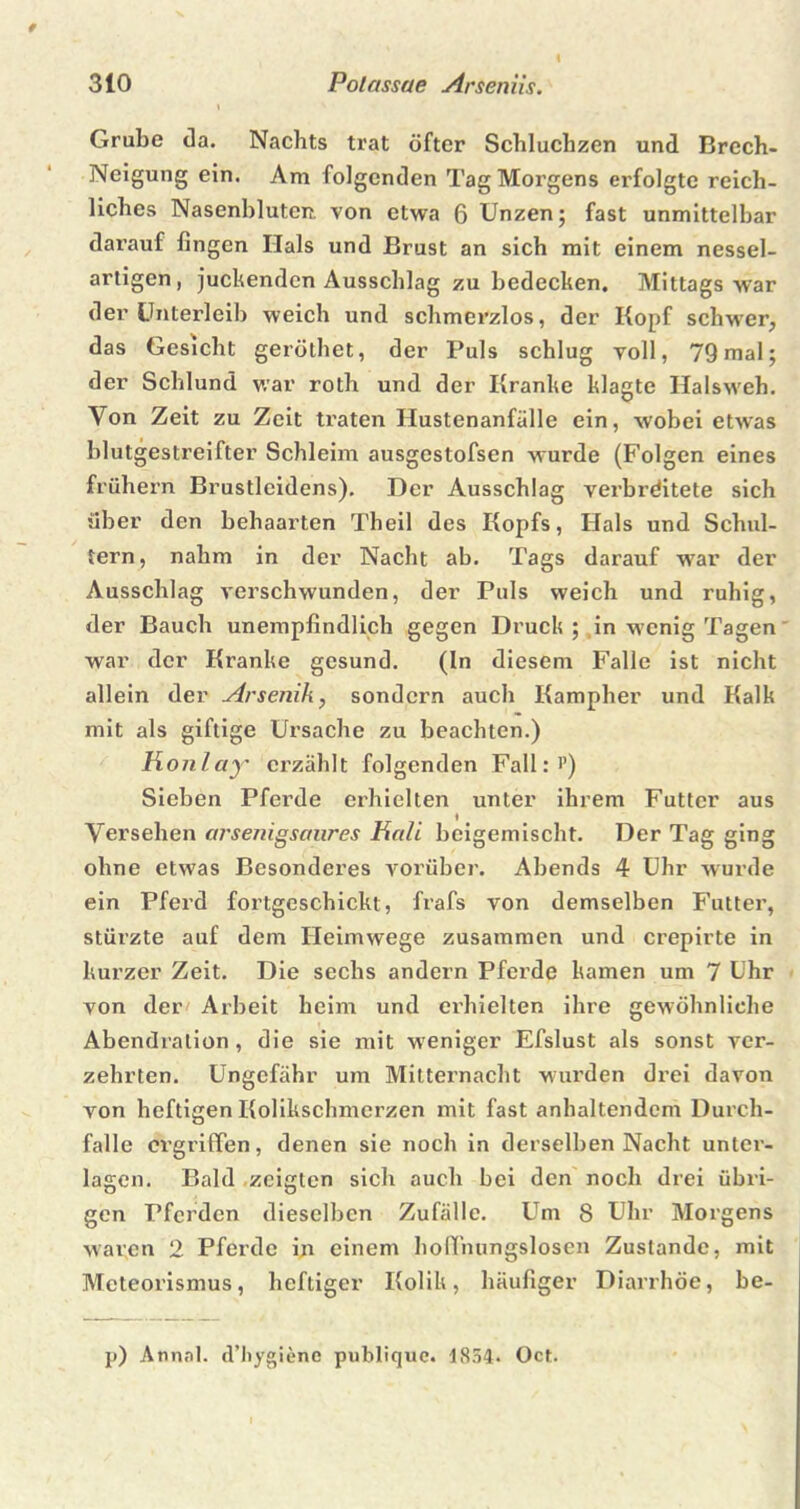 ( 310 Polassae Arseniis. 1 Grube da. Nachts trat öfter Schluchzen und Brech- Neigung ein. Am folgenden Tag Morgens erfolgte reich- liches Nasenbluten, von etwa 6 Unzen; fast unmittelbar darauf fingen Hals und Brust an sich mit einem nessel- artigen, juchenden Ausschlag zu bedecken. Mittags war der Unterleib weich und schmerzlos, der Kopf schwer, das Gesicht geröthet, der Puls schlug voll, 79 mal; der Schlund war roth und der Kranke klagte Halsweh. Von Zeit zu Zeit traten Hustenanfälle ein, wobei etAvas blutgestreifter Schleim ausgestofsen wurde (Folgen eines frühem Brustleidens). Der Ausschlag verbrditete sich über den behaarten Theil des Kopfs, Hals und Schul- tern, nahm in der Nacht ab. Tags darauf war der Ausschlag verschwunden, der Puls weich und ruhig, der Bauch unempfindlich gegen Druck ; in wenig Tagen war der Kranke gesund. (In diesem Falle ist nicht allein der Arsenik, sondern auch Kampher und Kalk mit als giftige Ursache zu beachten.) Konlay erzählt folgenden Fall:'’) Sieben Pferde erhielten unter ihrem Futter aus Versehen arsetiigsaures Hali beigemischt. Der Tag ging ohne etwas Besonderes vorüber. Abends 4 Uhr wurde ein Pferd fortgeschickt, frafs von demselben Futter, stürzte auf dem Heimwege zusammen und crepirte in kurzer Zeit. Die sechs andern Pferde kamen um 7 Uhr von der Arbeit beim und erhielten ihre gewöhnliche Abendralion, die sie mit weniger Efslust als sonst ver- zehrten. Ungefähr um Mitternacht wurden drei davon von heftigen Kolikschmerzen mit fast anhaltendem Durch- falle ergriffen, denen sie noch in derselben Nacht unter- lagen. Bald zeigten sich auch bei den noch drei übri- gen Pferden dieselben Zufälle. Um 8 Uhr Morgens waren 2 Pferde in einem hoffnungslosen Zustande, mit Meteorismus, heftiger Kolik, häufiger Diarrhöe, be- p) Annal. d’hygiene publique. 1854- Oct.