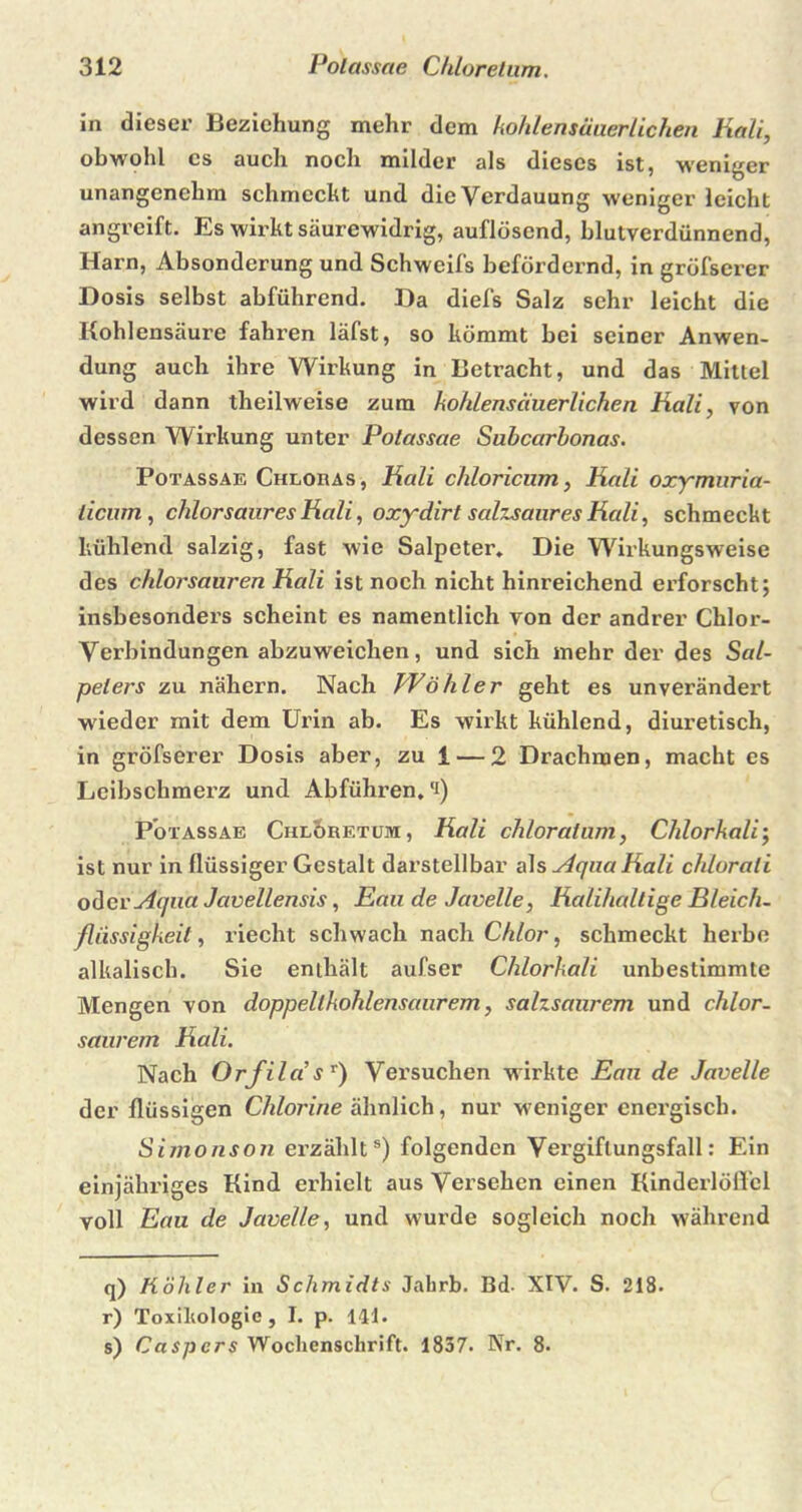 in dieser Beziehung mehr dem kohlensäuerlichen Kali, obwohl cs auch noch milder als dieses ist, weniger unangenehm schmeckt und die Verdauung w'eniger leicht angreift. Es wirkt säurewidrig, auflösend, blutverdünnend, Harn, Absonderung und Schweifs befördernd, in gröfserer Dosis selbst abführend. Da diefs Salz sehr leicht die Kohlensäure fahren läfst, so kömmt bei seiner Anwen- dung auch ihre Wirkung in Betracht, und das Mittel wird dann theilweise zum kohlensäuerlichen Kali, von dessen Wirkung unter Polassae Subccirbonas. Potassae Chloras, Kali chloricum, Kali oxymuria- iicum, chlor saures Kali, oxydirt salzsaures Kali, schmeckt kühlend salzig, fast wie Salpeter* Die Wirkungsweise des chlorsauren Kali ist noch nicht hinreichend erforscht; insbesonders scheint es namentlich von der andrer Chlor- Verbindungen abzuweichen, und sich mehr der des Sal- peters zu nähern. Nach Wohl er geht es unverändert wieder mit dem Urin ab. Es wirkt kühlend, diuretiscli, in gröfserer Dosis aber, zu 1 — 2 Drachmen, macht es Leibschmerz und Abführen, ‘i) P’otassae Chlor et um , Kali chloratum, Chlorkali; ist nur in flüssiger Gestalt darstellbar als yiqna Kali chlorali oderxiaiia Javellensis, Eau de Javelle, Kalihaltige Bleich- fliissigkeit, riecht schwach nach Chlor, schmeckt herbe alkalisch. Sie enthält aufser Chlorkali unbestimmte Mengen von doppellkohlensaurem, salzsaurem und chlor- saurem Kali. Nach Orfila!sT) Versuchen wirkte Eau de Javelle der flüssigen Chlorine ähnlich, nur weniger energisch. Simonson erzählts) folgenden Vergiflungsfall: Ein einjähriges Kind erhielt aus Versehen einen Kinderlöffcl voll Eau de Javelle, und wurde sogleich noch während q) Köhler in Schmidts Jabrb. Bd- XIV. S. 218. r) Toxikologie, I. p. 141. s) Caspers Wochenschrift. 1857. Nr. 8.