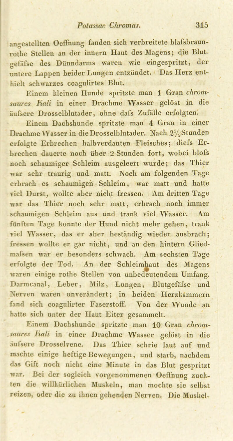 angestellten Oeffnung fanden sich verbreitete blafsbraun- rothe Stellen an der innern Haut des Magens; die Blut- gefäfse des Dünndarms waren wie eingespritzt, der untere Lappen beider Lungen entzündet. Das Herz ent- hielt schwarzes coagulirtes Blut. Einem hieinen Hunde spritzte man 1 Gran chrom- saures Hali in einer Drachme Wasser gelöst in die äufsere Drosselblutader, ohne dafs Zufälle erfolgten. Einem Dachshunde spritzte man 4 Gran in einer Drachme Wasser in die Drosselblutader. Nach 2% Stunden erfolgte Erbrechen halb verdauten Fleisches; diefs Er- brechen dauerte noch über 2 Stunden fort, wobei blois noch schaumiger Schleim ausgeleert wurde; das Thier war sehr traurig und matt. Noch am folgenden Tage erbrach es schaumigen Schleim, war matt und hatte viel Durst, wollte aber nicht fressen. Am dritten Tage war das Thiev noch sehr matt, erbrach noch immer schaumigen Schleim aus und trank viel Wasser. Am fünften Tage konnte der Hund nicht mehr gehen, trank viel Wasser, das er aber beständig wieder ausbrach; fressen wollte er gar nicht, und an den hintern Glied- mafsen war er besonders schwach. Am sechsten Tage erfolgte der Tod. An der Schleimhaut des Magens waren einige rothe Stellen von unbedeutendem Umfang. Darmcanal, Leber, Milz, Lungen, BlutgefäTse und Nerven waren unverändert; in beiden Herzkammern fand sich coagulirter Faserstoff. Von der Wunde an hatte sich unter der Haut Eiter gesammelt. Einem Dachshunde spritzte man 10 Gran chrom- saures Hali in einer Drachme Wasser gelöst in die äufsere Drossclvene. Das Thier schrie laut auf und machte einige heftige Bewegungen, und starb, nachdem das Gift noch nicht eine Minute in das Blut gespritzt war. Bei der sogleich vorgenommenen Oelfnung zuck- ten die willkürlichen Muskeln, man mochte sie selbst reizen, oder die zu ihnen gehenden Nerven. Die Muskel-