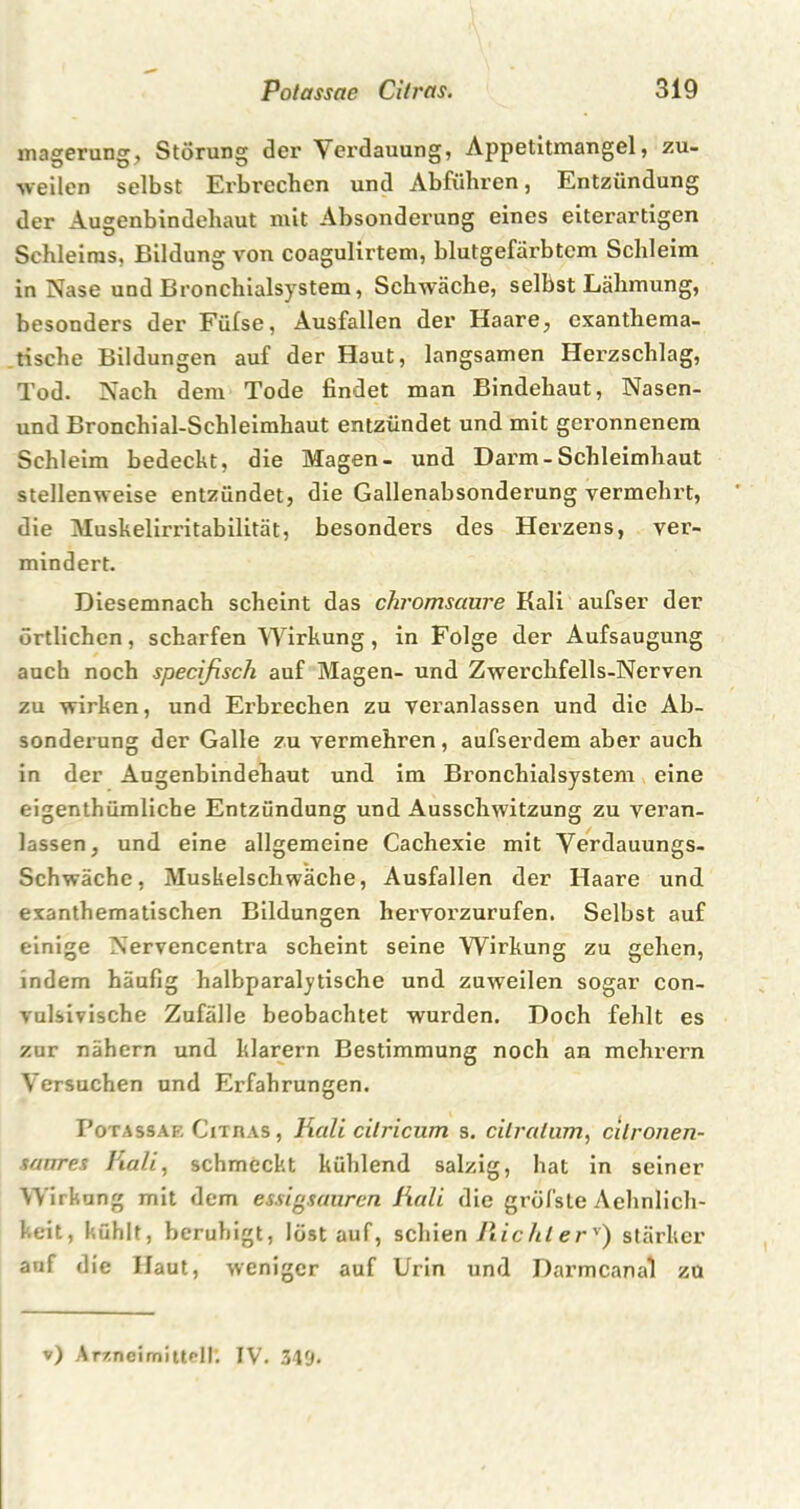 magerung, Störung der Verdauung, Appetitmangel, zu- weilen selbst Erbrechen und Abführen, Entzündung der Ausenbindehaut mit Absonderung eines eiterartigen Schleiras, Bildung von coagulirtem, blutgefärbtem Schleim in Nase und Bronchialsystem, Schwäche, selbst Lähmung, besonders der Füfse, Ausfallen der Haare, exanthema- tische Bildungen auf der Haut, langsamen Herzschlag, Tod. Nach dem Tode findet man Bindehaut, Nasen- und Bronchial-Schleimhaut entzündet und mit geronnenem Schleim bedeckt, die Magen- und Darm-Schleimhaut stellenweise entzündet, die Gallenabsonderung vermehrt, die Muskelirritabilität, besonders des Herzens, ver- mindert. Diesemnach scheint das chromsaure Kali aufser der örtlichen, scharfen Wirkung, in Folge der Aufsaugung auch noch specifisch auf Magen- und Zwerchfells-Nerven zu wirken, und Erbrechen zu veranlassen und die Ab- sonderung der Galle zu vermehren, aufserdem aber auch in der Augenbindehaut und im Bronchialsystem eine eigenthüraliche Entzündung und Ausschwitzung zu veran- lassen, und eine allgemeine Cachexie mit Verdauungs- Schwäche, Muskelschwäche, Ausfallen der Haare und exanthematischen Bildungen hervorzurufen. Selbst auf einige Nervencentra scheint seine Wirkung zu gehen, indem häufig halbparalytische und zuweilen sogar con- vulsivische Zufälle beobachtet wurden. Doch fehlt es zur nähern und klarem Bestimmung noch an mehrern Versuchen und Erfahrungen. Fotassaf. Citras , Kali cilricum s. cilralum, cilronen- sanres Fiali, schmeckt kühlend salzig, hat in seiner Wirkung mit dem essigsauren Kali die gröfste Aehnlich- keit, kühlt, beruhigt, löst auf, schien Ric/iterv) stärker auf die Haut, weniger auf Urin und Darmcanal zu v) Arzneimittel!'. IV. 34fj.