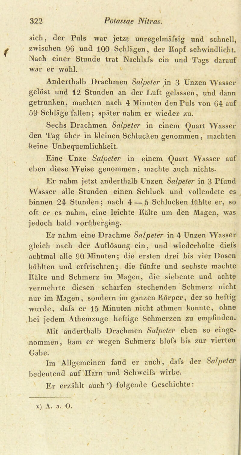 sich, der Puls war jetzt unregelmäfsig und schnell, zwischen 96 und 100 Schlägen, der Kopf schwindlicht. Nach einer Stunde trat Nachlafs ein und Tags darauf war er wohl. Anderthalb Drachmen Salpeter in 3 Unzen Wasser gelöst und 12 Stunden an der Luft gelassen, und dann getrunken, machten nach 4 Minuten den Puls von 64 auf 59 Schläge fallen; später nahm er wieder zu. Sechs Drachmen Salpeter in einem Quart Wasser den Tag über in hieinen Schlucken genommen, machten keine Unbequemlichkeit. Eine Unze Salpeter in einem Quart Wasser auf eben diese Weise genommen, machte auch nichts. Er nahm jetzt anderthalb Unzen Salpeter in 3 Pfund Wasser alle Stunden einen Schluck und vollendete es binnen 24 Stunden; nach 4 — 5 Schlucken fühlte er, so oft er es nahm, eine leichte Kälte um den Magen, was jedoch bald vorüberging. Er nahm eine Drachme Salpeter in 4 Unzen Wasser gleich nach der Auflösung ein, und wiederholte diefs achtmal alle 90 Minuten; die ersten drei bis vier Dosen kühlten und erfrischten; die fünfte und sechste machte Kälte und Schmerz im Magen, die siebente und achte vermehrte diesen scharfen stechenden Schmerz nicht nur im Magen, sondern im ganzen Körper, der so heftig wurde, dafs er 15 Minuten nicht athmen konnte, ohne bei jedem Athemzuge heftige Schmerzen zu empfinden. Mit anderthalb Drachmen Salpeter eben so einge- nommen, kam er wegen Schmerz blofs bis zur vierten Gabe. Im Allgemeinen fand er auch, dafs der Salpeter bedeutend auf Harn und Schweifs wirke. Er erzählt auch x) folgende Geschichte: x) A. a. O.