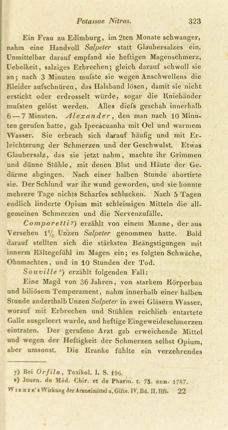 Ein Frau zu Edimburg, im 2ten Monate schwanger, nahm eine Handvoll Salpeter statt Glaubersalzes ein. Unmittelbar darauf empfand sie heftigen Magenschmerz, Uebelkeit, salziges Erbrechen; gleich darauf schwoll sie an; nach 3 Minuten mufste sie wegen Anschwellens die Kleider aufschnüren , das Halsband lösen , damit sie nicht erstickt oder erdrosselt würde, sogar die Kniebänder mufsten gelöst werden. Alles diefs geschah innerhalb 6 — 7 Minuten, Alexander , den man nach 10 Minu- ten gerufen hatte, gab Ipecacuanha mit Oel und warmem Wasser. Sie erbrach sich darauf häufig und mit Er- leichterung der Schmerzen und der Geschwulst. Etwas Glaubersalz, das sie jetzt nahm, machte ihr Grimmen und dünne Stühle, mit denen Blut und Häute der Ge- därme abgingen. Nach einer halben Stunde abortirte sie. Der Schlund war ihr wund gew orden, und sie konnte mehrere Tage nichts Scharfes schlucken. Nach 5 Tagen endlich linderte Opium mit schleimigen Mitteln die all- gemeinen Schmerzen und die Nervenzufälle. Comparettiy) erzählt von einem Manne, der aus Versehen 1% Unzen Salpeter genommen hatte. Bald darauf stellten sich die stärksten Beängstigungen mit innerm Kältegefühl im Magen ein; es folgten Schwäche, Ohnmächten, und in 10 Stunden der Tod. Souville z) erzählt folgenden Fall: Eine Magd von 36 Jahren, von starkem Körperbau und biliösem Temperament, nahm innerhalb einer halben Stande anderthalb Unzen Salpeter in zwei Gläsern Wasser, worauf mit Erbrechen und Stühlen reichlich entartete Galle ausgeleert wurde, und heftige Eingeweideschmerzen eintraten. Der gerufene Arzt gab erweichende Mittel und wegen der Heftigkeit der Schmerzen selbst Opium, aber umsonst. Die Kranke fühlte ein verzehrendes y) Bei Orfila, Toxikol. I. S. 196. *) Journ. de Med. Chir. et de Pharm, t. 73- ann. 1787. W i B m r r’ i Wirkung der Arineimittel u. Gifte. IV. Bd. II. Hfl. 22