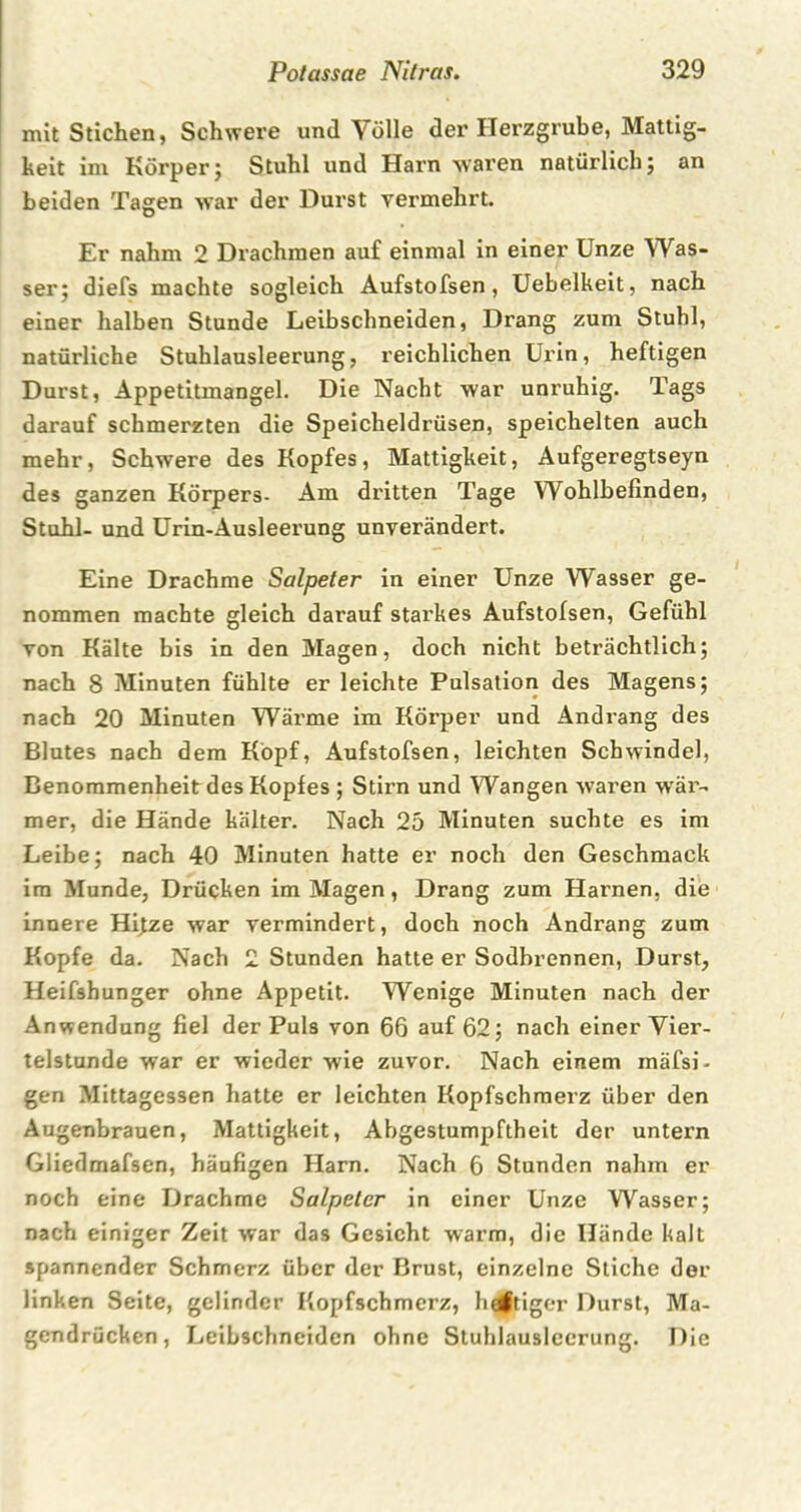 mit Stichen, Schwere und Volle der Herzgrube, Mattig- keit im Körper5 Stuhl und Harn waren natürlich; an beiden Tagen war der Durst vermehrt. Er nahm 2 Drachmen auf einmal in einer Unze Was- ser; diefs machte sogleich Aufstofsen, Uebelkeit, nach einer halben Stunde Leibschneiden, Drang zum Stuhl, natürliche Stuhlausleerung, reichlichen Urin, heftigen Durst, Appetitmangel. Die Nacht war unruhig. Tags darauf schmerzten die Speicheldrüsen, speichelten auch mehr, Schwere des Kopfes, Mattigkeit, Aufgeregtseyn des ganzen Körpers- Am dritten Tage Wohlbefinden, Stuhl- und Urin-Ausleerung unverändert. Eine Drachme Salpeter in einer Unze Wasser ge- nommen machte gleich darauf starkes Aufstofsen, Gefühl von Kälte bis in den Magen, doch nicht beträchtlich; nach 8 Minuten fühlte er leichte Pulsation des Magens; nach 20 Minuten Wärme im Körper und Andrang des Blutes nach dem Kopf, Aufstofsen, leichten Schwindel, Benommenheit des Kopfes ; Stirn und Wangen waren wär- mer, die Hände kälter. Nach 25 Minuten suchte es im Leibe; nach 40 Minuten hatte er noch den Geschmack im Munde, Drücken im Magen, Drang zum Harnen, die innere Hitze war vermindert, doch noch Andrang zum Kopfe da. Nach 2 Stunden hatte er Sodbrennen, Durst, Heifshunger ohne Appetit. Wenige Minuten nach der Anwendung fiel der Puls von 66 auf 62; nach einer Vier- telstunde war er wieder wie zuvor. Nach einem mäfsi- gen Mittagessen hatte er leichten Kopfschmerz über den Augenbrauen, Mattigkeit, Abgestumpftheit der untern Gliedmafsen, häufigen Harn. Nach 6 Stunden nahm er noch eine Drachme Salpeter in einer Unze Wasser; nach einiger Zeit war das Gesicht warm, die Hände kalt spannender Schmerz über der Brust, einzelne Stiche der linken Seite, gelinder Kopfschmerz, heftiger Durst, Ma- gendrücken, Leibschneiden ohne Stuhlauslcerung. Die