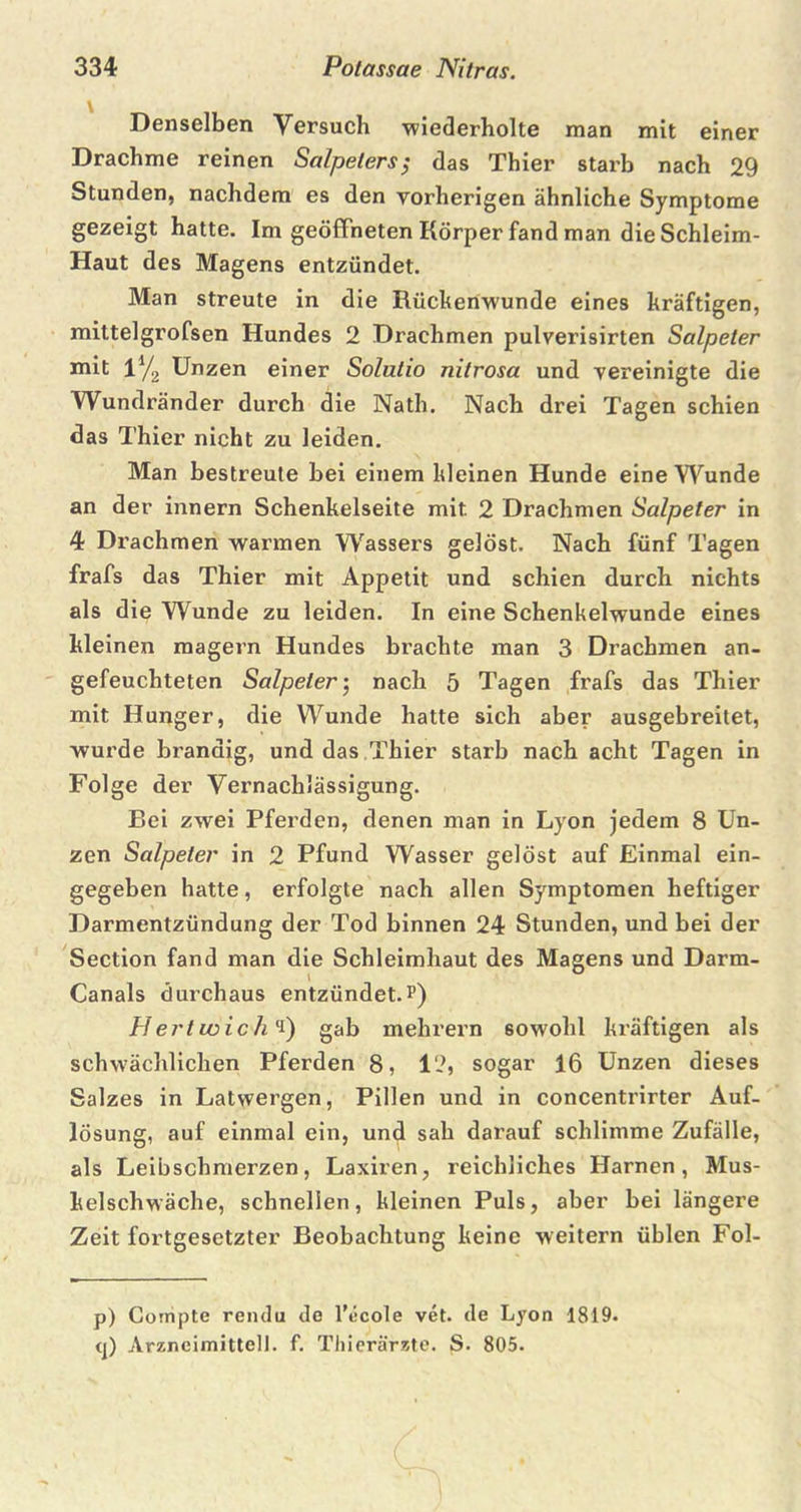 Denselben Versuch wiederholte man mit einer Drachme reinen Salpeters; das Thier starb nach 29 Stunden, nachdem es den vorherigen ähnliche Symptome gezeigt hatte. Im geöffneten Körper fand man die Schleim- Haut des Magens entzündet. Man streute in die Rücken-wunde eines kräftigen, mittelgrofsen Hundes 2 Drachmen pulverisirten Salpeter mit 1% Unzen einer Solutio nitrosa und vereinigte die Wundränder durch die Nath. Nach drei Tagen schien das Thier nicht zu leiden. Man bestreute hei einem kleinen Hunde eine Wunde an der innern Schenkelseite mit 2 Drachmen Salpeter in 4 Drachmen warmen Wassers gelöst. Nach fünf Tagen frafs das Thier mit Appetit und schien durch nichts als die Wunde zu leiden. In eine Schenkelwunde eines kleinen magern Hundes brachte man 3 Drachmen an- gefeuchteten Salpeter; nach 5 Tagen frafs das Thier mit Hunger, die Wunde hatte sich aber ausgebreitet, wurde brandig, und das Thier starb nach acht Tagen in Folge der Vernachlässigung. Bei zwei Pferden, denen man in Lyon jedem 8 Un- zen Salpeter in 2 Pfund Wasser gelöst auf Einmal ein- gegeben hatte, erfolgte nach allen Symptomen heftiger Darmentzündung der Tod binnen 24 Stunden, und bei der Section fand man die Schleimhaut des Magens und Darm- Canals durchaus entzündet.?) Hertwich*) gab mehrern sowohl kräftigen als schwächlichen Pferden 8, 12, sogar 16 Unzen dieses Salzes in Latwergen, Pillen und in concentrirter Auf- lösung, auf einmal ein, und sah darauf schlimme Zufälle, als Leibschmerzen, Laxiren, reichliches Harnen, Mus- kelschwäche, schnellen, kleinen Puls, aber bei längere Zeit fortgesetzter Beobachtung keine weitern üblen Fol- p) Compte rendu de l'ccole vet. de Lyon 1819. q) Arzneimittel], f. Thierärzte. S. 805.