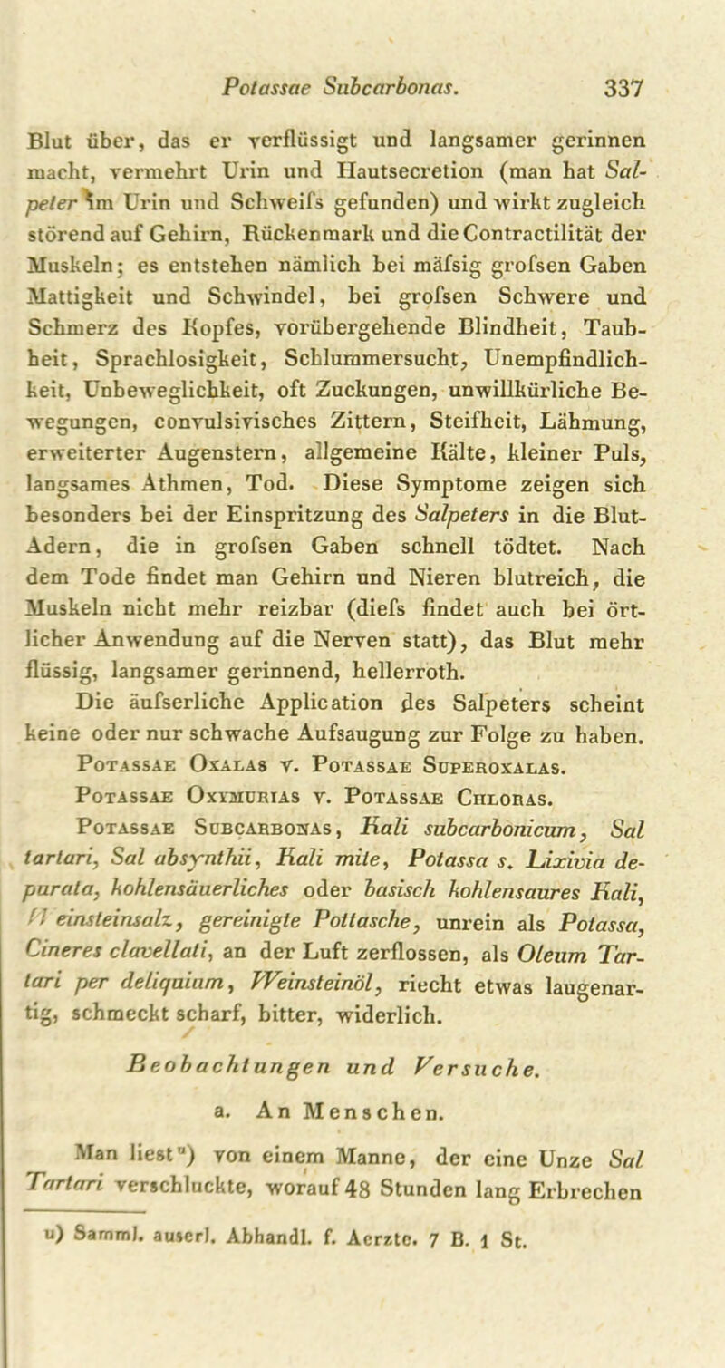 Blut über, das er verflüssigt und langsamer gerinnen macht, vermehrt Urin und Hautsecretion (man hat Sal- peter im Urin und Schweifs gefunden) und wirkt zugleich störend auf Gehirn, Rückenmark und dieContractilität der Muskeln; es entstehen nämlich bei mäfsig grofsen Gaben Mattigkeit und Schwindel, bei grofsen Schwere und Schmerz des Kopfes, vorübergehende Blindheit, Taub- heit, Sprachlosigkeit, Scbluramersucht, Unempfindlich- keit, Unbeweglichkeit, oft Zuckungen, unwillkürliche Be- wegungen, convulsivisches Zittern, Steifheit, Lähmung, erweiterter Augenstern, allgemeine Kälte, kleiner Puls, langsames Athmen, Tod. Diese Symptome zeigen sich besonders bei der Einspritzung des Salpeters in die Blut- Adern, die in grofsen Gaben schnell tödtet. Nach dem Tode findet man Gehirn und Nieren blutreich, die Muskeln nicht mehr reizbar (diefs findet auch bei ört- licher Anwendung auf die Nerven statt), das Blut mehr flüssig, langsamer gerinnend, hellerroth. Die äufserliche Application des Salpeters scheint keine oder nur schwache Aufsaugung zur Folge zu haben. Potassae Oxalas v. Potassae Superoxalas. Potassae Oxvhurias v. Potassae Chloras. Potassae Subcarbonas , Hali subcarbonicum, Sal tarlari, Sal absynthii, Hali mite, Potassa s. Lixivia de- purata, kohlensäuerliches oder basisch kohlensaures Hali, ■ ! eins leinsalz, gereinigte Pottasche, unrein als Potassa, Cineres clavellati, an der Luft zerflossen, als Oleum Tar- lari per deliqaium, Weinsteinöl, riecht etwas laugenar- tig, schmeckt scharf, bitter, widerlich. Beobachtungen und Versuche. a. An Menschen. Man liest,J) von einem Manne, der eine Unze Sal Tartari verschluckte, worauf 48 Stunden lang Erbrechen u) Samml. au»erl. Abhandl. f. Acrztc. 7 B. 1 St.