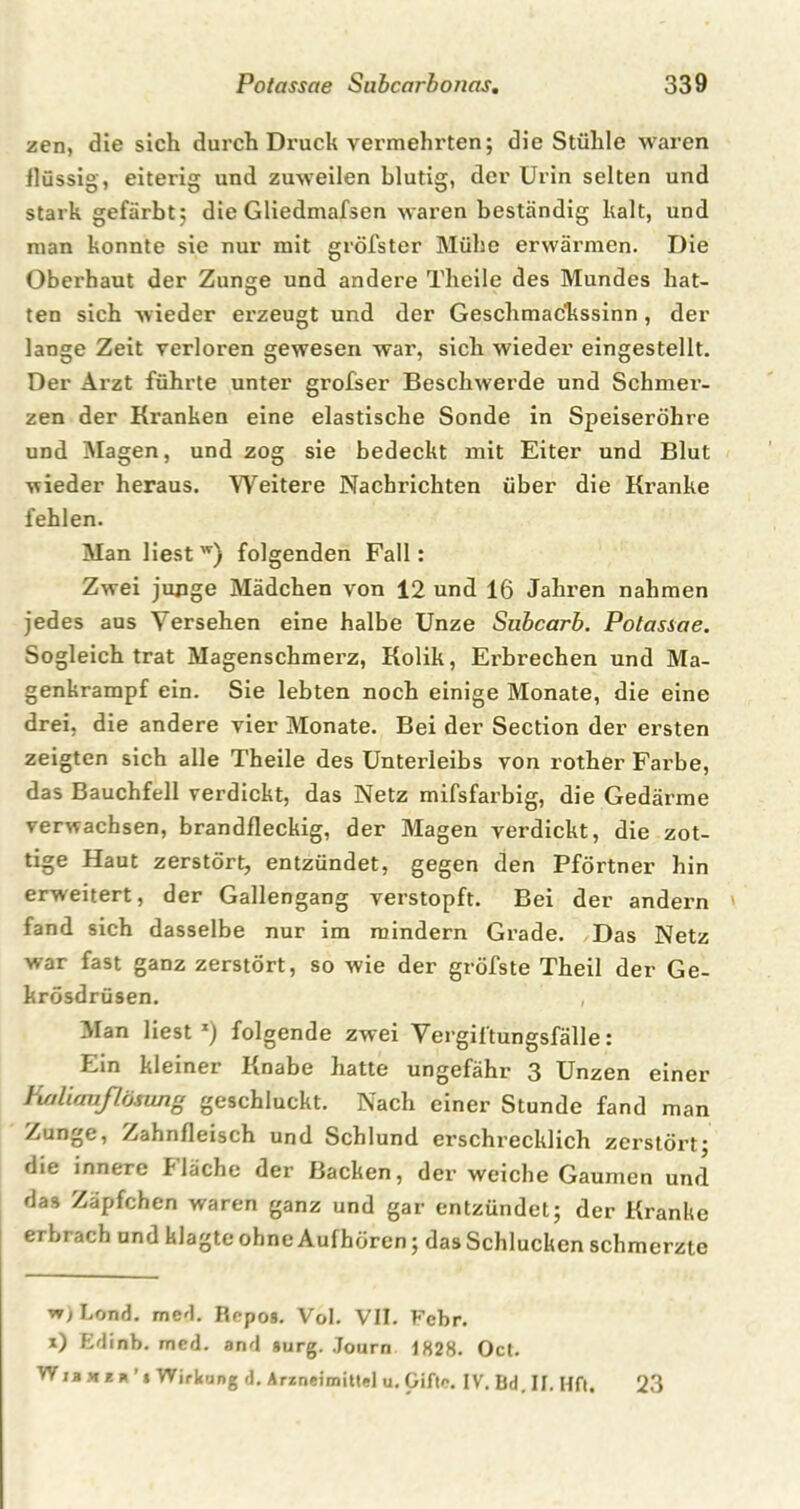 zen, die sich durch Druck vermehrten; die Stühle waren flüssig, eiterig und zuweilen blutig, der Urin selten und stark gefärbt; die Gliedmafsen waren beständig kalt, und man konnte sie nur mit gröfster Mühe erwärmen. Die Oberhaut der Zunge und andere Theile des Mundes hat- ten sich wieder erzeugt und der Geschmackssinn, der lange Zeit verloren gewesen war, sich wieder eingestellt. Der Arzt führte unter grofser Beschwerde und Schmer- zen der Ki'anken eine elastische Sonde in Speiseröhre und Magen, und zog sie bedeckt mit Eiter und Blut wieder heraus. Weitere Nachrichten über die Kranke fehlen. Man liest w) folgenden Fall: Zwei junge Mädchen von 12 und 16 Jahren nahmen jedes aus Versehen eine halbe Unze Subcarb. Potassae. Sogleich trat Magenschmerz, Kolik, Erbrechen und Ma- genkrampf ein. Sie lebten noch einige Monate, die eine drei, die andere vier Monate. Bei der Section der ersten zeigten sich alle Theile des Unterleibs von rother Farbe, das Bauchfell verdickt, das Netz mifsfarbig, die Gedärme verwachsen, brandfleckig, der Magen verdickt, die zot- tige Haut zerstört, entzündet, gegen den Pförtner hin erweitert, der Gallengang verstopft. Bei der andern fand sich dasselbe nur im mindern Grade. Das Netz war fast ganz zerstört, so wie der gröfste Theil der Ge- krösdrüsen. , Man liest x) folgende zwei Vergiftungsfälle: Ein kleiner Knabe hatte ungefähr 3 Unzen einer Kaliaußösung geschluckt. Nach einer Stunde fand man Zunge, Zahnfleisch und Schlund erschrecklich zerstört; die innere I lache der Backen, der weiche Gaumen und das Zäpfchen waren ganz und gar entzündet; der Kranke erbrach und klagte ohne Aufhören; das Schlucken schmerzte w) Lond. mcd. Repo*. Vol. VII. Febr. x) Edinb. mcd. and surg. Journ 1828. Oct. Wjixi* i Wirkung d. Arzneimittel u. Gifte. IV. Bd. II. Hft. 23