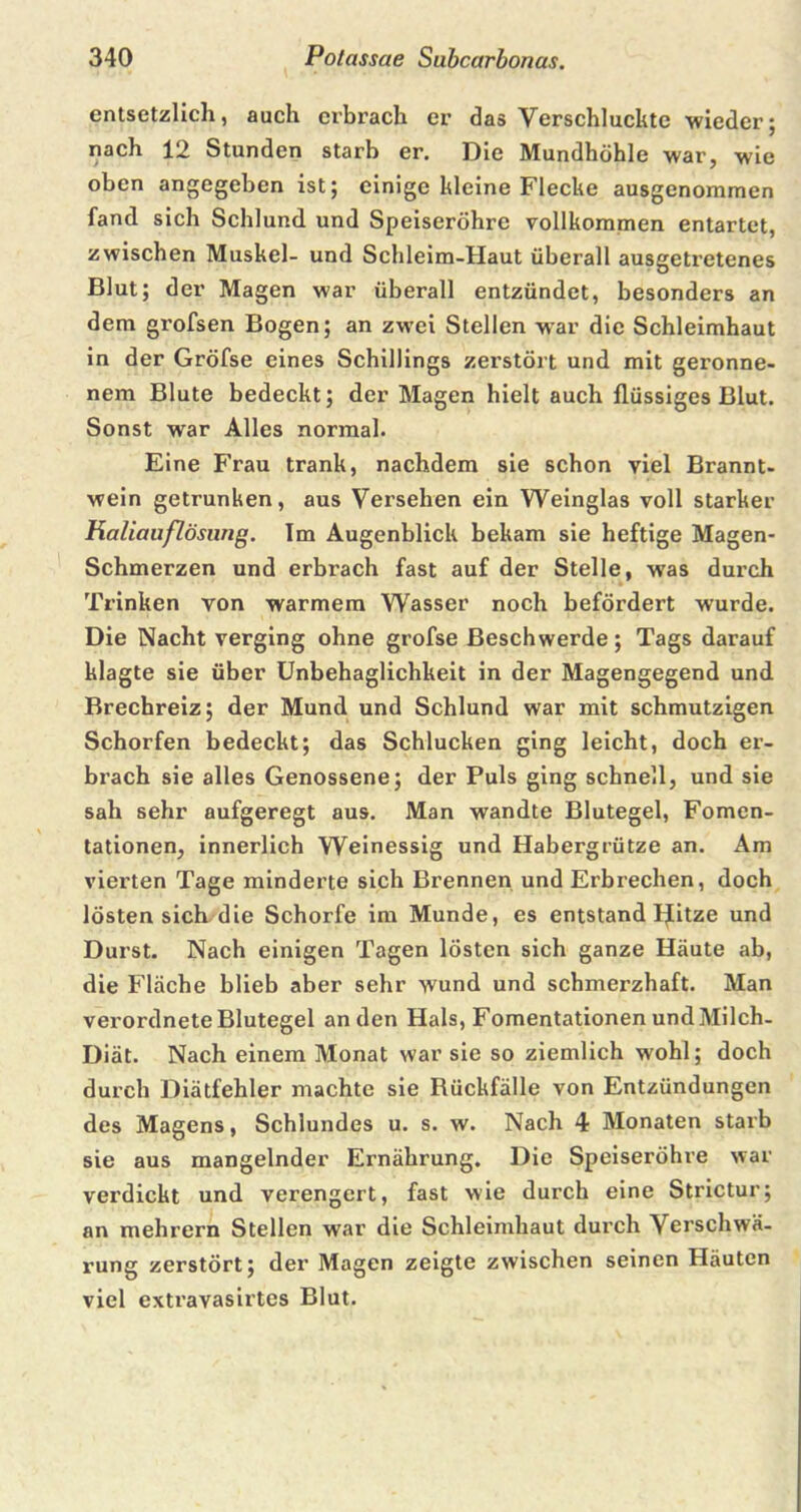 entsetzlich, auch erbrach er das Verschluckte wieder; nach 12 Stunden starb er. Die Mundhöhle war, wie oben angegeben ist; einige kleine Flecke ausgenommen fand sich Schlund, und Speiseröhre vollkommen entartet, zwischen Muskel- und Schleim-Haut überall ausgetretenes Blut; der Magen war überall entzündet, besonders an dem grofsen Bogen; an zwei Stellen war die Schleimhaut in der Gröfse eines Schillings zerstört und mit geronne- nem Blute bedeckt; der Magen hielt auch flüssiges Blut. Sonst war Alles normal. Eine Frau trank, nachdem sie schon viel Brannt- wein getrunken, aus Versehen ein Weinglas voll starker Kaliauflösimg. Im Augenblick bekam sie heftige Magen- Schmerzen und erbrach fast auf der Stelle, was durch Trinken von warmem Wasser noch befördert wurde. Die Nacht verging ohne grofse Beschwerde; Tags darauf klagte sie über Unbehaglichkeit in der Magengegend und Brechreiz; der Mund und Schlund war mit schmutzigen Schorfen bedeckt; das Schlucken ging leicht, doch er- brach sie alles Genossene; der Puls ging schnell, und sie sah sehr aufgeregt aus. Man wandte Blutegel, Fomen- tationen, innerlich Weinessig und Habergrütze an. Am vierten Tage minderte sich Brennen und Erbrechen, doch lösten sich die Schorfe im Munde, es entstand IJitze und Durst. Nach einigen Tagen lösten sich ganze Häute ab, die Fläche blieb aber sehr wund und schmerzhaft. Man verordnete Blutegel an den Hals, Fomentationen und Milch- Diät. Nach einem Monat war sie so ziemlich wohl; doch durch Diätfehler machte sie Rückfälle von Entzündungen des Magens, Schlundes u. s. w. Nach 4 Monaten starb sie aus mangelnder Ernährung. Die Speiseröhre war verdickt und verengert, fast wie durch eine Strictur; an mehrern Stellen war die Schleimhaut durch Verschwä- rung zerstört; der Magen zeigte zwischen seinen Häuten viel extravasirtes Blut.