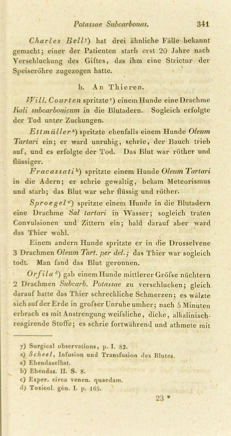 Charles Bell•') bat drei ähnliche Fälle bekannt gemacht; einer der Patienten starb erst 20 Jahre nach Verschlackung des Giftes, das ihm eine Strictur der Speiseröhre zugezogen hatte. * b. An Thieren. Will. Court en spritzte2) einemHunde eine Drachme Hali subcarbonicnm in die Blutadern. Sogleich erfolgte der Tod unter Zuckungen. Ettmiillera) spritzte ebenfalls einem Hunde Oleum Tartari ein; er ward unruhig, schrie, der Bauch trieb auf, und es erfolgte der Tod. Das Blut war röther und flüssiger. Fracassatih) spritzte einem Hunde OleumTarlari in die Adern; er schrie gewaltig, bekam Meteorismus und starb; das Blut war sehr flüssig und röther. Sproegel c) spritzte einem Hunde in die Blutadern eine Drachme Sal tartari in Wasser; sogleich traten Convulsionen und Zittern ein; bald darauf aber ward das Thier wohl. Einem andern Hunde spritzte er in die Drosselvene 3 Drachmen Oleum Tart. per del.j das Thier war sogleich todt. Man fand das Blut geronnen. Orfila d) gab einemHunde mittlerer Gröfse nüchtern 2 Drachmen Subcarb. Potassae zu verschlucken; gleich darauf hatte das Thier schreckliche Schmerzen; es wälzte sich auf der Erde in grofser Unruhe umher; nach 5 Minuten erbrach es mit Anstrengung weifsliche, dicke, alkalinisch- reagirende Stoffe; es schrie fortwährend und athmete mit y) Surgical observations, p. I. 82. z) Scheel, Infusion und Transfusion ries Blutes. a) Ebendaselbst. b) Ebendas. II. S. 8. c) F.xper. circa venen. quacdam. d) Toxicol. gen. I. p. 165.