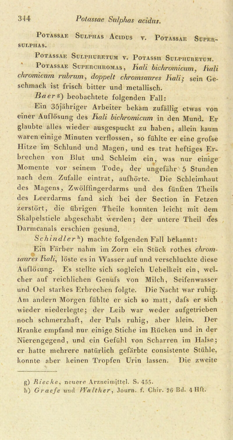 3 4 4 Polassae Sulphas acidus. Potassae Sulphas Acidus v. Potassae Süper- SÜLPHAS. Potassae Sulpiiuretum y. Potassu Sulpiiuretuht. Potassae Superchroivias , Hali bichromicum, Hali chromicum rubrum, doppelt chromsaures Hali; sein Ge- schmack ist frisch bitter und metallisch. Baer 8) beobachtete folgenden Fall: Ein 35jähriger Arbeiter bekam zufällig etwas von einer Auflösung des Kali bichromicum in den Mund. Er glaubte alles wieder ausgespuckt zu haben, allein kaum waren einige Minuten verflossen, so fühlte er eine grofse Hitze im Schlund und Magen, und es trat heftiges Er- brechen von Blut und Schleim ein, was nur einige Momente vor seinem Tode, der ungefähr 5 Stunden nach dem Zufalle eintrat, aufhörte. Die Schleimhaut des Magens, Zwölffingerdarms und des fünften Theils des Leerdarms fand sich bei der Section in Fetzen zerstört, die übrigen Theile konnten leicht mit dem Skalpelstiele abgeschabt werden; der untere Theil des Darmcanals erschien gesund. Schindlerh) machte folgenden Fall bekannt: Ein Färber nahm im Zorn ein Stück rothes chrom- saures Kali, löste es in Wasser auf und verschluckte diese Auflösung. Es stellte sich sogleich Uebelkeit ein, wel- cher auf reichlichen Genufs von Milch, Seifenwasser und Oel starkes Erbrechen folgte. Die Nacht war ruhig. Am andern Morgen fühlte er sich so matt, dafs er sich wieder niederlegte; der Leib war weder aufgetrieben noch schmerzhaft, der Puls ruhig, aber klein. Der Kranke empfand nur einige Stiche im Rücken und in der Nierengegend, und ein Gefühl von Scharren im Halse; er hatte mehrere natürlich gefärbte consistente Stühle, konnte aber keinen Tropfen Urin lassen. Die zweite g) Rieche, neuere Arzneimittel. S. 455.