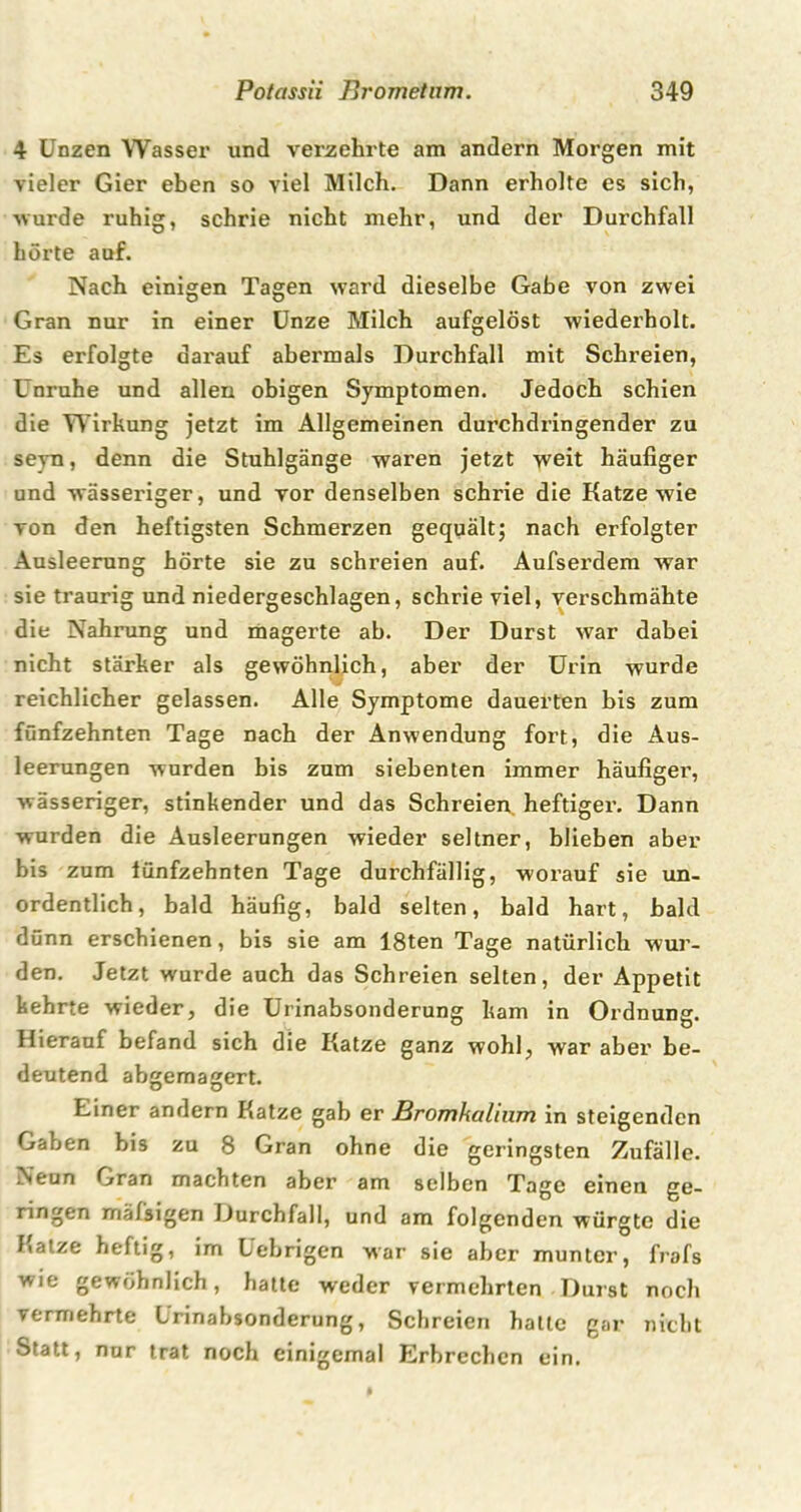 4 Unzen Wasser und verzehrte am andern Morgen mit vieler Gier eben so viel Milch. Dann erholte es sich, ■wurde ruhig, schrie nicht mehr, und der Durchfall hörte auf. Nach einigen Tagen ward dieselbe Gabe von zwei Gran nur in einer Unze Milch aufgelöst wiederholt. Es erfolgte darauf abermals Durchfall mit Schreien, Unruhe und allen obigen Symptomen. Jedoch schien die Wirkung jetzt im Allgemeinen durchdringender zu seyn, denn die Stuhlgänge waren jetzt weit häufiger und wässeriger, und vor denselben schrie die Katze wie von den heftigsten Schmerzen gequält; nach erfolgter Ausleerung hörte sie zu schreien auf. Aufserdem war sie traurig und niedergeschlagen, schrie viel, verschmähte die Nahrung und magerte ab. Der Durst war dabei nicht stärker als gewöhnlich, aber der Urin wurde reichlicher gelassen. Alle Symptome dauerten bis zum fünfzehnten Tage nach der Anwendung fort, die Aus- leerungen wurden bis zum siebenten immer häufiger, wässeriger, stinkender und das Schreien heftiger. Dann wurden die Ausleerungen wieder seltner, blieben aber bis zum fünfzehnten Tage durchfällig, worauf sie un- ordentlich, bald häufig, bald selten, bald hart, bald dünn erschienen, bis sie am 18ten Tage natürlich wur- den. Jetzt wurde auch das Schreien selten, der Appetit kehrte wieder, die Urinabsonderune kam in Ordnune. Hierauf befand sich die Katze ganz wohl, war aber be- deutend abgemagert. Einer andern Katze gab er Bromhalium in steigenden Gaben bis zu 8 Gran ohne die geringsten Zufälle. Neun Gran machten aber am selben Tage einen ge- ringen mafsigen Durchfall, und am folgenden würgte die Katze heftig, im Uebrigen war sie aber munter, frafs wie gewöhnlich, hatte weder vermehrten Durst noch vermehrte Urinabsonderung, Schreien halle gar nicht Statt, nur trat noch einigemal Erbrechen ein.