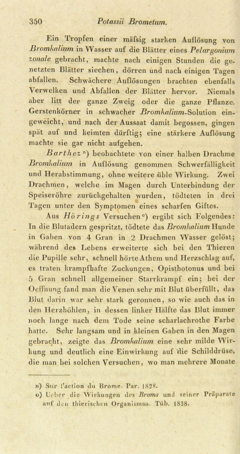 Ein Tropfen einer mäfsig starken Auflösung von Bromkalium in Wasser auf die Blätter eines Pelargonium zonale gebracht, machte nach einigen Stunden die ge- netzten Blätter siechen, dörren und nach einigen Tagen abfallen. Schwächere Auflösungen brachten ebenfalls Aerwelken und Abfallen der Blätter hervor. Niemals aber litt der ganze Zweig oder die ganze Pflanze. Gerstenkörner in schwacher Bromkalium-Sohnion ein- geweicht, und nach der Aussaat damit begossen, gingen spät auf und keimten dürftig; eine stärkere Auflösung machte sie gar nicht aufgehen. Barthe2.) beobachtete von einer halben Drachme Bromkalium in Auflösung genommen Schwerfälligkeit und Herabstimmung, ohne weitere üble Wirkung. Zwei Drachmen, welche im Magen durch Unterbindung der Speiseröhre zurückgehalten wurden, tödteten in drei Tagen unter den Symptomen eines scharfen Giftes. Aus Hörings Versuchen0) ergibt sich Folgendes: In die Blutadern gespritzt, tödtete das Bromkalium Hunde in Gaben von 4 Gran in 2 Drachmen Wasser gelöst; während des Lebens erweiterte sich bei den Thieren die Pupille sehr, schnell hörteAthem und Herzschlag auf, es traten krampfhafte Zuckungen, Opisthotonus und bei 5 Gran schnell allgemeiner Starrkrampf ein; bei der Oeffming fand man die Venen sehr mit Blut überfüllt, das Blut darin war sehr stark geronnen, so wie auch das in den Herzhöhlen, in dessen linker Hälfte das Blut immer noch lange nach dem Tode seine scharlachrothe Farbe hatte. Sehr langsam und in kleinen Gaben in den Magen gebracht, zeigte das Bromkalium eine sehr milde Wir- kung und deutlich eine Einwirkung auf die Schilddrüse, die man bei solchen Versuchen, wo man mehrere Monate n) Sur t’aetion du Brome. Par. 1828. o) Urber die Wirkungen des Broms und seiner Präparate auf den thierischcn Organismus. Tüb. 1838.