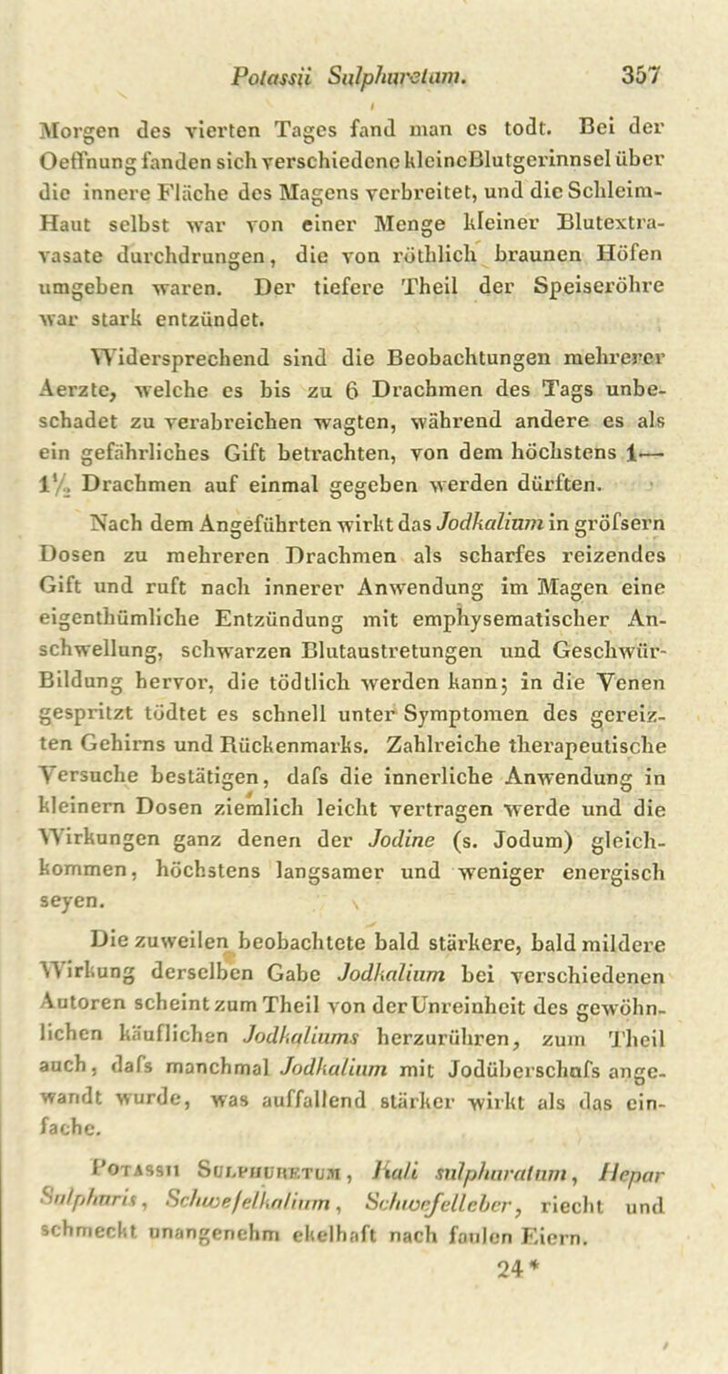 I Morgen des vierten Tages fand man es todt. Bei der OefFnung fanden sich verschiedene klcincßlutgerinnsel über die innere Fläche des Magens verbreitet, und die Schleim- Haut selbst war von einer Menge kleiner Blutextra- vasate durchdrungen, die von röthlich braunen Höfen umgeben waren. Der tiefere Theil der Speiseröhre war stark entzündet. Widersprechend sind die Beobachtungen mehrerer Aerzte, welche es bis zu 6 Drachmen des Tags unbe- schadet zu verabreichen wagten, während andere es als ein gefährliches Gift betrachten, von dem höchstens 1-— 1! . Drachmen auf einmal gegeben werden dürften. Nach dem Angeführten wirkt das Jodkalinm in gröfsern Dosen zu mehreren Drachmen als scharfes reizendes Gift und ruft nach innerer Anwendung im Magen eine eigenthümliche Entzündung mit emphysematischer An- schwellung, schw’arzen Blutaustretungen und Geschwür- Bildung hervor, die tödtlich werden kann; in die Venen gespritzt tödtet es schnell unter Symptomen des gereiz- ten Gehirns und Rückenmarks. Zahlreiche therapeutische Versuche bestätigen, dafs die innerliche Anwendung in kleinern Dosen ziemlich leicht vertragen werde und die Y\ irkungen ganz denen der Jodine (s. Jodum) gleich- kommen, höchstens langsamer und weniger energisch seyen. s Die zuweilen beobachtete bald stärkere, bald mildere irkung derselben Gabe Jodkalinm bei verschiedenen Autoren scheint zum Theil von der Unreinheit des gewöhn- lichen käuflichen Jodkaliums herzurühren, zum Theil auch, dafs manchmal Jodkalinm mit Jodüberschafs ange- wandt wurde, was auffallend stärker wirkt als das ein- fache. 1'otassji Sulphdhetum , Hali sulphuratnm, Hepar Salphnris, Schwefelka/inm, Schioefelleber, riecht und schmeckt unangenehm ekelhaft nach faulen Eiern. 24*