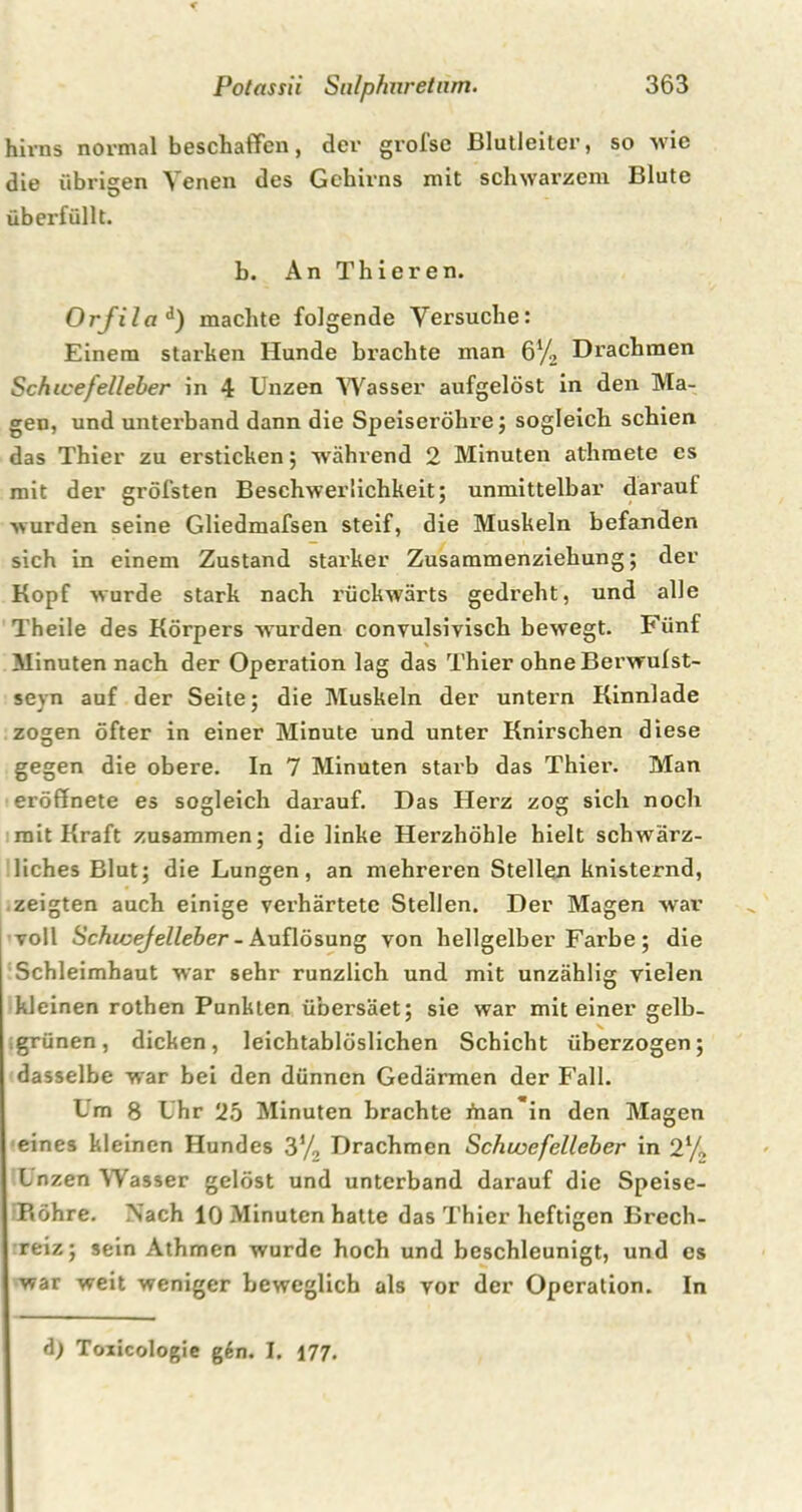 hirns normal beschaffen, der grofse Blutleiter, so wie die übrigen Venen des Gehirns mit schwarzem Blute überfüllt. b. An Thieren. Orjila d) machte folgende Versuche: Einem starken Hunde brachte man 6% Drachmen SchicefeUeber in 4 Unzen Wasser aufgelöst in den Ma- gen, und unterband dann die Speiseröhre; sogleich schien das Thier zu ersticken; während 2 Minuten athmete es mit der gröfsten Beschwerlichkeit; unmittelbar darauf wurden seine Gliedmafsen steif, die Muskeln befanden sich in einem Zustand starker Zusammenziehung; der Kopf wurde stark nach rückwärts gedreht, und alle Theile des Körpers wurden convulsivisch bewegt. Fünf Minuten nach der Operation lag das Thier ohne Berwufst- seyn auf der Seite; die Muskeln der untern Kinnlade zogen öfter in einer Minute und unter Knirschen diese gegen die obere. In 7 Minuten starb das Thier. Man eröffnete es sogleich darauf. Das Herz zog sich nocli mit Kraft zusammen; die linke Herzhöhle hielt schwärz- liches Blut; die Lungen, an mehreren Stellen knisternd, zeigten auch einige verhärtete Stellen. Der Magen war voll Schicejelleber - Auflösung von hellgelber Farbe ; die Schleimhaut war sehr runzlich und mit unzählig vielen kleinen rothen Punkten übersäet; sie war mit einer gelb- grünen, dicken, leichtablöslichen Schicht überzogen; dasselbe war bei den dünnen Gedärmen der Fall. Im 8 Uhr 2b Minuten brachte i’nan'in den Magen eines kleinen Hundes 3% Drachmen Schujefelleber in 2% Lnzen Wasser gelöst und unterband darauf die Speise- P«öhre. Nach 10 Minuten hatte das Thier heftigen Brech- reiz; sein Athmen wurde hoch und beschleunigt, und es war weit weniger beweglich als vor der Operation. In d) Toiicologie g6n. I. 177.