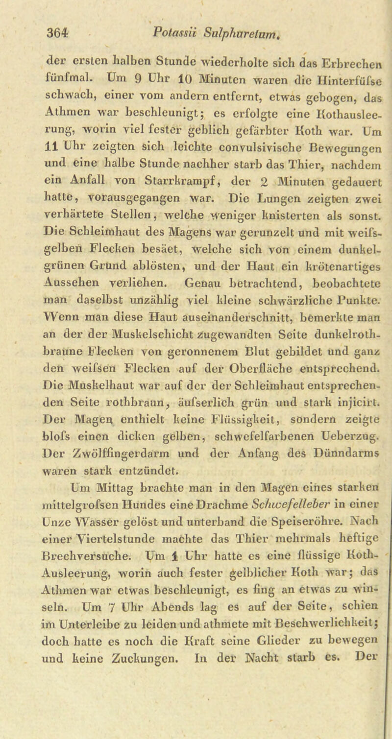 der ersten halben Stunde wiederholte sich das Erbrechen fünfmal. Um 9 Uhr 10 Minuten waren die Hinterfüfse schwach, einer vom andern entfernt, etwas gebogen, das Athmen war beschleunigt; es erfolgte eine Kothauslee- rung, worin viel fester geblich gefärbter Koth war. Um 11 Uhr zeigten sich leichte convulsivische Bewegungen und eine halbe Stunde nachher starb das Thier, nachdem ein Anfall von Starrkrampf, der 2 Minuten gedauert hatte, vorausgegangen war. Die Lungen zeigben zwei verhärtete Stellen, welche weniger knisterten als sonst. Die Schleimhaut des Magens war gerunzelt und mit weifs- gelbeii Flecken besäet, welche sich von einem dunkel- grünen Grund ablösten, und der Haut ein krötenartiges Aussehen verliehen. Genau betrachtend, beobachtete man daselbst unzählig viel kleine schwärzliche Punkte. Wenn man diese Haut auseinanderschnitt, bemerkte man an der der Muskelschicht zugewandten Seite dunkelroth- braune Flecken von geronnenem Blut gebildet und ganz den weifsen Flecken auf der Oberfläche entsprechend. Die Muskelhaut war auf der der Schleimhaut entsprechen- den Seite rothbraun, äufsei’lich grün und stark injicirt. Der Magen enthielt keine Flüssigkeit, sondern zeigte blofs einen dicken gelben, schwefelfarbenen Ueberzug. Der Zwölffingerdarm und der Anfang des Dünndarms waren stark entzündet. Um Mittag brachte man in den Magen eines starken mittelgrofsen Hundes eine Drachme Schwefelleber in einer Unze Wasser gelöst und unterband die Speiseröhre. Nach einer Viertelstunde machte das Thier mehrmals heftige Brechversuche. Um 1 Uhr hatte es eine flüssige Kotli- Ausleerung, worin auch fester gelblicher Koth war; das Athmen war etwas beschleunigt, es fing an etwas zu win- seln. Um 7 Uhr Abends lag es auf der Seite, schien im Unterleibe zu leiden und athmete mit Beschwerlichkeit; doch hatte es noch die Kraft seine Glieder zu bewegen und keine Zuckungen. In der Nacht starb es. Der