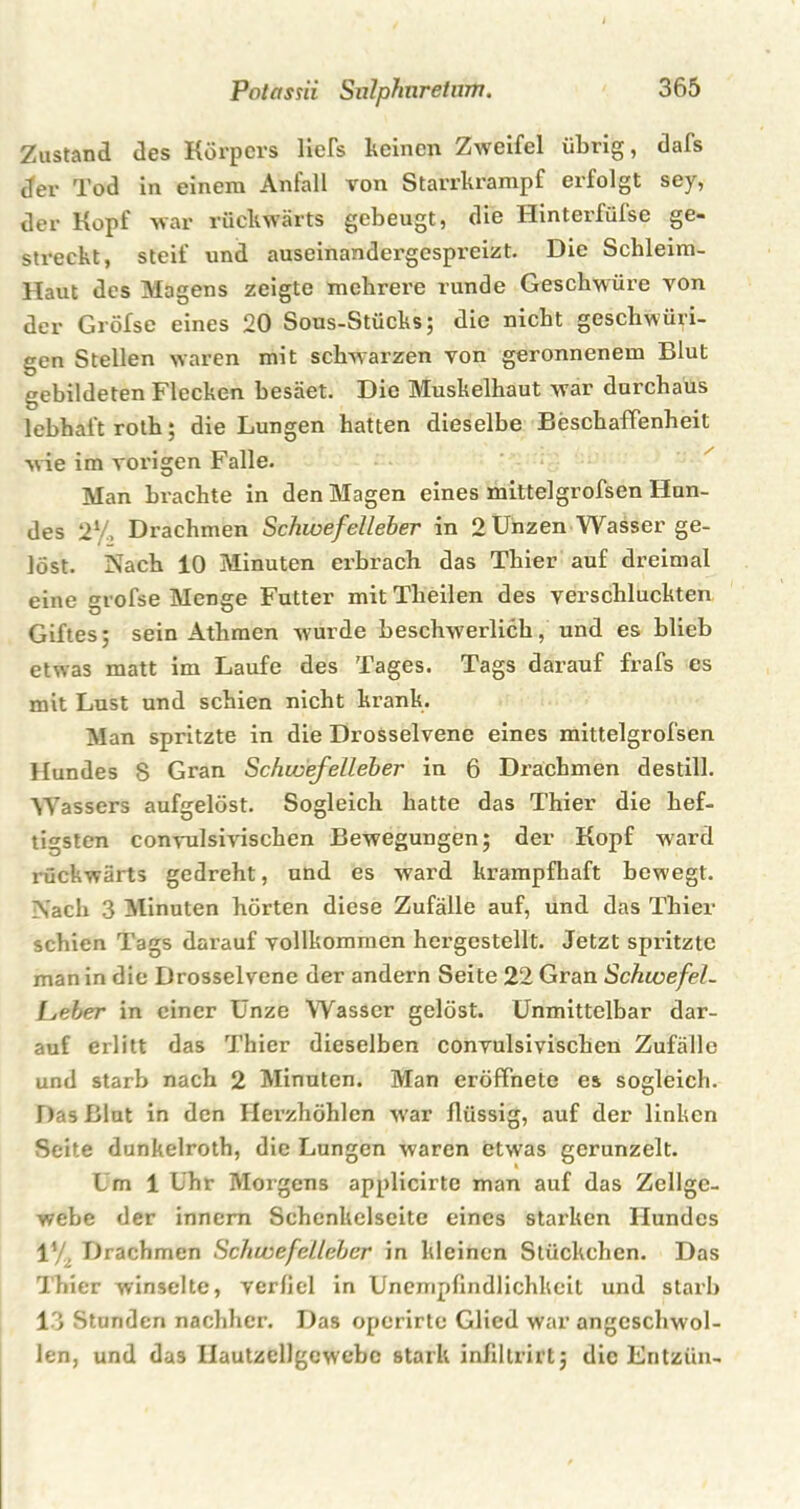 Zustand des Körpers liefs keinen Zweifel übrig, dafs der Tod in einem Anfall von Starrkrampf erfolgt sey, der Kopf war rückwärts gebeugt, die Hinterfülse ge- streckt, steif und auseinandergespreizt. Die Schleim- Haut des Magens zeigte mehrere runde Geschwüre von der Gröfse eines 20 Sous-Stücks; die nicht gescliwüri- gen Stellen waren mit schwarzen von geronnenem Blut gebildeten Flecken besäet. Die Muskelhaut war durchaus lebhaft roth; die Lungen hatten dieselbe Beschaffenheit wie im vorigen Falle. Man brachte in den Magen eines mittelgrofsen Hun- des 21/. Drachmen Schwefelleber in 2 Unzen Wasser ge- löst. Nach 10 Minuten erbrach das Thier auf dreimal eine grofse Menge Futter mit Theilen des verschluckten Giftes; sein Athmen wurde beschwerlich,' und es blieb etwas matt im Laufe des Tages. Tags darauf frafs es mit Lust und schien nicht krank. Man spritzte in die Drosselvene eines mittelgrofsen Hundes 8 Gran Schwefelleber in 6 Drachmen destill. Wassers aufgelöst. Sogleich hatte das Thier die hef- tigsten convulsivischen Bewegungen; der Kopf ward rückwärts gedreht, und es ward krampfhaft bewegt. Nach 3 Minuten hörten diese Zufälle auf, und das Thier schien Tags darauf vollkommen hergestellt. Jetzt spritzte man in die Drosselvene der andern Seite 22 Gran Schwefel- [jeber in einer Ünze Wasser gelöst. Unmittelbar dar- auf erlitt das Thier dieselben convulsivischen Zufälle und starb nach 2 Minuten. Man eröffnete es sogleich. Das Blut in den Herzhöhlen w'ar flüssig, auf der linken Seite dunkelroth, die Lungen waren etwas gerunzelt. Um 1 Uhr Morgens applicirtc man auf das Zellge- webe der innem Schenkelseite eines starken Hundes 1% Drachmen Schwefelleber in kleinen Stückchen. Das Thier winselte, verfiel in Unempfindlichkeit und starb 13 Stunden nachher. Das operirte Glied war angeschwol- len, und das Ilautzellgcwebc stark infiltrirt; die Entzün-