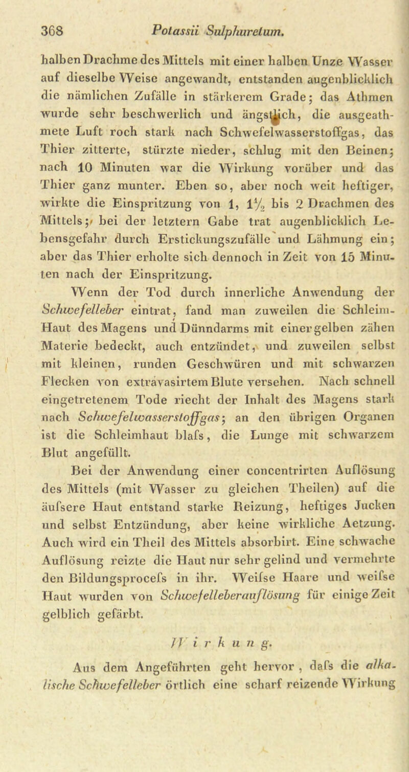 halben Drachme des Mittels mit einer halben Unze Wasser auf dieselbe Weise angewandt, entstanden augenblicklich die nämlichen Zufälle in stärkerem Grade; das Athmen wurde sehr beschwerlich und ängs^ch, die ausgeath- mete Luft roch stark nach SchwefelwasserstofTgas, das Thier zitterte, stürzte nieder, schlug mit den Beinen; nach 10 Minuten war die Wirkung vorüber und das Thier ganz munter. Eben so, aber noch weit heftiger, wirkte die Einspritzung von 1, 1% bis 2 Drachmen des Mittels p bei der letztem Gabe trat augenblicklich Le- bensgefahr durch Erstickungszufälle und Lähmung ein; aber das Thier erholte sich dennoch in Zeit von 15 Minu- ten nach der Einspritzung. Wenn der Tod durch innerliche Anwendung der Schwefelleber eintrat, fand man zuweilen die Schleim- Haut des Magens und Dünndarms mit einer gelben zähen Materie bedeckt, auch entzündet, und zuweilen selbst mit kleinen, runden Geschwüren und mit schwarzen Flecken A^on exträvasirtem Blute versehen. Nach schnell eingetretenem Tode riecht der Inhalt des Magens stark nach Schwefelwasserstoff gas; an den übrigen Organen ist die Schleimhaut blafs, die Lunge mit schwarzem Blut an gefüllt. Bei der Anwendung einer concentrirten Auflösung des Mittels (mit Wasser zu gleichen Theilen) auf die äufsere Haut entstand starke Reizung, heftiges Jucken und selbst Entzündung, aber keine wirkliche Aetzung. Auch wird ein Theil des Mittels absorbirt. Eine schwache Auflösung reizte die Haut nur sehr gelind und vermehrte den ßildungsprocefs in ihr. Weifse Haare und weifse Haut wurden von Schwefelleberauflösung für einige Zeit gelblich gefärbt. J J i r k u n g. Aus dem Angeführten geht hervor , dafs die alha. lisehe Schwefelleber örtlich eine scharf reizende Wirkung