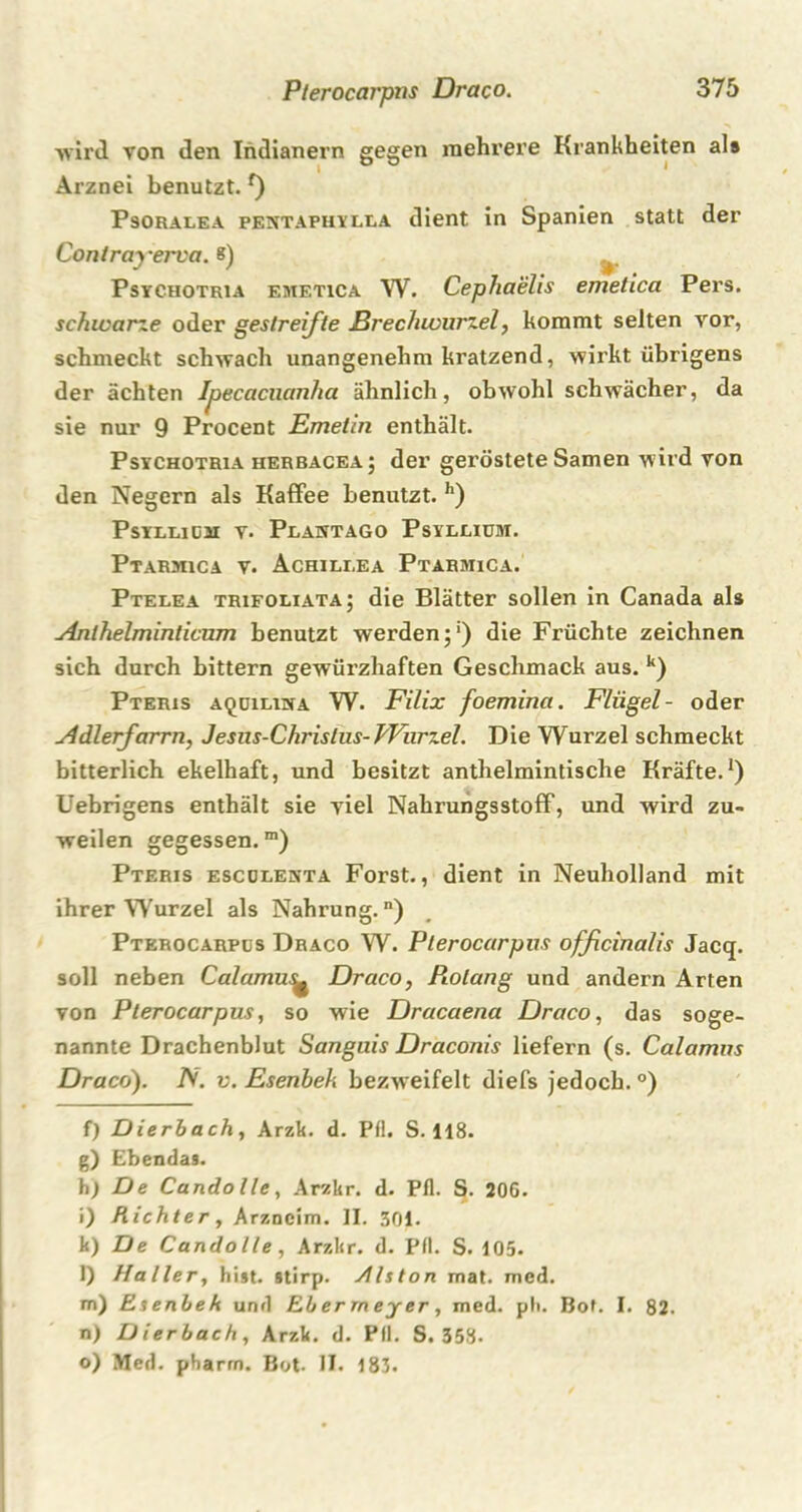 wird von den Indianern gegen mehrere Krankheiten als Arznei benutzt. *) Psoralea pentapuylla dient in Spanien statt der Contrayerva. 8) Psychotria emetica W. Cephaelis emetica Pers. schwarze oder gestreifte Erechwurzel, kommt selten vor, schmeckt schwach unangenehm kratzend, wirkt übrigens der ächten Ipecacuanha ähnlich, obwohl schwächer, da sie nur 9 Procent Emetin enthält. Psychotria herbacea; der geröstete Samen wird von den Negern als Kaffee benutzt. h) Psyllidm v. Plantago Psyllium. Ptarmica v. Achili.ea Ptarmica. Ptelea trifoliata; die Blätter sollen in Canada als Anlhelminticum benutzt werden j') die Früchte zeichnen sich durch bittern gewürzhaften Geschmack aus. k) Pteris aquiluya W. Filix foemina. Flügel- oder Adlerfarrn, Jesus-Christus- Wurzel. Die Wurzel schmeckt bitterlich ekelhaft, und besitzt anthelmintische Kräfte.* 1) Uebrigens enthält sie viel Nahrungsstoff, und wird zu- weilen gegessen.m) Pteris escolenta Forst., dient in Neuholland mit ihrer Wurzel als Nahrung.) Ptkrocarpus Draco W. Pterocarpus officinalis Jacq. soll neben Calamu^ Draco, Piolang und andern Arten von Pterocarpus, so wie Dracaena Draco, das soge- nannte Drachenblut Sanguis Draconis liefern (s. Calamus Draco). N. v. Esenbeh bezweifelt diefs jedoch. °) f) Dierbach, Arzk. d. Pfl. S. 118. g) Ebendas. h; De Candolle, Ar/kr. d. Pfl. S. 20G. i) Richter, Arzneim. II. 301. k) De Candolle, Arzkr. d. Pfl. S. 105. l) Haller, hist, stirp. yllston mat. med. m) Esenbeh und Ebermeyer, med. ph. Bot. I. 82. n) Dierbach, Arzk. d. Pfl. S. 358- o) Med. pharm. Bot. II. 183.