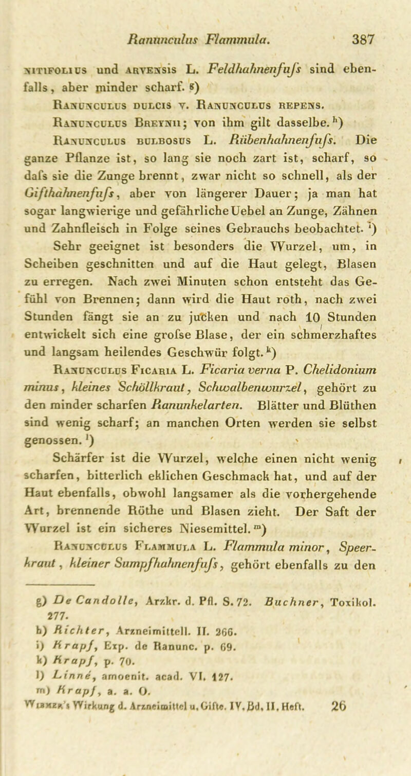 nitifoli us und ARVEissis L. Feldhahnenfufs sind eben- falls , aber minder scharf, s) Ranünculus duecis v. Ranuncülus repens. Rasdnculus Breynu; von ihm gilt dasselbe.1') Ra^uxculus bulbosus L. Riibenhahnenfufs. Die ganze Pflanze ist, so lang sie noch zart ist, scharf, so dafs sie die Zunge brennt, zwar nicht so schnell, als der Giflhafmenfufs, aber von längerer Dauer; ja man hat sogar langwierige und gefährliche Uebel an Zunge, Zähnen und Zahnfleisch in Folge seines Gebrauchs beobachtet. ') Sehr geeignet ist besonders die Wurzel, um, in Scheiben geschnitten und auf die Haut gelegt, Blasen zu erregen. Nach zwei Minuten schon entsteht das Ge- fühl von Brennen; dann wird die Haut roth, nach zwei Stunden fängt sie an zu jucken und nach 10 Stunden entwickelt sich eine grofse Blase, der ein schmerzhaftes und langsam heilendes Geschwür folgt.k) Rasdncdlus Ficaria L. Ficaria verna P. Chelidonium minus, kleines Schöllkraut, Schwalbenivurzel, gehört zu den minder scharfen Pianunkelarten. Blätter und Blüthen sind wenig scharf; an manchen Orten werden sie selbst genossen.J) ' Schärfer ist die Wurzel, welche einen nicht wenig scharfen, bitterlich eklichen Geschmack hat, und auf der Haut ebenfalls, obwohl langsamer als die vorhergehende Art, brennende Röthe und Blasen zieht. Der Saft der Wurzel ist ein sicheres Niesemittel.™) Ravü^cobus Fbammut.a L. Flammula minor, Speer, kraut, kleiner Sumpfhuhnenfufs, gehört ebenfalls zu den g) De Candolle, Arzkr. d. Pfl. S. 72. Büchner, Toxikol. 2 77. h) Richter, Arzneimittel). II. 266. i) RrapJ, Exp. de Ranunc. p. 69. k) RrapJ, p. 70. l) Linne, amoenit. acad. VI. 127. m) Rrapf, a. a. O. Wibmzr’j Wirkung d. Arzneimittel u,Gifte. IV.ßd, II. Heft. 26