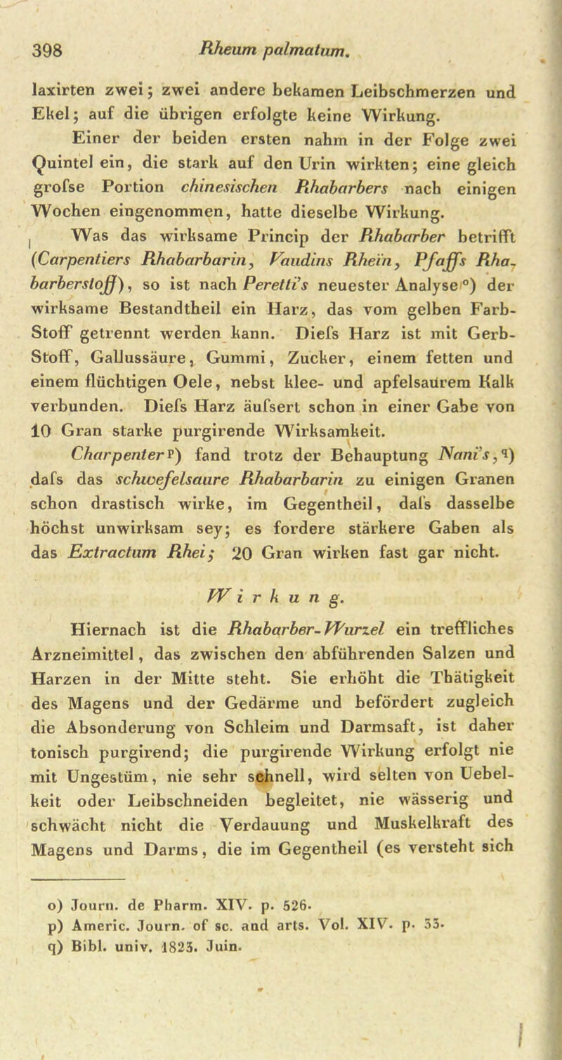 laxirten zwei; zwei andere bekamen Leibschmerzen und Ekel; auf die übrigen erfolgte keine Wirkung. Einer der beiden ersten nahm in der Folge zwei Quintei ein, die stark auf den Urin wirkten; eine gleich grofse Portion chinesischen Rhabarbers nach einigen Wochen eingenommen, hatte dieselbe Wirkung. I Was das wirksame Princip der Rhabarber betrifft (Carpentiers Rhabarbarin, Vaudiris Rhein , Pfaffs Rha~ barberslojj), so ist nach Perettis neuester Analyse °) der wirksame Bestandteil ein Harz, das vom gelben Farb- StofF getrennt werden kann. Diefs Harz ist mit Gerb- Stoff, Gallussäure, Gummi, Zucker, einem fetten und einem flüchtigen Oele, nebst klee- und apfelsaürem Kalk verbunden. Diefs Harz äufsert schon in einer Gabe von 10 Gran starke purgirende Wirksamkeit. Charpenterp) fand trotz der Behauptung Nanis,i) dafs das Schwefelsäure Rhabarbarin zu einigen Granen schon drastisch wirke, im Gegenteil, dafs dasselbe höchst unwirksam sey; es fordere stärkere Gaben als das Extractum Rhei,* 20 Gran wirken fast gar nicht. fV i r h u n g. Hiernach ist die Rhabarber-Wurzel ein treffliches Arzneimittel, das zwischen den abführenden Salzen und Harzen in der Mitte steht. Sie erhöht die Thätigkeit des Magens und der Gedärme und befördert zugleich die Absonderung von Schleim und Darmsaft, ist daher tonisch purgirend; die purgirende Wirkung erfolgt nie mit Ungestüm, nie sehr schnell, wird selten von Uebel- keit oder Leibschneiden begleitet, nie wässerig und schwächt nicht die Verdauung und Muskelki'aft des Magens und Darms, die im Gegenteil (es versteht sich o) Journ. de Pharm. XIV. p. 526. p) Americ. Journ. of sc. and arts. Vol. XIV. p. 33- q) Bibi, univ, 1823. Juin. I