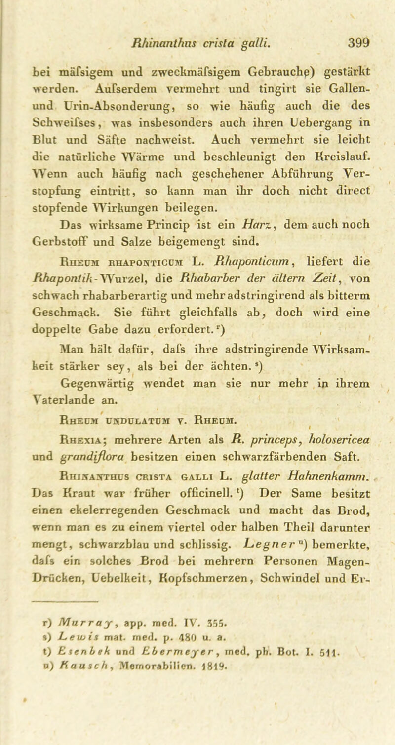 bei mäfsigem und zweckmäfsigem Gebrauche) gestärkt werden. Außerdem vermehrt und tingirt sie Gallen- und Urin-Absonderung, so wie häufig auch die des Schweifses, was insbesonders auch ihren Uebergang in Blut und Säfte nachweist. Auch vermehrt sie leicht die natürliche Wärme und beschleunigt den Kreislauf. Wenn auch häufig nach geschehener Abführung Ver- stopfung eintritt, so kann man ihr doch nicht direct stopfende Wirkungen beilegen. Das wirksame Princip ist ein Harz, dem auch noch Gerbstoff und Salze beigemengt sind. Rheum bhaponticüm L. Rhaponlicum, liefert die Rhapontik-Wurzel, die Rhabarber der altern Zeit, von schwach rhabarberartig und mehr adstringirend als bitterm Geschmack. Sie führt gleichfalls ab, doch wird eine doppelte Gabe dazu erfordert.1) Man hält dafür, dafs ihre adstringirende Wirksam- keit stärker sey, als bei der ächten.5) Gegenwärtig wendet man sie nur mehr in ihrem Yaterlande an. t Rheoi ükdulatüm v. Rheum. I Rhexia; mehrere Arten als R. princeps, holosericea und grandiflora besitzen einen schwarzfärbenden Saft. Rhisa^thus crista galli L. glatter Hahnenkamm. Das Kraut war früher officinell.l) Der Same besitzt einen ekelerregenden Geschmack und macht das Brod, wenn man es zu einem viertel oder halben Theil darunter mengt, schwarzblau und schlissig. Hegn er u) bemerkte, dafs ein solches Brod bei mehrern Personen Magen- Drücken, Uebelkeit, Kopfschmerzen, Schwindel und Er- r) Murray, app. med. IV. 355. s) Lewis mal. med. p. 480 u. a. t) Esenbek und Ebermeyer, rned. ph. Bot. I. 5H. u) Kausch, Memorabilien. 1819-