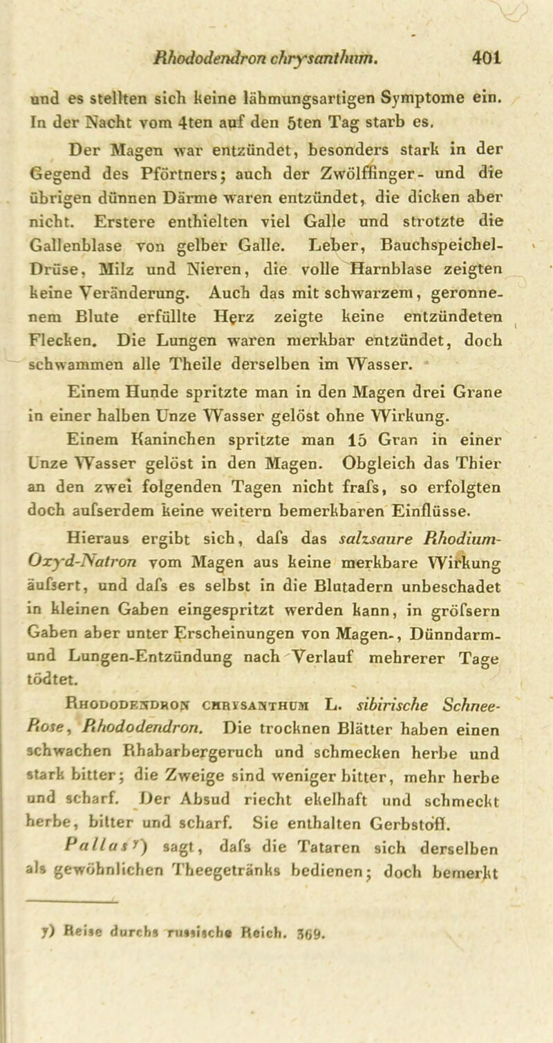 und es stellten sich keine lähmungsartigen Symptome ein. In der Nacht vom 4ten auf den 5ten Tag starb es. Der Magen war entzündet, besonders stark in der Gegend des Pförtners; auch der Zwölffinger- und die übrigen dünnen Därme waren entzündet, die dicken aber nicht. Erstere enthielten viel Galle und strotzte die Gallenblase von gelber Galle. Leber, Bauchspeichel- Drüse, Milz und Nieren, die volle Harnblase zeigten keine Veränderung. Auch das mit schwarzem, geronne- nem Blute erfüllte H^rz zeigte keine entzündeten Flecken. Die Lungen waren merkbar entzündet, doch schwammen alle Theile derselben im Wasser. Einem Hunde spritzte man in den Magen drei Grane in einer halben Unze Wasser gelöst ohne Wirkung. Einem Kaninchen spritzte man 15 Grar. in einer Unze Wasser gelöst in den Magen. Obgleich das Thier an den zwei folgenden Tagen nicht frafs, so erfolgten doch aufserdem keine weitern bemerkbaren Einflüsse. Hieraus ergibt sich, dafs das salzsaure Rhodium- Oxyd-Natron vom Magen aus keine merkbare Wirkung äufsert, und dafs es selbst in die Blutadern unbeschadet in kleinen Gaben eingespritzt werden kann, in gröfsern Gaben aber unter Erscheinungen von Magen-, Dünndarm- und Lungen-Entzündung nach Verlauf mehrerer Tage tödtet. Bhododesdrojv CHRiSAJiTHüM L. sibirische Schnee- Rose, Rhododendron. Die trocknen Blätter haben einen schwachen Khabarbergeruch und schmecken herbe und stark bitter; die Zweige sind wenigerbitter, mehr herbe und scharf. Der Absud riecht ekelhaft und schmeckt herbe, bitter und scharf. Sie enthalten Gerbstoff. Pallas 0 sagt, dafs die Tataren sich derselben als gewöhnlichen Theegetränks bedienen; doch bemerkt y) Reise durchs russische Reich. 369.