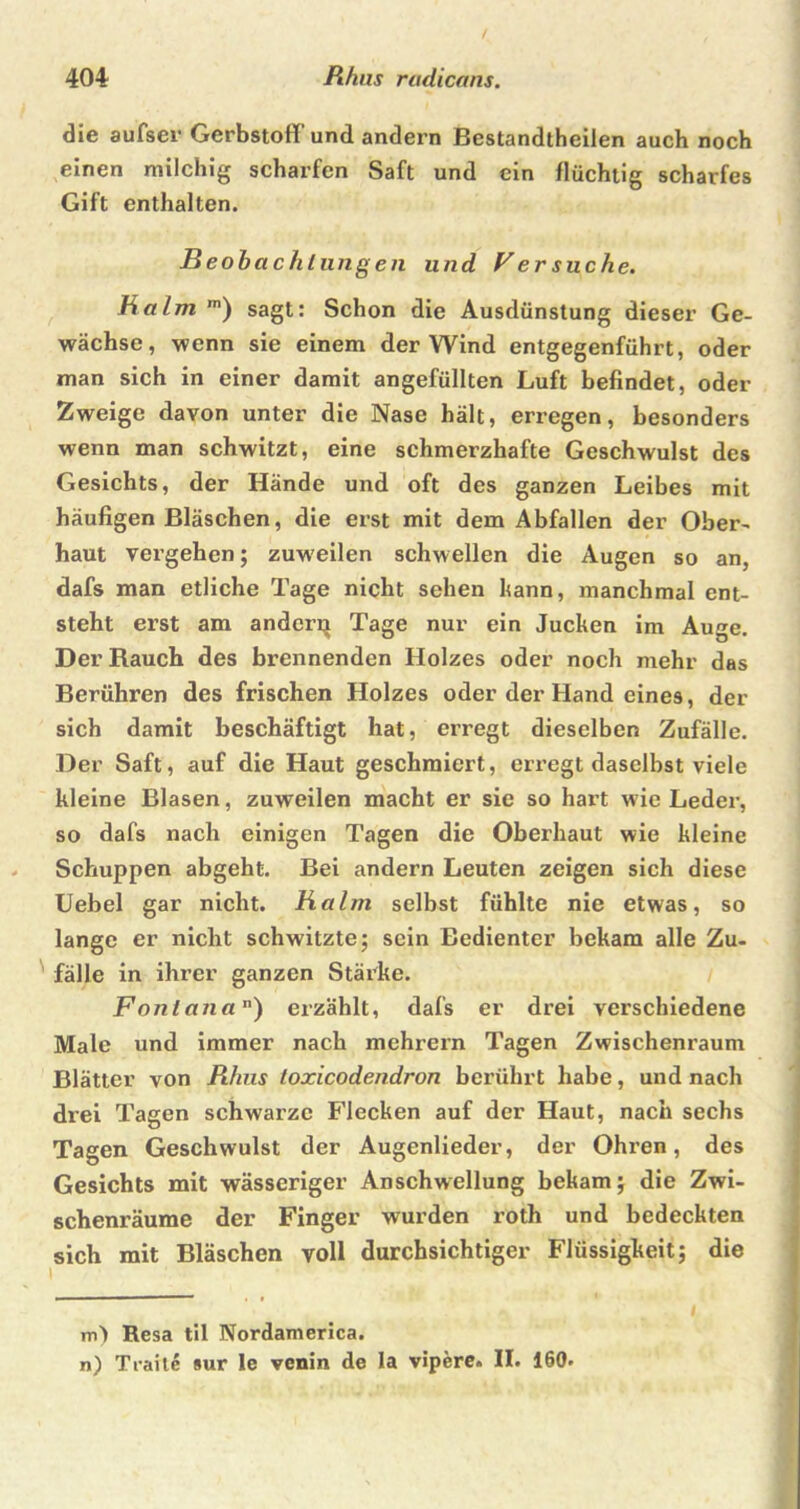 die aufser Gerbstoff und andern Bestandtheilen auch noch einen milchig scharfen Saft und ein flüchtig scharfes Gift enthalten. Beobachlungen und Ver suche. Balm m) sagt: Schon die Ausdünstung dieser Ge- wächse, wenn sie einem der Wind entgegenführt, oder man sich in einer damit angefüllten Luft befindet, oder Zweige davon unter die Nase hält, erregen, besonders wenn man schwitzt, eine schmerzhafte Geschwulst des Gesichts, der Hände und oft des ganzen Leibes mit häufigen Bläschen, die erst mit dem Abfallen der Ober- haut vergehen; zuweilen schwellen die Augen so an, dafs man etliche Tage nicht sehen bann, manchmal ent- steht erst am ander^ Tage nur ein Jucken im Auge. Der Rauch des brennenden Holzes oder noch mehr das Berühren des frischen Holzes oder der Hand eines, der sich damit beschäftigt hat, erregt dieselben Zufälle. Der Saft, auf die Haut geschmiert, erregt daselbst viele kleine Blasen, zuweilen macht er sie so hart w ie Leder, so dafs nach einigen Tagen die Oberhaut wie kleine Schuppen abgeht. Bei andern Leuten zeigen sich diese Uebel gar nicht. Balm selbst fühlte nie etwas, so lange er nicht schwitzte; sein Bedienter bekam alle Zu- fälle in ihrer ganzen Stärke. Fonlana) erzählt, dafs er drei verschiedene Male und immer nach mehrern Tagen Zwischenraum Blätter von Rhus toxicodendron berührt habe, und nach drei Tagen schwarze Flecken auf der Haut, nach sechs Tagen Geschwulst der Augenlieder, der Ohren, des Gesichts mit wässeriger Anschwellung bekam; die Zwi- schenräume der Finger wurden roth und bedeckten sich mit Bläschen voll durchsichtiger Flüssigkeit; die m) Resa til Nordamerica. n) Traite »ur le venin de la vipere. II. 160.