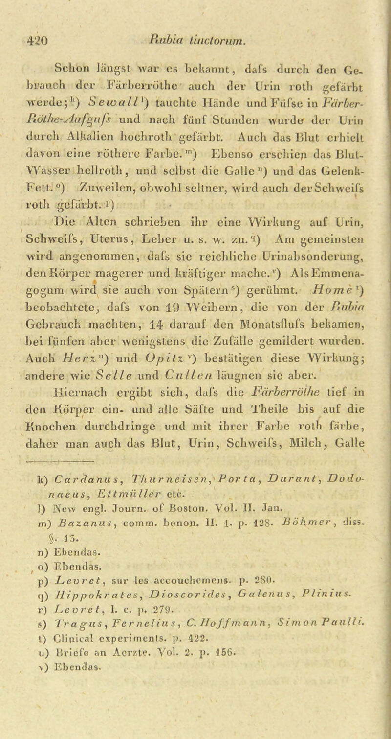 Schon Jüngst war cs bekannt, da ('s durch den Ge- bvauch der Färberrölhe auch der Urin roth gefärbt werde;1') Seioall1) tauchte Hände und Füfse in Färber- Piölhe-Aafgiifs und nach fünf Stunden wurde der Urin durch Alkalien liochroth gefärbt. Auch das 13lut erhielt davon eine rötherc Farbe. m) Ebenso erschien das Blul- Wasser hellroth, und selbst die Galle) und das Gelenk- Fell;.0) Zuweilen, obwohl seltner, wird auch der Schweifs roth gefärbt, i’) Die Allen schrieben ihr eine Wirkung auf Urin, Schweifs, Uterus, Leber u. s. w. zu. ’i) Am gemeinsten wird angenommen, dafs sie reichliche Urinabsonderung, den Körper magerer und kräftiger mache.1) AlsEmmena- gogum wird sie auch von Spätems) gerühmt. Homel) beobachtete, dafs von 19 Weibern, die von der Rubin Gebrauch machten, 14 darauf den Monatsflufs bekamen, bei fünfen aber wenigstens die Zufälle gemildert wurden. Auch Herz1') und Opitzv) bestätigen diese Wirkung; andere wie Seile und C allen läugnen sie aber. Hiernach ergibt sich, dafs die Färberrölhe tief in den Körper ein- und alle Säfte und Theile bis auf die Knochen durchdringe und mit ihrer Farbe roth färbe, daher man auch das Blut, Uxin, Schweifs, Milch, Galle li) Cardanus, Thurneisen, Porta, Durant, Dodo- naeus, Ettmii Iler ctc. ]) New engl. Journ. of Boston. Vol. II. Jan. m) Bazanus, comm. bonon. II. 1. p. 128* Böhmer, diss. §• I 5. n) Ebendas. o) Ebendas. p) Levret, sur les accouchemens. p. 280. (j) 11 i ppo kr a t e s, D ioscorides, Galcnus, Plinius. r) Levret, I. c. p. 270. s) Tr a g us , Fe r ne l i u s, C. II o ff mann, Simon Pauli i. t) Glinical experiinenls. p. 422. u) Briefe an Acrzte. Vol. 2. ]». 156. v) Ebendas.