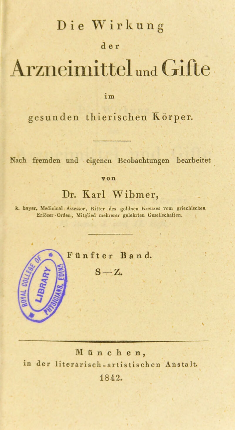 Die Wirkung der Arzneimittel und Gifte im gesunden thierischen Körper. Nach fremden und eigenen Beobachtungen bearbeitet von Dr. Karl Wibmer, k. bayer. Medicinal-Assessor, Ritter des goldnen Kreuzes vom griechischen Erlöser - Orden, Mitglied mehrerer gelehrten Gesellschaften. München, in der literarisch-artistischen Anstalt. 1842»