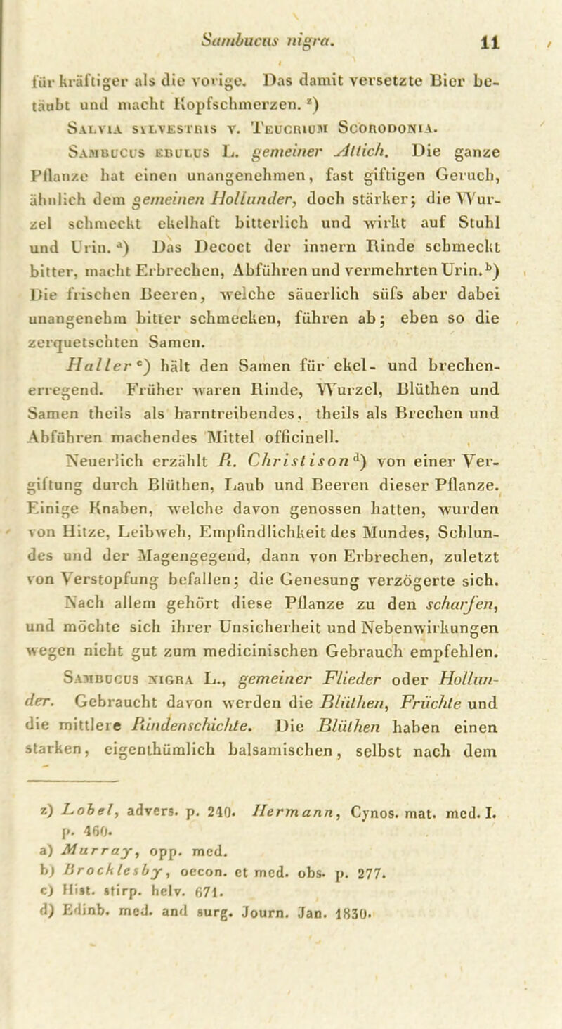 4 für kräftiger als die vorige. Das damit versetzte Bier be- täubt und macht Hopfschmerzen.z) Salvia sylvestris v. Teucriuji Scorodonia. Sambucus kbulus L. gemeiner Sittich. Die ganze Pflanze hat einen unangenehmen, fast giftigen Geruch, ähnlich dem gemeinen Hollunder, doch stärker; die Wur- zel schmeckt ekelhaft bitterlich und wirkt auf Stuhl und Urin. a) Das Decoct der innern Rinde schmeckt bitter, macht Erbrechen, Abführen und vermehrten Urin.b) Die frischen Beeren, welche säuerlich siifs aber dabei unangenehm bitter schmecken, führen ab; eben so die zerquetschten Samen. Hallere') hält den Samen für ekel- und brechen- erregend. Früher waren Rinde, Wurzel, Blüthen und Samen theils als harntreibendes, theils als Brechen und Abführen machendes Mittel officinell. Neuerlich erzählt Pi. Christ ison d) von einer Ver- giftung d ui’ch Blüthen, Laub und Beeren dieser Pflanze. Einige Knaben, welche davon genossen hatten, wurden von Hitze, Leibweh, Empfindlichkeit des Mundes, Schlun- des und der Magengegend, dann von Erbrechen, zuletzt von Verstopfung befallen; die Genesung verzögerte sich. Nach allem gehört diese Pflanze zu den scharfen, und möchte sich ihrer Unsicherheit und Nebenwirkungen wegen nicht gut zum medicinischen Gebrauch empfehlen. Sambucus vigra L., gemeiner Flieder oder Hollun- der. Gebraucht davon werden die Blüthen, Früchte und die mittlere Pdndenschichte. Die Blüthen haben einen starken, eigenthümlich balsamischen, selbst nach dem z) Lobei, advers. p. 210. Hermann, Cynos. mat. mcd. I. p. 460. a) Murray, opp. med. h) Brockles by, oecon. ct mcd. obs. p. 277. c) Hist. »tirp. hclv. 671. d) Edinb. med. and surg. Journ. Jan. 1830.