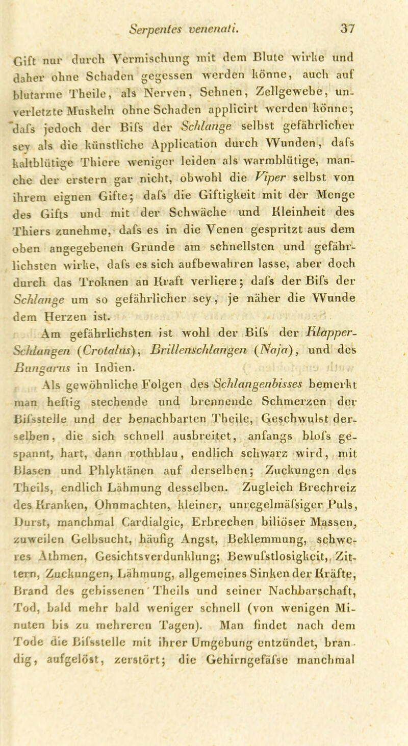 Gift nur durch Vermischung mit dem Blute wirke und daher ohne Schaden gegessen werden könne, auch auf blutarme Theile, als Nerven, Sehnen, Zellgewebe, un- verletzte Muskeln ohne Schaden applicirt werden könne; 'dafs jedoch der Bifs der Schlange seihst gefährlicher sev als die künstliche Application durch Wunden, dafs kaltblütige Thiere weniger leiden als warmblütige, man- che der erstem gar nicht, obwohl die Viper selbst von ihrem eignen Gifte; dafs die Giftigkeit mit der Menge des Gifts und mit der Schwäche und Kleinheit des Thiers znnehme, dafs es in die Venen gespritzt aus dem oben angegebenen Grunde am schnellsten und gefähr- lichsten wirke, dafs es sich aufbewahren lasse, aber doch durch das Troknen an Kraft verliere; dafs der Bifs der Schlange um so gefährlicher sey, je näher die Wunde dem Herzen ist. Am gefährlichsten ist wohl der Bifs der Klapper- Schlangen (Crotalas), Brillenschlangen (Naja), und des Bangarus in Indien. Als gewöhnliche Folgen des Schlangenbisses bemerkt man heftig stechende und brennende Schmerzen der Bilsstelle und der benachbarten Theile, Geschwulst der- selben, die sich schnell ausbreitet, anfangs blofs ge- spannt, hart, dann rothblau, endlich schwarz wird, mit Blasen und Phlyktänen auf derselben; Zuckungen des Theils, endlich Lähmung desselben. Zugleich Brechreiz des Kranken, Ohnmächten, kleiner, unregelmäfsiger Puls, Burst, manchmal Cardialgie, Erbrechen biliöser Massen, zuweilen Gelbsucht, häufig Angst, Beklemmung, schwe- res Athmen, Gesichtsverdunklung; Bewufstlosigkeit,, Zit- tern, Zuckungen, Lähmung, allgemeines Sinken der Kräfte, Brand des gebissenen Theils und seiner Nachbarschaft, Tod, bald mehr bald weniger schnell (von wenigen Mi- nuten bis zu mehreren Tagen). Man findet nach dem Tode die Bifsstelle mit ihrer Umgebung entzündet, bran dig, aufgelöst, zerstört; die Gehirngefäfsc manchmal