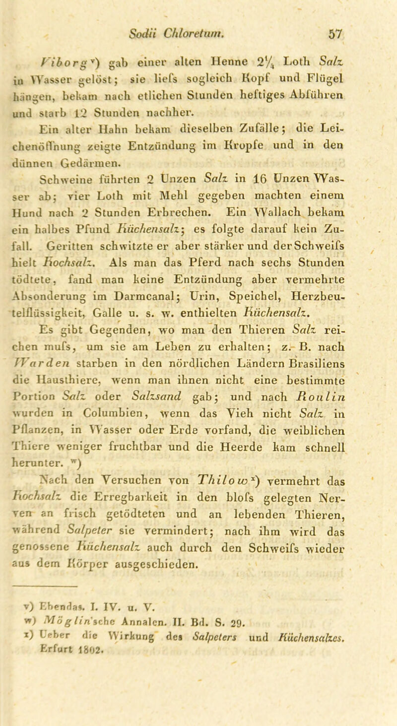 f iborgv * * *) gab einer alten Henne 2‘/, Loth Sah iu Wasser gelöst; sie liefs sogleich Hopf und Flügel hangen, bekam nach etlichen Stunden heftiges Abführen und starb 12 Stunden nachher. Ein alter Hahn bekam dieselben Zufälle; die Lei- chenöffnung zeigte Entzündung im Kropfe und in den dünnen Gedärmen. Schweine führten 2 Unzen Sah in 16 Unzen Was- ser ab; vier Loth mit Mehl gegeben machten einem Hund nach 2 Stunden Erbrechen. Ein Wallach bekam ein halbes Pfund Hiic/iensalz; es folgte darauf kein Zu- fall. Geritten schwitzteer aber stärker und der Schweifs hielt Hochsah. Als man das Pferd nach sechs Stunden tödtete, fand man keine Entzündung aber vermehrte Absonderung im Darmcanal; Urin, Speichel, Herzbeu- telflüssigkeit, Galle u. s. w. enthielten Hiic/iensalz. Es gibt Gegenden, wo man den Thieren Sah rei- chen mufs, um sie am Leben zu erhalten; z. B. nach /Varden starben in den nördlichen Ländern Brasiliens die Hausthiere, wenn man ihnen nicht eine bestimmte Portion Sah oder Salzsand gab; und nach Pioulin wurden in Columbien, wenn das Vieh nicht Sah in Pflanzen, in Wasser oder Erde vorfand, die weiblichen Thiere weniger fruchtbar und die Heerde kam schnell herunter. w) Nach den Versuchen von Thilo wx) vermehrt das Hochsah die Erregbarkeit in den blofs gelegten Ner- ven an frisch getödteten und an lebenden Thieren, während Salpeter sie vermindert; nach ihm wird das genossene Hiichensalz auch durch den Schweifs wieder aus dem Körper ausgeschieden. v) Ebendas. I. IV. u. V. w) Mög lin'ichc Annalen. II. Bd. S. 29. x) Leber die Wirkung des Salpeters und K'ächenscdzcs. Erfurt 1802.