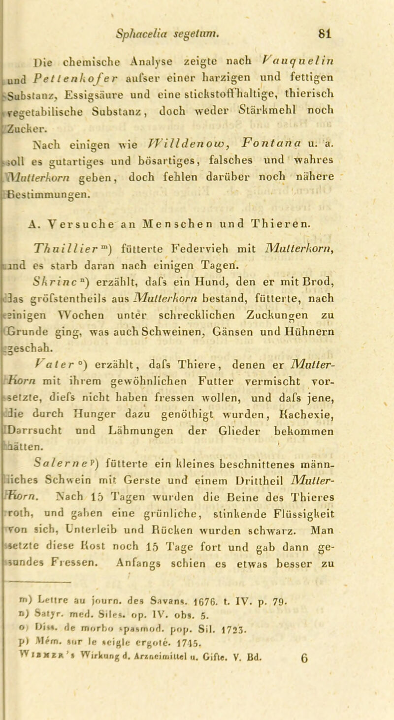 TT Die chemische Analyse zeigte nach Vaucj uelin und Pettenkofer aufser einer harzigen und fettigen .“•Substanz, Essigsäure und eine Stickstoff haltige, thieriscli vegetabilische Substanz, doch weder Stärkmehl noch Zucker. Nach einigen wie Willdenow, Fontana u. a. ;oll es gutartiges und bösartiges, falsches und wahres iMatterhorn geben, doch fehlen darüber noch nähere Bestimmungen. A. Versuche an Menschen und Thieren. Thnillierm) fütterte Federvieh mit Mutterkorn, ind es starb daran nach einigen Tagen. Skrinca) erzählt, dafs ein Hund, den er mit Brod, 3as gröfstentheils aus Mutterkorn bestand, fütterte, nach einigen Wochen unter schrecklichen Zuckungen zu Grunde ging, was auch Schweinen, Gänsen und Hühnern .geschah. I ater0) erzählt, dafs Thiere, denen er Mutter- Korn mit ihrem gewöhnlichen Futter vermischt vor- setzte, diefs nicht haben fressen wollen, und dafs jene, i ' die durch Hunger dazu genöthigt wurden, Kachexie, Darrsucht und Lähmungen der Glieder bekommen aalten. Salerne p) fütterte ein kleines beschnittenes männ- liches Schwein mit Gerste und einem Drittheil Mutter- Korn. Nach 15 Tagen wurden die Beine des Thieres roth, und gaben eine grünliche, stinkende Flüssigkeit von sich, Unterleib und Rücken wurden schwarz. Man setzte diese Kost noch 15 Tage fort und gab dann ge- sundes Fressen. Anfangs schien es etwas besser zu m) Lettre au journ. des Savans. 1676. t. IV. p. 79. n) Satyr, mcd. Siles. op. IV. ob9. 5. o) Diss. de morho ‘pasmod. pop. Sil. 1723. p) Mem. »ur le »cigle ergote. 1715. Wibmer’* Wirkung d, Arzneimittel u. Gifte. V. Bd. 6