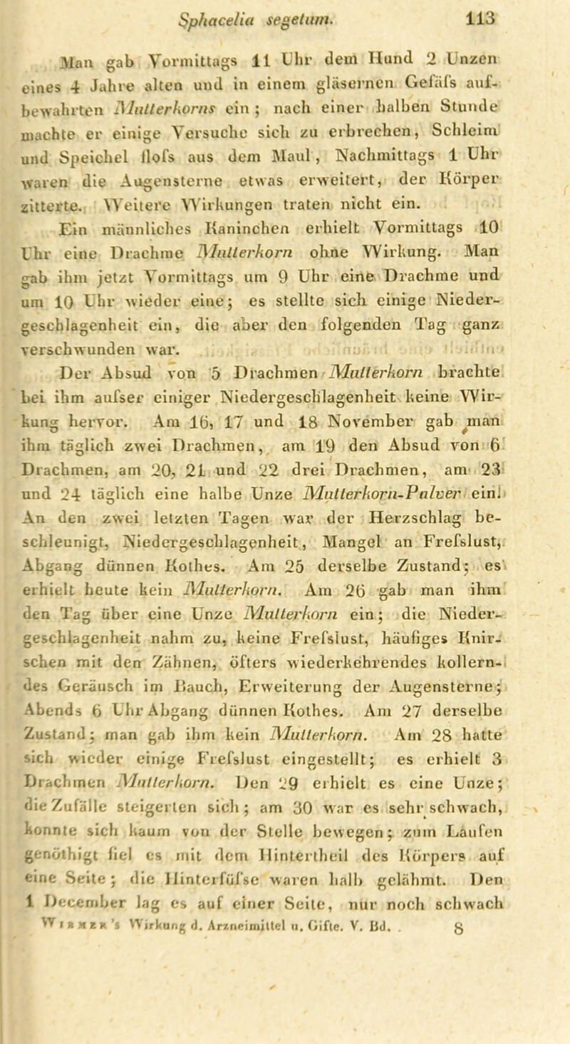 Man gab Vormittags 11 Uhr dem Hund 2 Unzen eines 4 Jahre alten und in einem gläsernen Gefäfs auf- bewahrten IMullerkorns ein ; nach einer halben Stunde machte er einige Versuche sich zu erbrechen, Schleim und Speichel flofs aus dem Maul, Nachmittags 1 Uhr waren die Augensterne etwas erweitert, der Körper zitterte. Weitere Wirkungen traten nicht ein. Ein männliches Kaninchen erhielt Vormittags 10 Uhr eine Drachme Mutterkorn ohne Wirkung. Man gab ihm jetzt Vormittags um 9 Uhr eine Drachme und um 10 Uhr wieder eine; es stellte sich einige Nieder- geschlagenheit ein, die aber den folgenden Tag ganz verschwunden war. Der Absud von 5 Drachmen Mutterkorn brachte bei ihm aufser einiger Niedergeschlagenheit keine Wir- kung hervor. Am 16, 17 und 18 November gab man ihm täglich zwei Drachmen, am 19 den Absud von 6 Drachmen, am 20, 21 und 22 drei Drachmen, am 23 und 24 täglich eine halbe Unze Mnllerkorn-Palver ein! An den zwei letzten Tagen war der Herzschlag be- schleunigt, Niedergeschlagenheit, Mangel an Frefslust, Abgang dünnen Kothes. Am 25 derselbe Zustand; es erhielt heute kein Mutterkorn. Am 26 gab man ihm den Tag über eine Unze Mutterkorn ein; die Nieder- geschlagenheit nahm zu, keine Frefslust, häufiges Knir- schen mit den Zähnen, öfters wiederkehrendes kollern- des Geräusch im Kauch, Erweiterung der Augensterne; Abends 6 Uhr Abgang dünnen Kothes. Am 27 derselbe Zustand: man gab ihm kein Mutterkorn. Am 28 hatte -ich wieder einige Frefslust eingestellt; es erhielt 3 Drachmen Mutterkorn. Den 29 erhielt es eine Unze; die Zufälle steigerten sich; am 30 war es sehr schwach, konnte sich kaum von der Stelle bewegen; zum Laufen genöthigt fiel es mit dem HinLertheil des Körpers auf eine Seite; die Uinterfüfse waren halb gelähmt. Den 1 Decernber lag es auf einer Seile, nur noch schwach Wirkung d. Arzneimittel u. Gifte. V. LJd. . g