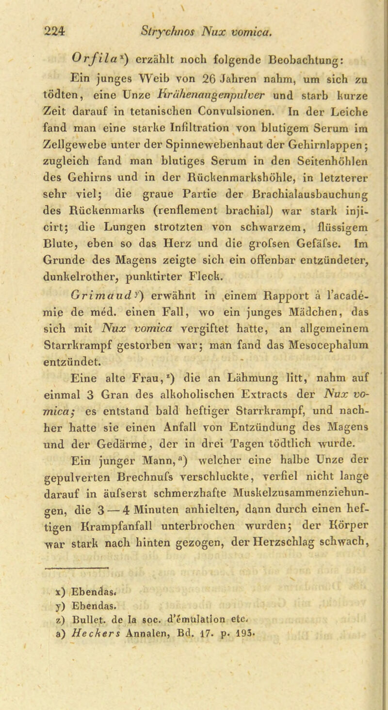 Orfilax) erzählt noch folgende Beobachtung: Ein junges Weib von 26 Jahren nahm, um sich zu tödten, eine Unze Krähenaugenpulver und starb kurze Zeit darauf in tetanischen Convulsionen. In der Leiche fand man eine starke Infiltration von blutigem Serum im Zellgewebe unter der Spinnewebenhaut der Gehirnlappen ; zugleich fand man blutiges Serum in den Seitenhöhlen des Gehirns und in der Rückenmarkshöhle, in letzterer sehr viel; die graue Partie der Brachialausbauchung des Rückenmarks (renflement brachial) war stark inji- cirt; die Lungen strotzten von schwarzem, flüssigem Blute, eben so das Herz und die grofsen Gefäfse. Im Grunde des Magens zeigte sich ein offenbar entzündeter, dunkelrother, punktirter Fleck. Grimaudy) erwähnt in einem Rapport ä l’acade- mip de med. einen Fall, wo ein junges Mädchen, das sich mit Nux vomica vergiftet hatte, an allgemeinem Starrkrampf gestorben war; man fand das Mesocephalum entzündet. Eine alte Frau,1) die an Lähmung litt, nahm auf einmal 3 Gran des alkoholischen Extracts der Nux vo- mica; es entstand bald heftiger Starrkrampf, und nach- her hatte sie einen Anfall von Entzündung des Magens und der Gedärme, der in drei Tagen tödtlich wurde. Ein junger Mann,a) welcher eine halbe Unze der gepulverten Brechnufs verschluckte, verfiel nicht lange darauf in äufserst schmerzhafte Muskelzusammenziehun- gen, die 3 — 4 Minuten anhielten, dann durch einen hef- tigen Krampfanfall unterbrochen wurden; der Körper war stark nach hinten gezogen, der Herzschlag schwach, x) Ebendas« y) Ebendas. z) Bullet, de Ia soc. d’emülation etc« a) Heckers Annalen, Bd. 17. p> 193*