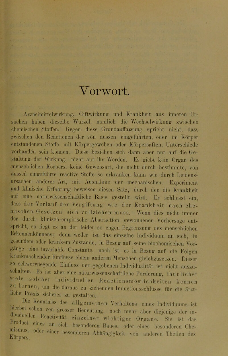 V or wort. Arzneimittelwirkung, Giftwirkung und Krankheit aus inneren Ur- sachen haben dieselbe Wurzel, nämlich die Wechselwirkung zwischen chemischen Stoffen. Gegen diese Grundauffassung spricht nicht, dass zwischen den Reactionen der von aussen eingeführten, oder im Körper entstandenen Stoffe mit Körpergeweben oder Körpersäften, Unterschiede vorhanden sein können. Diese beziehen sich dann aber nur auf die Ge- staltung der Wirkung, nicht auf ihr Werden. Es giebt kein Organ des ■menschlichen Körpers, keine Gewebsart, die nicht durch bestimmte, von aussen eingeführte reactive Stoffe so erkranken kann wie durch Leidens- ursachen anderer Art, mit Ausnahme der mechanischen. Experiment und klinische Erfahrung beweisen diesen Satz, durch den die Krankheit auf eine naturwissenschaftliche Basis gestellt wird. Er schliesst ein. dass der Verlauf der Vergiftung wie der Krankheit nach che- mischen Gesetzen sich vollziehen muss. Wenn dies nicht immer der durch klinisch-empirische Abstraction gewonnenen Vorhersage ent- spricht. so liegt es an der leider so engen Begrenzung des menschlichen Erkennenkönnens; denn weder ist das einzelne Individuum an sich, in gesundem oder krankem Zustande, in Bezug auf seine biochemischen Vor- gänge eine invariable Gonstante, noch ist es in Bezug auf die Folgen krankmachender Einil üsse einem anderen Menschen gleichzusetzen. Dieser so schwerwiegende Einfluss der gegebenen Individualität ist nicht auszu- schalten. Es ist aber eine naturwissenschaftliche Forderung, thunlichst viele solcher individueller Reaetionsmöglichkeiten kennen zu lernen, um die daraus zu ziehenden Inductionsschlüsse für die ärzt- liche Praxis sicherer zu gestalten. Die Kenntmss des allgemeinen Verhaltens eines Individuums ist e m1 .schon von grosser Bedeutung, noch mehr aber diejenige der in- ue en Reactivität einzelner wichtiger Organe. Sie ist das ue eines an sich besonderen Baues, oder eines besonderen Che- T7.. ’ °C u ( 'n01 besonderen Abhängigkeit von anderen Theilen des Körpers.