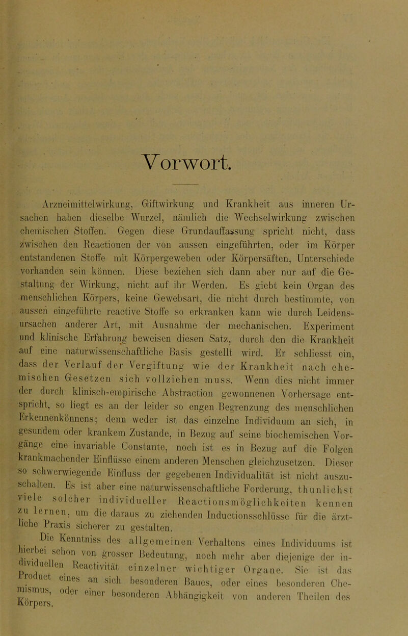 V or wort. Arzneimittelwirkung, Giftwirkung und Krankheit aus inneren Ur- sachen haben dieselbe Wurzel, nämlich die Wechselwirkung zwischen chemischen Stoffen. Gegen diese Grundauffassung spricht nicht, dass zwischen den Reactionen der von aussen eingeführten, oder im Körper entstandenen Stoffe mit Körpergeweben oder Körpersäften, Unterschiede vorhanden sein können. Diese beziehen sich dann aber nur auf die Ge- staltung der Wirkung, nicht auf ihr Werden. Es giebt kein Organ des ■menschlichen Körpers, keine Gewebsart, die nicht durch bestimmte, von aussen eingeführte reactive Stoffe so erkranken kann wie durch Leidens- ursachen anderer Art, mit Ausnahme der mechanischen. Experiment und klinische Erfahrung beweisen diesen Satz, durch den die Krankheit auf eine naturwissenschaftliche Basis gestellt wird. Er schliesst ein. dass der Verlauf der Vergiftung wie der Krankheit nach che- mischen Gesetzen sich vollziehen muss. Wenn dies nicht immer der durch klinisch-empirische Abstraction gewonnenen Vorhersage ent- spricht. so liegt es an der leider so engen Begrenzung des menschlichen Erkennenkönnens; denn weder ist das einzelne Individuum an sich, in gesundem oder krankem Zustande, in Bezug auf seine biochemischen Vor- gänge eine invariable Gonstante, noch ist es in Bezug auf die Folgen krankmachender Einil üsse einem anderen Menschen gleichzusetzen. Dieser so schwerwiegende Einfluss der gegebenen Individualität ist nicht auszu- schalten. Es ist aber eine naturwissenschaftliche Forderung, thunlichst viele solcher individueller Reaetionsmöglichkeiten kennen zu lernen, um die daraus zu ziehenden Inductionsschlüsse für die ärzt- liche Praxis sicherer zu gestalten. Die Kenntmss des allgemeinen Verhaltens eines Individuums ist e m1 .schon von grosser Bedeutung, noch mehr aber diejenige der in- ue en Reactivität einzelner wichtiger Organe. Sie ist das ue eines an sich besonderen Baues, oder eines besonderen Che- T7.. ’ °C u ( 'n01 besonderen Abhängigkeit von anderen Theilen des Körpers.