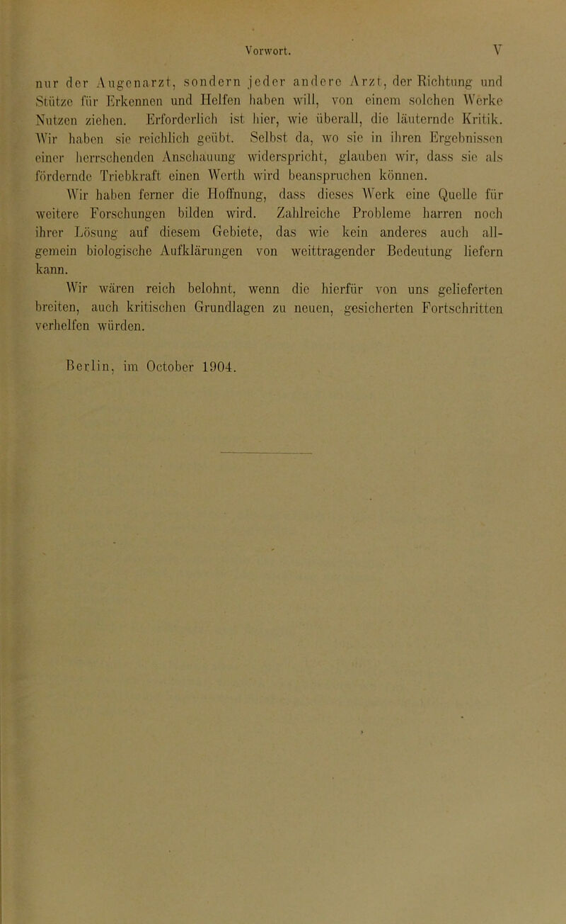 nur der Augenarzt, sondern jeder andere Arzt, der Richtung und Stütze für Erkennen und Helfen haben will, von einem solchen Werke Nutzen ziehen. Erforderlich ist hier, wie überall, die läuternde Kritik. Wir haben sie reichlich geübt. Selbst da, wo sie in ihren Ergebnissen einer herrschenden Anschauung widerspricht, glauben wir, dass sie als fördernde Triebkraft einen Werth wird beanspruchen können. Wir haben ferner die Hoffnung, dass dieses Werk eine Quelle für weitere Forschungen bilden wird. Zahlreiche Probleme harren noch ihrer Lösung auf diesem Gebiete, das wie kein anderes auch all- gemein biologische Aufklärungen von weittragender Bedeutung liefern kann. Wir wären reich belohnt, wenn die hierfür von uns gelieferten breiten, auch kritischen Grundlagen zu neuen, gesicherten Fortschritten verhelfen würden. Berlin, im Octobcr 1904.