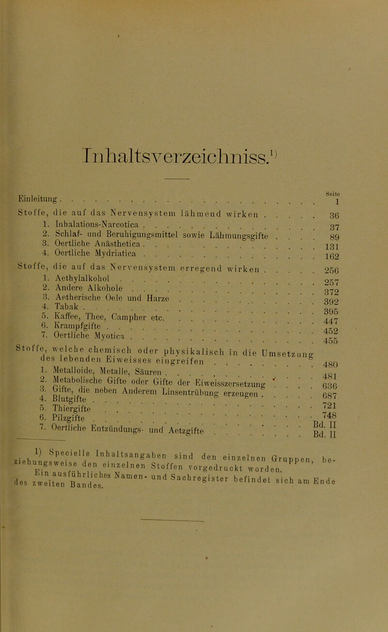 I nlial ts verzeich niss.1' Einleitung . Seite 1 Stoffe, die auf das Nervensystem lähmend wirken 36 1. Inhalations-Narcotica 2. Schlaf- und Beruhigungsmittel sowie Lähmungsgifte 3. Oertliche Anästhetica 4. Oertliche Mydriatica Stoffe, die auf das Nervensystem erregend wirken 1. Aethylalkohol 2. Andere Alkohole 3. Aetherische Oele und Harze . 4. Tabak 5. Kaffee, Thee, Campher etc 6. Krampfgifte 7. Oertliche Myotica 37 89 131 162 256 372 392 395 447 452 455 Stoffe, welche chemisch oder physikalisch in die des lebenden Eiweisses eingreifen 1. Metalloide, Metalle, Säuren 2. Metabolische Güte oder Gifte der Eiweisszersetzung 3. bitte, die neben Anderem Linsentrübung erzeugen 4. Blutgifte 5. Thiergifte .... 6. Pilzgifte 7. Oertliche iiitzündungs- und Aetzgifte Um setz u ng 480 481 636 687 721 748 Bd. II Bd. II be- 1) Spezielle Inhaltsangaben sind den einzelnen Gruppen lehungsweise den einzelnen Stoffen vorgedruckt worden. des zweit B^des e‘ Ud »findet siel, an, Ende