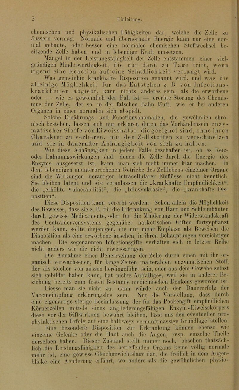 chemischen und physikalischen Fähigkeiten dar, welche die Zelle zu äussern vermag. Normale und übernormale Energie kann nur eine nor- mal gebaute, oder besser eine normalen chemischen Stoffwechsel be- sitzende Zelle haben und in lebendige Kraft umsetzen. Mängel in der Leistungsfähigkeit der Zelle entstammen einer viel- gritndigen Minderwerthigkeit, die nur dann zu Tage tritt, wenn irgend eine Reaction auf eine Schädlichkeit verlangt wird. Was gemeinhin krankhafte Disposition genannt wird, und was die alleinige Möglichkeit für das Entstehen z. B. von Infections- krankheiten abgiebt, kann nichts anderes sein, als die erworbene oder — wie es gewöhnlich der Fall ist — ererbte Störung des Chemis- mus der Zelle, der so in der falschen Bahn läuft, wie er bei anderen Organen in einer normalen sich abspielt. Solche Ernährungs- und Functionsanomalien, die gewöhnlich chro- nisch bestehen, lassen sich nur erklären durch das Vorhandensein enzy- matischer Stoffe von Eiweissnatur, die geeignet sind, ohne ihren Charakter zu verlieren, mit den Zellstoffen zu verschmelzen und sie in dauernder Abhängigkeit von sich zu halten. Wie diese Abhängigkeit in jedem Falle beschaffen ist, ob es Reiz- oder Lähmungswirkungen sind, denen die Zelle durch die Energie des Enzyms ausgesetzt ist, kann man sich nicht immer klar machen. In dem lebendigen ununterbrochenen Getriebe des Zelllebens einzelner Organe sind die Wirkungen derartiger intracellularer Einflüsse nicht kenntlich. Sie bleiben latent und sie veranlassen die „krankhafte Empfindlichkeit“, die „erhöhte Vulnerabilität“, die „Idiosynkrasie“, die „krankhafte Dis- position“. Diese Disposition kann vererbt werden. Schon allein die Möglichkeit des Beweises, dass sie z. B. für die Erkrankung von Haut und Schleimhäuten durch gewisse Medicamente, oder für die Minderung der Widerstandskraft des Centralnervensystems gegenüber narkotischen Giften fortgepflanzt werden kann, sollte diejenigen, die mit mehr Emphase als Beweisen die Disposition als eine erworbene ansehen, in ihren Behauptungen vorsichtiger machen. Die sogenannten Infectionsgifte verhalten sich in letzter Reihe nicht anders wie die nicht eiweissartigen. Die Annahme einer Beherrschung der Zelle durch einen mit ihr or- ganisch verwachsenen, für lange Zeiten inalterablen enzymatischen Stoff, der als solcher von aussen hereingeführt sein, oder aus dem Gewebe selbst sich gebildet haben kann, hat nichts Auffälliges, weil sie in anderer Be- ziehung bereits zum festen Bestände mcdicinischen Denkens geworden ist. Liesse man sie nicht zu, dann würde auch der Dauererfolg der Vaccineimpfung erklärungslos sein. Nur die Vorstellung, dass durch eine eigenartige stetige Beeinflussung der für das Pockengift empfindlichen Körperzellen mittels eines angliedcrungsfähigen Enzym-Eiweisskörpers diese vor der Giftwirkung bewahrt bleiben, lässt uns den eventuellen pro- phylaktischen Erfolg auf eine halbwegs vernunftmässige Grundlage stellen. Eine besondere Disposition zur Erkrankung können ebenso wie einzelne Gelenke oder die Haut auch die Augen, resp. einzelne Theile derselben haben. Dieser Zustand stellt immer noch, obschon thatsäch- |ich die Leistungsfähigkeit des betreffenden Organs keine völlig normale mehr ist. eine gewisse Gleichgewichtslage dar, die freilich in dem Augen- blicke eine Aenderung erfährt, wo andere -als die gewöhnlichen phvsio-