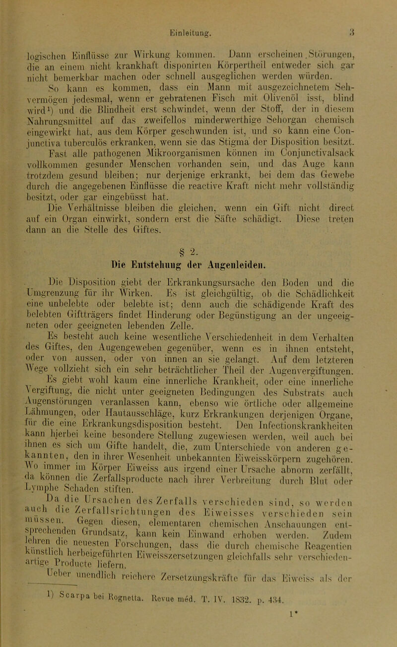logischen Einflüsse zur Wirkung kommen. Dann erscheinen .Störungen, die an einem nicht krankhaft disponirten Körpertheil entweder sich gar nicht bemerkbar machen oder schnell ausgeglichen werden würden. So kann es kommen, dass ein Mann mit ausgezeichnetem Seh- vermögen jedesmal, wenn er gebratenen Fisch mit Olivenöl isst, blind wird1) und die Blindheit erst schwindet, wenn der Stoff, der in diesem Nahrungsmittel auf das zweifellos minderwerthige Sehorgan chemisch eingewirkt hat, aus dem Körper geschwunden ist, und so kann eine Con- junctiva tuberculös erkranken, wenn sie das Stigma der Disposition besitzt. Fast alle pathogenen Mikroorganismen können im Conjunctivalsack vollkommen gesunder Menschen vorhanden sein, und das Auge kann trotzdem gesund bleiben; nur derjenige erkrankt, bei dem das Gewebe durch die angegebenen Einflüsse die reactive Kraft nicht mehr vollständig besitzt, oder gar eingebiisst hat. Die Verhältnisse bleiben die gleichen, wenn ein Gift nicht direct auf ein Organ einwirkt, sondern erst die Säfte schädigt. Diese treten dann an die Stelle des Giftes. § Die Entstehung der Augenleiden. Die Disposition giebt der Erkrankungsursache den Boden und die Umgrenzung für ihr Wirken. Es ist gleichgültig, ob die Schädlichkeit eine unbelebte oder belebte ist; denn auch die schädigende Kraft des belebten Giftträgers findet Hinderung oder Begünstigung an der ungeeig- neten oder geeigneten lebenden Zelle. Es besteht auch keine wesentliche Verschiedenheit in dem Verhalten des Giftes, den Augengeweben gegenüber, wenn es in ihnen entsteht, oder von aussen, oder von innen an sie gelangt. Auf dem letzteren Wege vollzieht sich ein sehr beträchtlicher Theil der Augen Vergiftungen. Es giebt wohl kaum eine innerliche Krankheit, oder eine innerliche Vergiftung, die nicht unter geeigneten Bedingungen des Substrats auch Augenstörungen veranlassen kann, ebenso wie örtliche oder allgemeine Lähmungen, oder Hautausschläge, kurz Erkrankungen derjenigen Organe, für die eine Erkrankungsdisposition besteht. Den Infectionskrankheiten kann hierbei keine besondere Stellung zugewiesen werden, weil auch bei ihnen es sich um Gifte handelt, die, zum Unterschiede von anderen ge- kannten, den in ihrer Wesenheit unbekannten Eiweisskörpern zugehören. Wo immer im Körper Eiweiss aus irgend einer Ursache abnorm zerfällt, ?a können die Zerfallsproducte nach ihrer Verbreitung durch Blut oder Lymphe Schaden stiften. Da die Ursachen des Zerfalls verschieden sind, so werden auch die Zerfallsrichtungen des Eiweisses verschieden sein müssen. Gegen diesen, elementaren chemischen Anschauungen ent- sprechenden Grundsatz, kann kein Einwand erhoben werden/ Zudem e n en ie neuesten Forschungen, dass die durch chemische Reagentien \uns m i lei beigeführten Eiweisszersetzungen gleichfalls sehr versehieden- aitigc Produkte liefern. Leber unendlich reichere Zersetzungskräfte für das Eiweiss als der U Scarpa bei Rognetta. Revue med. T. IV. 1832. p. 434. 1*