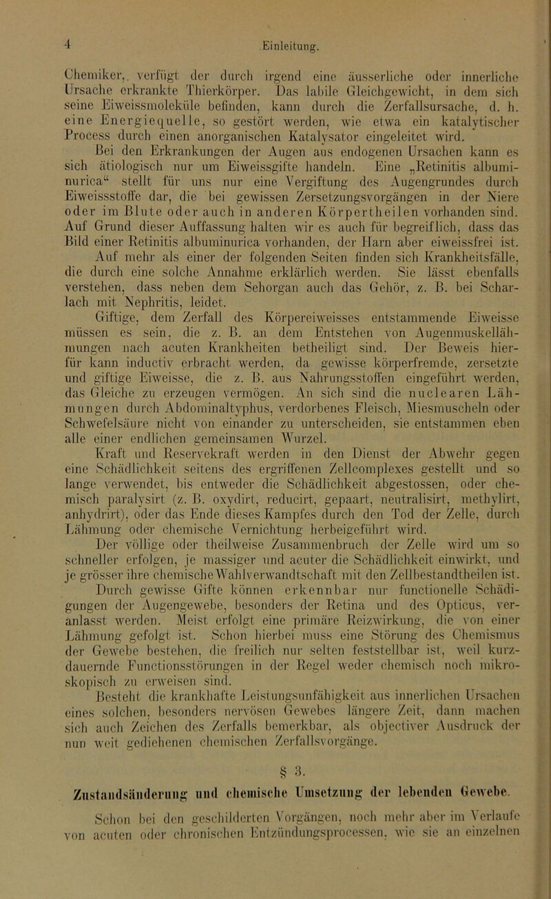 Chemiker,, verfügt der durch irgend eine äusserliche oder innerliche Ursache erkrankte Thierkörper. Das labile Gleichgewicht, in dem sich seine Eiweissmoleküle befinden, kann durch die Zerfallsursache, d. h. eine Energiequelle, so gestört werden, wie etwa ein katalytischer Process durch einen anorganischen Katalysator eingeleitet wird. Bei den Erkrankungen der Augen aus endogenen Ursachen kann es sich ätiologisch nur um Eiweissgifte handeln. Eine „Retinitis albumi- nurica“ stellt für uns nur eine Vergiftung des Augengrundes durch Eiweissstoffe dar, die bei gewissen Zersetzungsvorgängen in der Niere oder im Blute oder auch in anderen Körpertheilen vorhanden sind. Auf Grund dieser Auffassung halten wir es auch für begreiflich, dass das Bild einer Retinitis albuminurica vorhanden, der Harn aber eiweissfrei ist. Auf mehr als einer der folgenden Seiten finden sich Krankheitsfälle, die durch eine solche Annahme erklärlich werden. Sie lässt ebenfalls verstehen, dass neben dem Sehorgan auch das Gehör, z. B. bei Schar- lach mit Nephritis, leidet. Giftige, dem Zerfall des Körpereiweisses entstammende Eiweisse müssen es sein, die z. B. an dem Entstehen von Augenmuskelläh- mungen nach acuten Krankheiten betheiligt sind. Der Beweis hier- für kann inductiv erbracht werden, da gewisse körperfremde, zersetzte und giftige Eiweisse, die z. B. aus Nahrungsstoffen eingeführt werden, das Gleiche zu erzeugen vermögen. An sich sind die nuclearen Läh- mungen durch Abdominaltyphus, verdorbenes Fleisch, Miesmuscheln oder Schwefelsäure nicht von einander zu unterscheiden, sie entstammen eben alle einer endlichen gemeinsamen Wurzel. Kraft und Reservekraft werden in den Dienst der Abwehr gegen eine Schädlichkeit seitens des ergriffenen Zellcomplexes gestellt und so lange verwendet, bis entweder die Schädlichkeit abgestossen, oder che- misch paralysirt (z. B. oxydirt, reducirt, gepaart, neutralisirt, methylirt, anhydrirt), oder das Ende dieses Kampfes durch den Tod der Zelle, durch Lähmung oder chemische Vernichtung herbeigeführt wird. Der völlige oder theilweise Zusammenbruch der Zelle wird um so schneller erfolgen, je massiger und acuter die Schädlichkeit einwirkt, und je grösser ihre chemische Wahlverwandtschaft mit den Zellbestandtheilen ist. Durch gewisse Gifte können erkennbar nur functionelle Schädi- gungen der Augengewebe, besonders der Retina und des Opticus, ver- anlasst werden. Meist erfolgt eine primäre Reizwirkung, die von einer Lähmung gefolgt ist. Schon hierbei muss eine Störung des Chemismus der Gewebe bestehen, die freilich nur seiten feststellbar ist, weil kurz- dauernde Functionsstörungen in der Regel weder chemisch noch mikro- skopisch zu erweisen sind. Besteht die krankhafte Leistungsunfähigkeit aus innerlichen Ursachen eines solchen, besonders nervösen Gewebes längere Zeit, dann machen sich auch Zeichen des Zerfalls bemerkbar, als objectiver Ausdruck der nun weit gediehenen chemischen Zerfallsvorgänge. § 3. Ziistandsänderung und chemische Umsetzung der lebenden Gewebe. Schon bei den geschilderten Vorgängen, noch mehr aber im Verlaufe von acuten oder chronischen Entzündungsprocessen, wie sie an einzelnen
