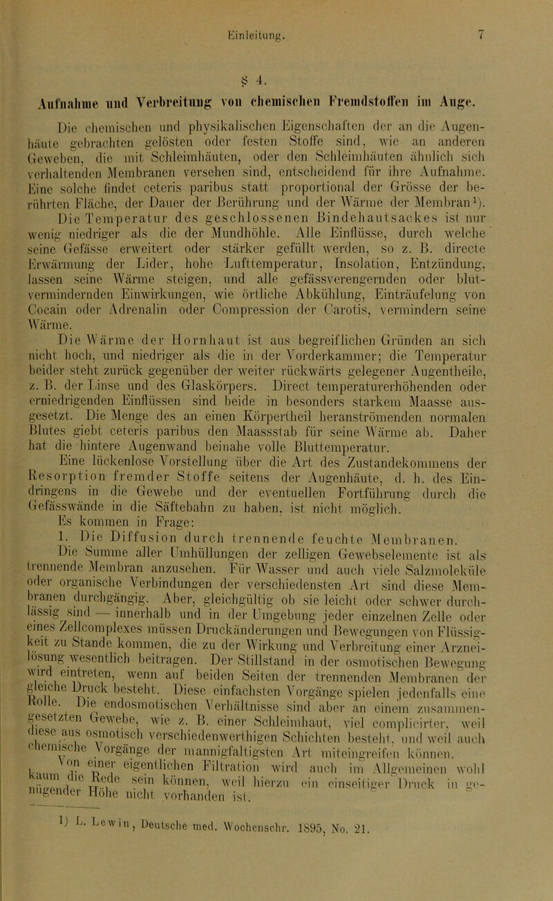 4? 4. Aufnahme und Verbreitung von chemischen Freindstoffen im Auge. Die chemischen und physikalischen Eigenschaften der an die Augen- häute gebrachten gelösten oder festen Stoffe sind, wie an anderen Geweben, die mit Schleimhäuten, oder den Schleimhäuten ähnlich sich verhaltenden Membranen versehen sind, entscheidend für ihre Aufnahme. Eine solche findet ceteris paribus statt proportional der Grösse der be- rührten Fläche, der Dauer der Berührung und der Wärme der Membran1). Die Temperatur des geschlossenen Bindehautsackes ist nur wenig niedriger als die der Mundhöhle. Alle Einflüsse, durch welche seine Gefässe erweitert oder stärker gefüllt werden, so z. B. directe Erwärmung der Lider, hohe Lufttemperatur, Insolation, Entzündung, lassen seine Wärme steigen, und alle gefäss verengern den oder blut- vermindernden Einwirkungen, wie örtliche Abkühlung, Einträufelung von Cocain oder Adrenalin oder Compression der Carotis, vermindern seine Wärme. Die Wärme der Hornhaut ist aus begreiflichen Gründen an sich nicht hoch, und niedriger als die in der Vorderkammer; die Temperatur beider steht zurück gegenüber der weiter rückwärts gelegener Angentheile, z. B. der Linse und des Glaskörpers. Direct temperaturerhöhenden oder erniedrigenden Einflüssen sind beide in besonders starkem Maasse aus- gesetzt. Die Menge des an einen Körpertheil heranströmenden normalen Blutes giebt ceteris paribus den Maassstab für seine Wärme ab. Daher hat die hintere Augenwand beinahe volle Bluttemperatur. Eine lückenlose Vorstellung über die Art des Zustandekommens der Resorption fremder Stoffe seitens der Augenhäute, d. h. des Ein- dringens in die Gewebe und der eventuellen Fortführung durch die Gefässwände in die Säftebahn zu haben, ist nicht möglich. Es kommen in Frage: 1. Die Diffusion durch trennende feuchte Membranen. Die Summe aller Umhüllungen der zelligen Gewebselemente ist als trennende Membran anzusehen. Für Wasser und auch viele Salzmoleküle oder organische Verbindungen der verschiedensten Art sind diese Mem- bianen durchgängig. Aber, gleichgültig ob sie leicht oder schwer durch- lässig sind innerhalb und in der Umgebung jeder einzelnen Zelle oder eines Zellcomplexes müssen Druckänderungen und Bewegungen von Flüssig- keit 711 St:inrlr> TYl An /l 1 A f7ll /I A 11 W iuL-.n -»-v ,] 17 1 * J * l keit zu Stande kommen, die zu der Wirkung und Verbreitung einer Arznei- lösung wesentlich beitragen. Der Stillstand wird eintreten, wenn auf beiden in der osmotischen Bewegung ... . _ Seiten der trennenden Membranen der gleiche Druck besteht. Diese einfachsten Vorgänge spielen jedenfalls eine Dm endosmotischen Verhältnisse sind aber an einem zusammen- gese z en Gewebe, wie z. B. einer Schleimhaut, viel complieirter. weil ( msc aus osmotisch versehie den wert higen Schichten besteht, und weil auch chemische Vorgänge der mannigfaltigsten Art miteingreifen Von einer eigentlichen Filtrat inn winl , kaum die Rede b sein niigender Höhe nicht vorhanden können, weil hierzu tonnen. auch im Allgemeinen wohl ein einseitiger Druck in ge- hst. D E. Lewin Deutsche med. Wochcnschr. 1695, No. 21.