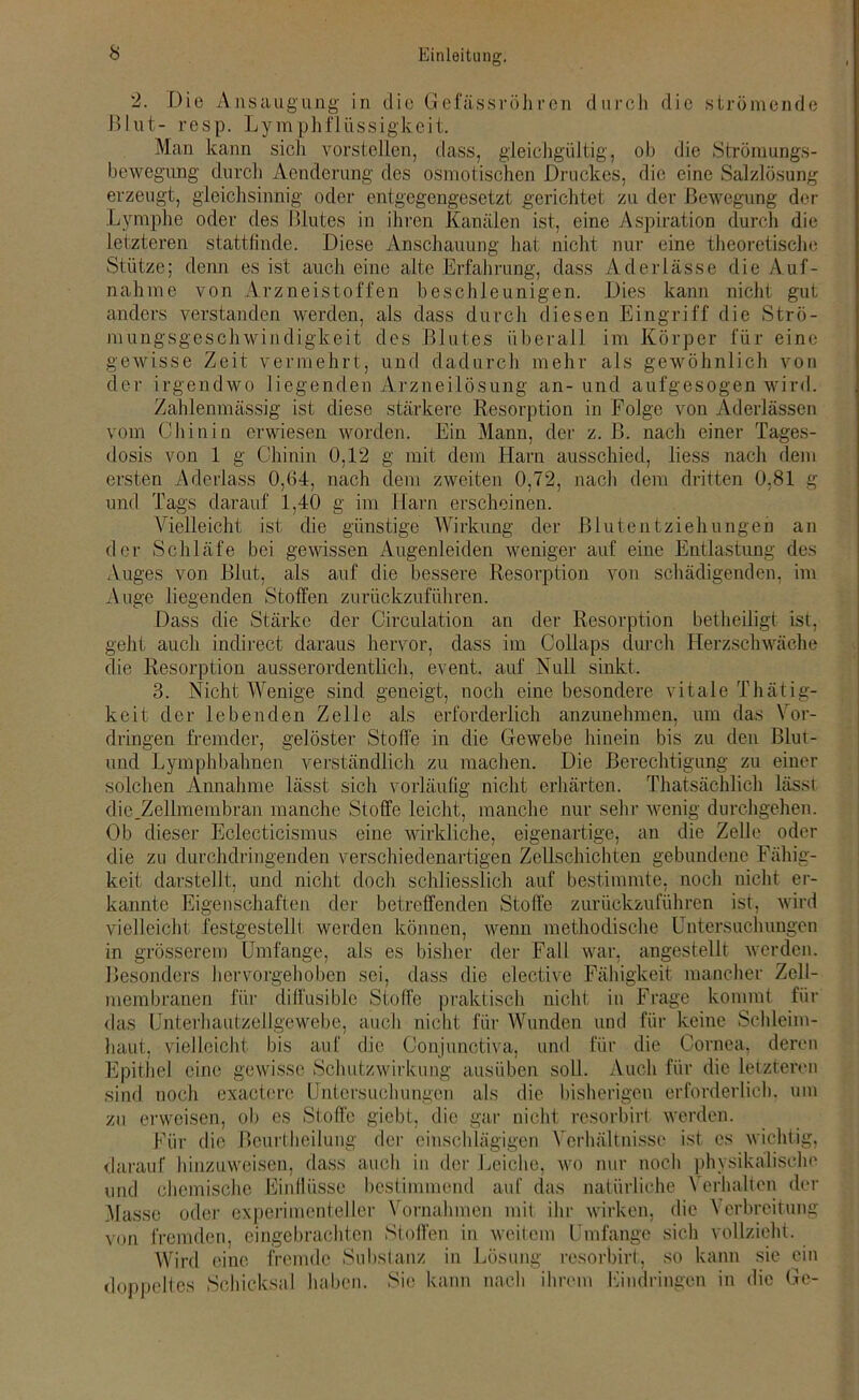 2. Die Ansaugung in die Gefässröh rcn durch die strömende Blut- resp. Lymphflüssigkeit. Man kann sich vorstellen, dass, gleichgültig, ob die Strömungs- bewegung durch Aenderung des osmotischen Druckes, die eine Salzlösung erzeugt, gleichsinnig oder entgegengesetzt gerichtet zu der Bewegung der Lymphe oder des Blutes in ihren Kanälen ist, eine Aspiration durch die letzteren stattlinde. Diese Anschauung hat nicht nur eine theoretische Stütze; denn es ist auch eine alte Erfahrung, dass Aderlässe die Auf- nahme von Arzneistoffen beschleunigen. Dies kann nicht gut anders verstanden werden, als dass durch diesen Eingriff die Strö- mungsgeschwindigkeit des Blutes überall im Körper für eine gewisse Zeit vermehrt, und dadurch mehr als gewöhnlich von der irgendwo liegenden Arzneilösung an- und aufgesogen wird. Zahlenmässig ist diese stärkere Resorption in Folge von Aderlässen vom Chinin erwiesen worden. Ein Mann, der z. B. nach einer Tages- dosis von 1 g Chinin 0,12 g mit dem Harn ausschied, liess nach dem ersten Aderlass 0,64, nach dem zweiten 0,72, nach dem dritten 0.81 g und Tags darauf 1,40 g im Harn erscheinen. Vielleicht ist die günstige Wirkung der Blut entzieh ungen an der Schläfe bei gewissen Augenleiden weniger auf eine Entlastung des Auges von Blut, als auf die bessere Resorption von schädigenden, im Auge liegenden Stoffen zurückzuführen. Dass die Stärke der Circulation an der Resorption betheiligt ist, geht auch indirect daraus hervor, dass im Collaps durch Herzschwäche die Resorption ausserordentlich, event. auf Null sinkt. 3. Nicht Wenige sind geneigt, noch eine besondere vitale Thätig- keit der lebenden Zelle als erforderlich anzunehmen, um das Vor- dringen fremder, gelöster Stoffe in die Gewebe hinein bis zu den Blut- end Lymphbahnen verständlich zu machen. Die Berechtigung zu einer solchen Annahme lässt sich vorläufig nicht erhärten. Thatsächlich lässt die.Zellmembran manche Stoffe leicht, manche nur sehr wenig durchgehen. Ob dieser Eclecticismus eine wirkliche, eigenartige, an die Zelle oder die zu durchdringenden verschiedenartigen Zellschichten gebundene Fällig- keit darstellt, und nicht doch schliesslich auf bestimmte, noch nicht er- kannte Eigenschaften der betreffenden Stoffe zurückzuführen ist, wird vielleicht festgestellt werden können, wenn methodische Untersuchungen in grösserem Umfange, als es bisher der Fall war, angestellt werden. Besonders hervorgehoben sei, dass die clective Fähigkeit mancher Zell- membranen für diffüsible Stoffe praktisch nicht in Frage kommt für das Unterhautzellgewebe, auch nicht für Wunden und für keine Schleim- haut, vielleicht bis auf die Conjunctiva, und für die Cornea, deren Epithel eine gewisse Schutzwirkung ausüben soll. Auch für die letzteren sind noch exactcre Untersuchungen als die bisherigen erforderlich, um zu erweisen, ob es Stoffe giebt, die gar nicht resorbirt werden. Für die Beurtheilung der einschlägigen Verhältnisse ist es wichtig, darauf hinzuweisen, dass auch in der Leiche, wo nur noch physikalische und chemische Einflüsse bestimmend auf das natürliche \ erhalten der Masse oder experimenteller Vornahmen mit ihr wirken, die Verbreitung von fremden, eingebrachten Stoffen in weitem Umfange sich vollzieht. Wird eine fremde Substanz in Lösung resorbirt, so kann sie ein doppeltes Schicksal haben. Sie kann nach ihrem Eindringen in die Ge-