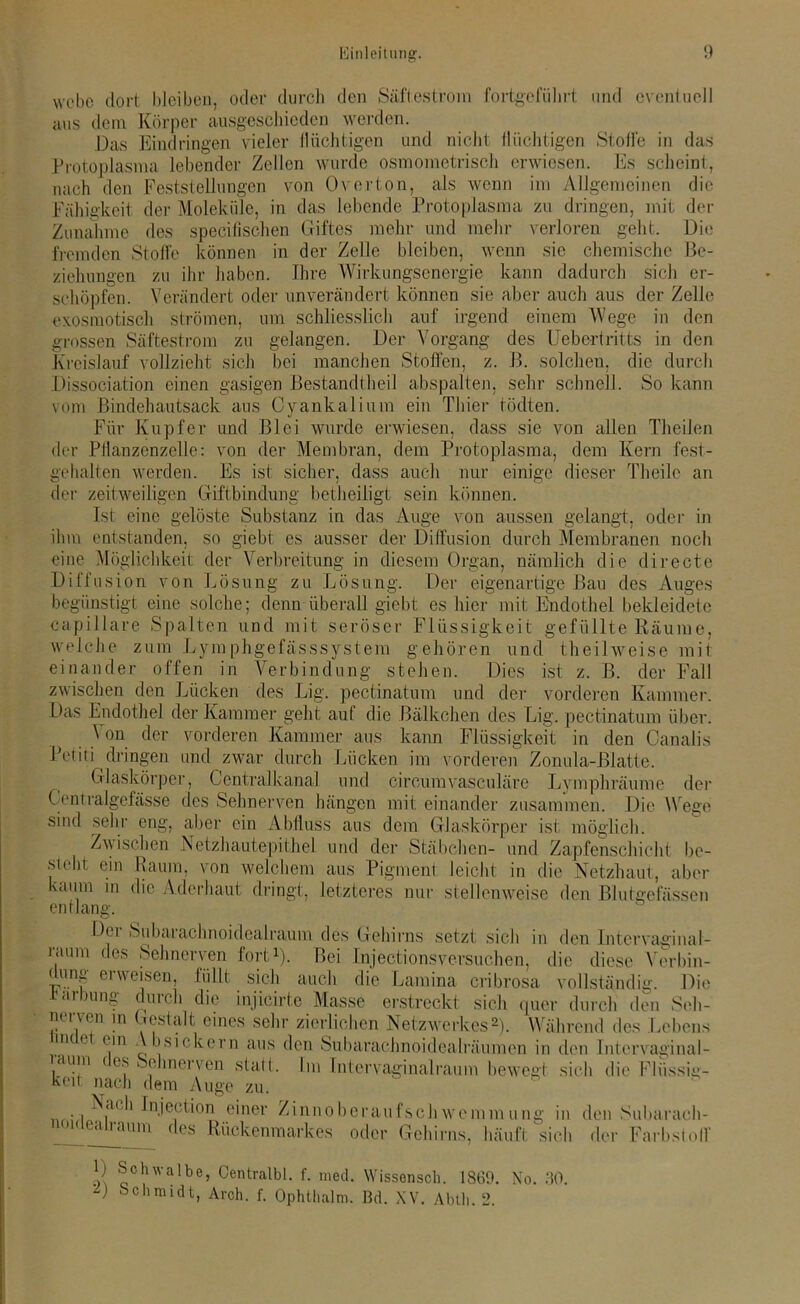 Säftestrom fortgcfiihr webe dort bleiben, oder durch den aus dem Körper ausgeschioden werden. Das Eindringen vieler llüchtigen u Protoplasma lebender Zellen wurde osmometrisch erwiesen. und eventuell und nicht tliichtigen Stolle in das Es scheint, j. i vtvyMiivuiMw / nach den Feststellungen von Overton, als wenn im Allgemeinen die _ — - y_, • — / y-J Fähigkeit der Moleküle, in das lebende Protoplasma zu dringen, mit dt Zunahme des specilischen Giftes mehr und mehr verloren geht. Die fremden Stolle können in der Zelle bleiben, wenn sie chemische Be- ziehungen zu ihr haben. Ihre Wirkungsenergie kann dadurch sich er- schöpfen. Verändert oder unverändert können sie aber auch aus der Zelle xosmotisch strömen, um schliesslich auf irgend einem Wege in den gelangen. Der Vorgang des Uebertritts in den e> grossen Säftestrom zu Kreislauf vollzieht sich bei manchen Stollen, z. 13. solchen, die durch Dissociation einen gasigen Bestandteil abspalten, sehr schnell. So kann vom Bindehautsack aus Oyankalium ein Thier tödten. Für Kupfer und Blei wurde erwiesen, dass sie von allen Theilen der Pllanzenzelle: von der Membran, dem Protoplasma, dem Kern fest- gehalten werden. Es ist sicher, dass auch nur einige dieser Theile an der zeitweiligen Giftbindung beteiligt sein können. Ist eine gelöste Substanz in das Auge von aussen gelangt, oder in ihm entstanden, so giebt es ausser der Diffusion durch Membranen noch eine Möglichkeit der Verbreitung in diesem Organ, nämlich die directe Diffusion von Lösung zu Lösung. Der eigenartige Bau des Auges begünstigt eine solche; denn überall giebt es hier mit Endothel bekleidete capillare Spalten und mit seröser Flüssigkeit gefüllte Räume, welche zum Lym phgefässsystem gehören und teilweise mit einander offen in Verbindung stehen. Dies ist z. B. der Fall zwischen den Lücken des Lig. pectinatum und der vorderen Kammer. Das Endothel der Kammer geht auf die Bälkchen des Lig. pectinatum über. Von der vorderen Kammer aus kann Flüssigkeit in den Oanalis Petiti dringen und zwar durch Lücken im vorderen Zonula-Blatte. Glaskörper, Centralkanal und cireumvasculäre Lymphräume der (»mtralgelässe des Sehnerven hängen mit einander zusammen. Die Wege sind sehr eng, aber ein Abfluss aus dem Glaskörper ist möglich. Zwischen Netzhautepithel und der Stäbchen- und Zapfenschicht be- steht ein Raum, von welchem aus Pigment leicht in die Netzhaut, aber bäum in die Aderhaut dringt, letzteres nur stellenweise den Blutgefässen entlang. D( i Subaiachnoidealraum des Gehirns setzt sich in den Intcrvaginal- raum des Sehnerven fort1). Bei Injectionsversuchen, die diese Verbin- Die düng erweisen, füllt sich auch die Lamina cribrosa vollständig. Färbung durch die injicirte Masse erstreckt sich quer durch den Seh- nerven m Gestalt eines sehr zierlichen Netzwerkes2). Während des Lebens iih < t ein A bsickern aus den Subarachnoidealräumen in den Intcrvaginal- aum < cs Sehnerven statt. Im Inter vaginal raum bewegt sich die Flüssig- keit nach dem Auge zu. N<u b Injection einer Zinnoberaufschwremmung in den Subarach- sich der Farbstol]’ li.u.iuubuiunt IIWPIIIIIIUII idealraum des Rückenmarkes oder Gehirns, häuft 1) Schwalbe, Centralbl. f. med. Wissensch. 18(39. No. 30. bchmidt, Arch. f. Ophthalm. Bd. XV. Abtli. 2.