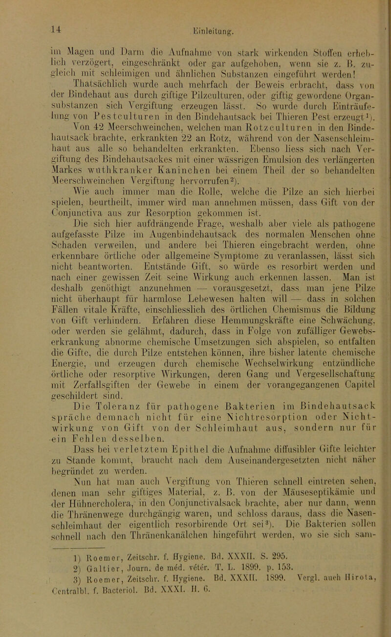 u im Magen und Dann die Aufnahme von stark wirkenden Stoffen erheb- lich verzögert, eingeschränkt oder gar aufgehoben, wenn sie z. 1». zu- gleich mit schleimigen und ähnlichen Substanzen eingeführt werden! Thatsächlich wurde auch mehrfach der Beweis erbracht, dass von der Bindehaut aus durch giftige Pilzculturen, oder giftig gewordene Organ- substanzen sich Vergiftung erzeugen lässt. So wurde durch Einträufe- lung von P'.es tculturen in den Bindehautsack bei Thieren Pest erzeugt1). Von 42 Meerschweinchen, welchen man Rotzculturen in den Binde- hautsack brachte, erkrankten 22 an Rotz, während von der Nasenschleim- haut aus alle so behandelten erkrankten. Ebenso liess sich nach Ver- giftung des Bindehautsackes mit einer wässrigen Emulsion des verlängerten Markes wuthkranker Kaninchen bei einem Theil der so behandelten Meerschweinchen Vergiftung hervorrufen2). Wie auch immer man die Rolle, welche die Pilze an sich hierbei spielen, beurtheilt, immer wird man annehmen müssen, dass Gift von der Conjunctiva aus zur Resorption gekommen ist. Die sich hier aufdrängende Frage, weshalb aber viele als pathogene aufgefasste Pilze im Augenbindehautsack des normalen Menschen ohne Schaden verweilen, und andere bei Thieren eingebracht werden, ohne erkennbare örtliche oder allgemeine Symptome zu veranlassen, lässt sich nicht beantworten. Entstände Gift, so würde es resorbirt werden und nach einer gewissen Zeit seine Wirkung auch erkennen lassen. Man ist deshalb genöthigt anzunehmen — vorausgesetzt, dass man jene Pilze nicht überhaupt für harmlose Lebewesen halten will — dass in solchen Fällen vitale Kräfte, einschliesslich des örtlichen Chemismus die Bildung von Gift verhindern. Erfahren diese Hemmungskräfte eine Schwächung, oder werden sie gelähmt, dadurch, dass in Folge von zufälliger Gewebs- erkrankung abnorme chemische Umsetzungen sich abspielen, so entfalten die Gifte, die durch Pilze entstehen können, ihre bisher latente chemische Energie, und erzeugen durch chemische Wechselwirkung entzündliche örtliche oder resorptive Wirkungen, deren Gang und Vergesellschaftung mit Zerfallsgiften der Gewebe in einem der vorangegangenen Capitel geschildert sind. Die Toleranz für pathogene Bakterien im Bindehautsack spräche demnach nicht für eine Nichtresorption oder Nicht- wirkung von Gift von der Schleimhaut aus, sondern nur für ein Fehlen desselben. Dass bei verletztem Epithel die Aufnahme diffusibler Gifte leichter zu Stande kommt, braucht nach dem Auseinandergesetzten nicht näher begründet zu werden. Nun hat man auch Vergiftung von Thieren schnell eintreten sehen, denen man sehr giftiges Material, z. B. von der Mäuseseptikämie und der Hühnercholera, in den Oonjunctivalsack brachte, aber nur dann, wenn die Thräncnwegc durchgängig waren, und schloss daraus, dass die Nasen- schleimhaut der eigentlich resorbirende Ort sei3). Die Bakterien sollen schnell nach den Thränenkanälchen hingeführt werden, wo sie sich sam- 1) Roomor, Zeitschr. f. Hygiene. Bd. XXXII. S. 295. 2) Galtier, Journ. de med. veter. T. L. 1899. p. 153. 3) Roemer, Zeitschr. f. Hygiene. Bd. XXXII. 1899. Vergl. auch Hirota,