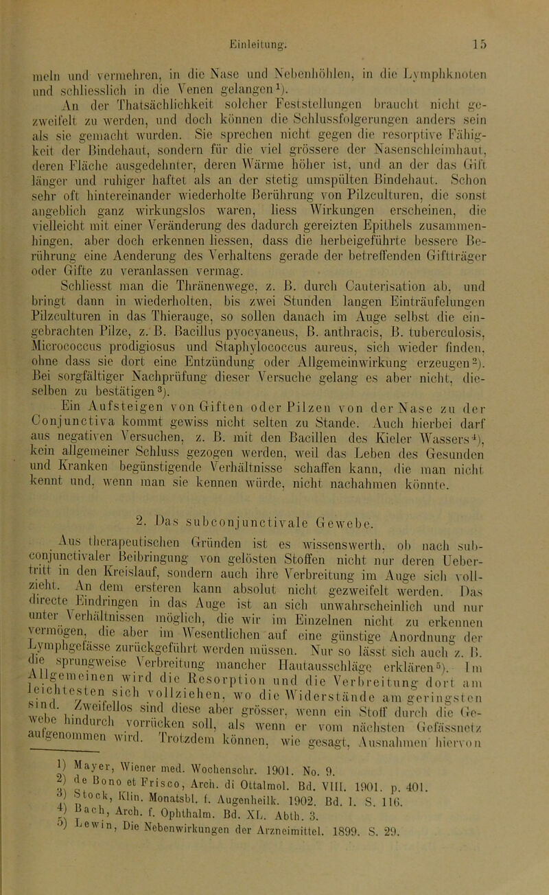 und schliesslich in die Venen gelangen* 1). An der Thatsächlichkeit solcher Feststellungen braucht nicht ge- zweifelt zu werden, und doch können die Schlussfolgerungen anders sein als sic gemacht wurden. Sie sprechen nicht gegen die resorptive Fähig- keit der Bindehaut, sondern für die viel grössere der Nasenschleimhaut, deren Fläche ausgedehnter, deren Wärme höher ist, und an der das Gift länger und ruhiger haftet als an der stetig umspülten Bindehaut. Schon sehr oft hintereinander wiederholte Berührung von Pilzculturen, die sonst angeblich ganz wirkungslos waren, liess Wirkungen erscheinen, die vielleicht mit einer Veränderung des dadurch gereizten Epithels zusammen- hingen. aber doch erkennen Hessen, dass die herbeigeführte bessere Be- rührung eine Aenderung des Verhaltens gerade der betreffenden Giftträger oder Gifte zu veranlassen vermag. Schliesst man die Thränenwege, z. B. durch Cauterisation ab, und bringt dann in wiederholten, bis zwei Stunden langen Einträufelungen Pilzculturen in das Thierauge, so sollen danach im Auge selbst die ein- gebrachten Pilze, z. B. Bacillus pyocyaneus, ß. anthracis, B. tuberculosis, Micrococcus prodigiosus und Staphylococcus aureus, sich wieder finden, ohne dass sie dort eine Entzündung oder Allgemeinwirkung erzeugen2). Bei sorgfältiger Nachprüfung dieser Versuche gelang es aber nicht, die- selben zu bestätigen3). Ein Aufsteigen von Giften oder Pilzen von der Nase zu der Conjunctiva kommt gewiss nicht selten zu Stande. Auch hierbei darf aus negativen Versuchen, z. B. mit den Bacillen des Kieler Wassers4), kein allgemeiner Schluss gezogen werden, weil das Leben des Gesunden und Kranken begünstigende Verhältnisse schaffen kann, die man nicht kennt und, wenn man sie kennen würde, nicht nachahmen könnte. 2. Das subconjunctivale Gewebe. Aus therapeutischen Gründen ist es wissenswert!), ob nach sub- conjunctivaler Beibringung von gelösten Stoffen nicht nur deren Ueber- tntt in den Kreislauf, sondern auch ihre Verbreitung im Auge sich voll- ziehi. An dem ersteren kann absolut nicht gezweifelt werden. Das < irecte^ Eindringen in das Auge ist an sich unwahrscheinlich und nur unter Verhältnissen möglich, die wir im Einzelnen nicht zu erkennen jumögen, die aber im Wesentlichen auf eine günstige Anordnung der Eyinphgefasse zurückgeführt werden müssen. Nur so lässt sich auch z. B. oie sprungweise Verbreitung mancher Hautausschläge erklären5). Im i 11 ge meinen wird die Resorption und die Verbreitung dort am en(, n'0'1 vollziehen, wo die Widerstände am geringst en i - j 1 ?Uos Smd d'iesc.aber grösser, wenn ein Stoff durch die Ge- AiifJ)'1 n U1C' .vorrücken soll, als wenn er vom nächsten Gefässnetz b mmon wud. Irotzdem können, wie gesagt, Ausnahmen hiervon D Mayer, Wiener med. Wochcnschr. 1901. No. 9. J ?? Bono efc PDsco, Arch. di Oltalmol. Bd. VIII. 1901. p. 401. • Mock, Itlin. Monatsbl. f. Augenheilk. 1902. Bd. 1. S. 116. 1 ach> Arch- f- Ophthalm. Bd. XL. Abtli. 3. J c i n, Die Nebenwirkungen der Arzneimittel. 1899. S. 29.