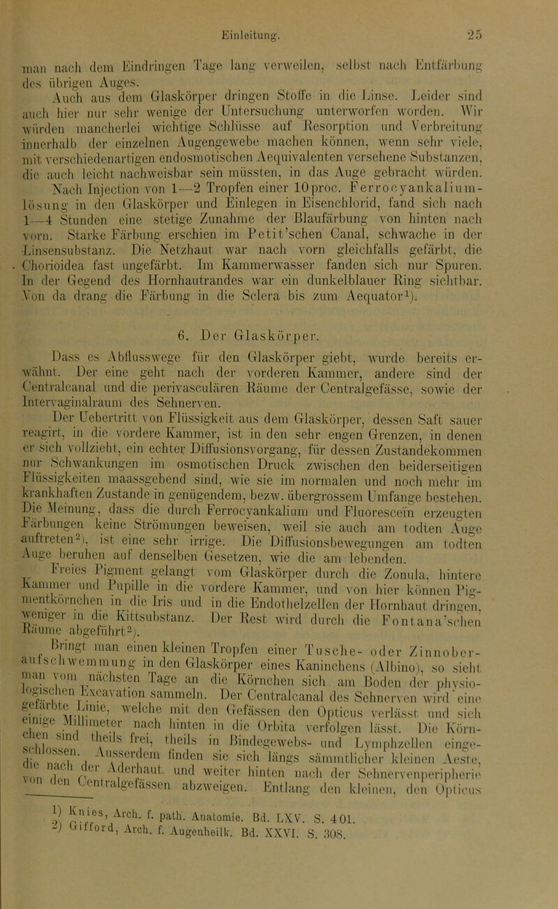 man nach dem Eindringen Tage lang verweilen, selbst nach Entfärbung des übrigen Auges. Auch aus dem Glaskörper dringen Stolle in die Linse. Leider sind auch liier nur sehr wenige der Untersuchung unterworfen worden. Wir würden mancherlei wichtige Schlüsse auf Resorption und Verbreitung innerhalb der einzelnen Augengewebe machen können, wenn sehr viele, mit verschiedenartigen endosmotischen Aecjuivalenten versehene Substanzen, die auch leicht nachweisbar sein müssten, in das Auge gebracht würden. Nach Injection von 1—2 Tropfen einer lOproc. Ferrocyankalium- lösung in den Glaskörper und Einlegen in Eisenchlorid, fand sich nach 1—4 Stunden eine stetige Zunahme der Blaufärbung von hinten nach vorn. Starke Färbung erschien im Petit’schen Canal, schwache in der Linsensubstanz. Die Netzhaut war nach vorn gleichfalls gefärbt, die Chorioidea fast ungefärbt. Im Kammerwasser fanden sich nur Spuren. In der Gegend des Hornhautrandes war ein dunkelblauer Ring sichtbar. Von da drang die Färbung in die Sclera bis zum Aequator1): 6. Der Glaskörper. Dass es Abflusswege für den Glaskörper giebt, wurde bereits er- wähnt. Der eine geht nach der vorderen Kammer, andere sind der Oentraleanal und die perivasculären Räume der Centralgefässe, sowie der Intervaginalraum des Sehnerven. Der Uebertritt von Flüssigkeit aus dem Glaskörper, dessen Saft sauer reagirt, in die vordere Kammer, ist in den sehr engen Grenzen, in denen er sich vollzieht, ein echter Diffusionsvorgang, für dessen Zustandekommen nur Schwankungen im osmotischen Druck zwischen den beiderseitigen Flüssigkeiten maassgebend sind, wie sie im normalen und noch mehr im krankhaften Zustande in genügendem, bezw. übergrossem Umfange bestehen. Die Meinung, dass die durch Ferrocyankalium und Fluorescein erzeugten Färbungen keine Strömungen beweisen, weil sie auch am todten Auge auftieten2), ist eine sehr irrige. Die Diflusionsbewegungen am todten Auge beruhen auf denselben Gesetzen, wie die am lebenden. Freies Pigment gelangt vom Glaskörper durch die Zonula, hintere Kammer und Pupille in die vordere Kammer, und von hier können Pig- mentkornchen in die Iris und in die Endothelzellen der Hornhaut dringen weniger in die Kittsubstanz. Der Rest wird durch die Fontana’scheii Raume abgeführt2). Bringt man einen kleinen Tropfen einer Tusche- oder Zinnober- aulscliwemniung in den Glaskörper eines Kaninchens (Albino), so sieht man \om nächsten läge an die Körnchen sich am Boden der phvsio- ogischeu Excavation sammeln. Der Centralcanal des Sehnerven wird eine fnfmr1116! welche mit (lcn Gefässen den Opticus verlässt und sich ’T?' ,nach ^nten in die Orbita verfolgen lässt. Die lvörn- „„I l 1TK !C1 s ’eb theils in Bindegewebs- und Lymphzellen einge- rlio ntT' i aSierfem finden sic sich längs sämmtlicher kleinen Aeste, 1 C01  dei haut, und weiter hinten nach der Sehnervenperipherie von (l°n Centralgefässen abzweigen. Entlang den kleinen, den Opticus 0 Knies, Arch. f. path’. Anatomie. Bd. LXV. S. 401. -) trifford, Arch. f. Augenheilk. Bd. XXVI. S. 308.