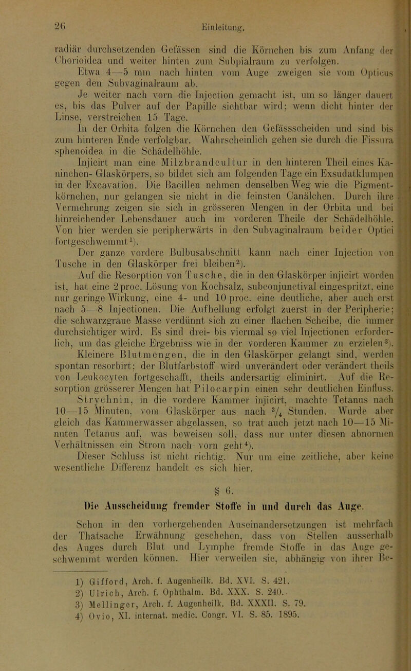 2ti radiär durchsetzenden Gelassen sind die Körnchen bis zum Anfang der Chorioidca und weiter hinten zum Sub|»ialraum zu verfolgen. Etwa 4—5 mm nach hinten vom Auge zweigen sie vom Opticus gegen den Subvaginalraum ab. Je weiter nach vorn die Injection gemacht ist, um so länger dauert es, bis das Pulver auf der Papille sichtbar wird; wenn dicht hinter der Linse, verstreichen 15 Tage. ln der Orbita folgen die Körnchen den Gefässscheiden und sind bis zum hinteren Ende verfolgbar. Wahrscheinlich gehen sie durch die Fissura ; sphenoidea in die Schädelhöhle. Injicirt man eine Milzbrandcultur in den hinteren Theil eines Ka- ninchen- Glaskörpers, so bildet sich am folgenden Tage ein Exsudatklumpen in der Excavation. Die Bacillen nehmen denselben Weg wie die Pigment- körnchen, nur gelangen sie nicht in die feinsten Canälchen. Durch ihre • • Vermehrung zeigen sie sich in grösseren Mengen in der Orbita und bei hinreichender Lebensdauer auch im vorderen Theile der Schädelhöhle. Von hier werden sie peripherwärts in den Subvaginalraum beider Optici £ fortgeschwemmt1). Der ganze vordere Bulbusabschnitt kann nach einer Injection von Tusche in den Glaskörper frei bleiben2). Auf die Resorption von Tusche, die in den Glaskörper injicirt worden ist, hat eine 2proc. Lösung von Kochsalz, subconjunctival eingespritzt, eine | nur geringe Wirkung, eine 4- und 10 proc. eine deutliche, aber auch erst i nach 5—8 Injectionen. Die Aufhellung erfolgt zuerst in der Peripherie; | die schwarzgraue Masse verdünnt sich zu einer Hachen Scheibe, die immer durchsichtiger wird. Es sind drei- bis viermal so viel Injectionen erforder- lich, um das gleiche Ergebniss wie in der vorderen Kammer zu erzielen3). Kleinere Blutmengen, die in den Glaskörper gelangt sind, werden spontan resorbirt; der Blutfarbstoff wird unverändert oder verändert theils y von Leukocyten fortgeschafft, theils andersartig eliminirt. Auf die Re- sorption grösserer Mengen hat Pilocarpin einen sehr deutlichen Einfluss. Strychnin, in die vordere Kammer injicirt, machte Tetanus nach 10—15 Minuten, vom Glaskörper aus nach 3/4 Stunden. Wurde aber • gleich das Kammerwasser abgelassen, so trat auch jetzt nach 10—15 Mi- . nuten Tetanus auf, was beweisen soll, dass nur unter diesen abnormen Verhältnissen ein Strom nach vorn geht4). Dieser Schluss ist nicht richtig. Nur um eine zeitliche, aber keine :■ wesentliche Differenz handelt es sich hier. § 6. Die Ausscheidung fremder Stoffe in und durch das Auge. Schon in den vorhergehenden Auseinandersetzungen ist mehrfach der Thatsache Erwähnung geschehen, dass von Stellen ausserhalb des Auges durch Blut und Lymphe fremde Stoffe in das Auge ge- schwemmt werden können. Hier verweilen sie, abhängig von ihrer Bc- 1) Gifford, Aroh. f. Augenheilk. Bd. NVI. S. 421. 2) Ulrich, Aroh. f. Ophthalm. Bd. XXX. S. 240.. 3) Mcllingor, Arch. f. Augenheilk. Bd. XXXII. S. 79.