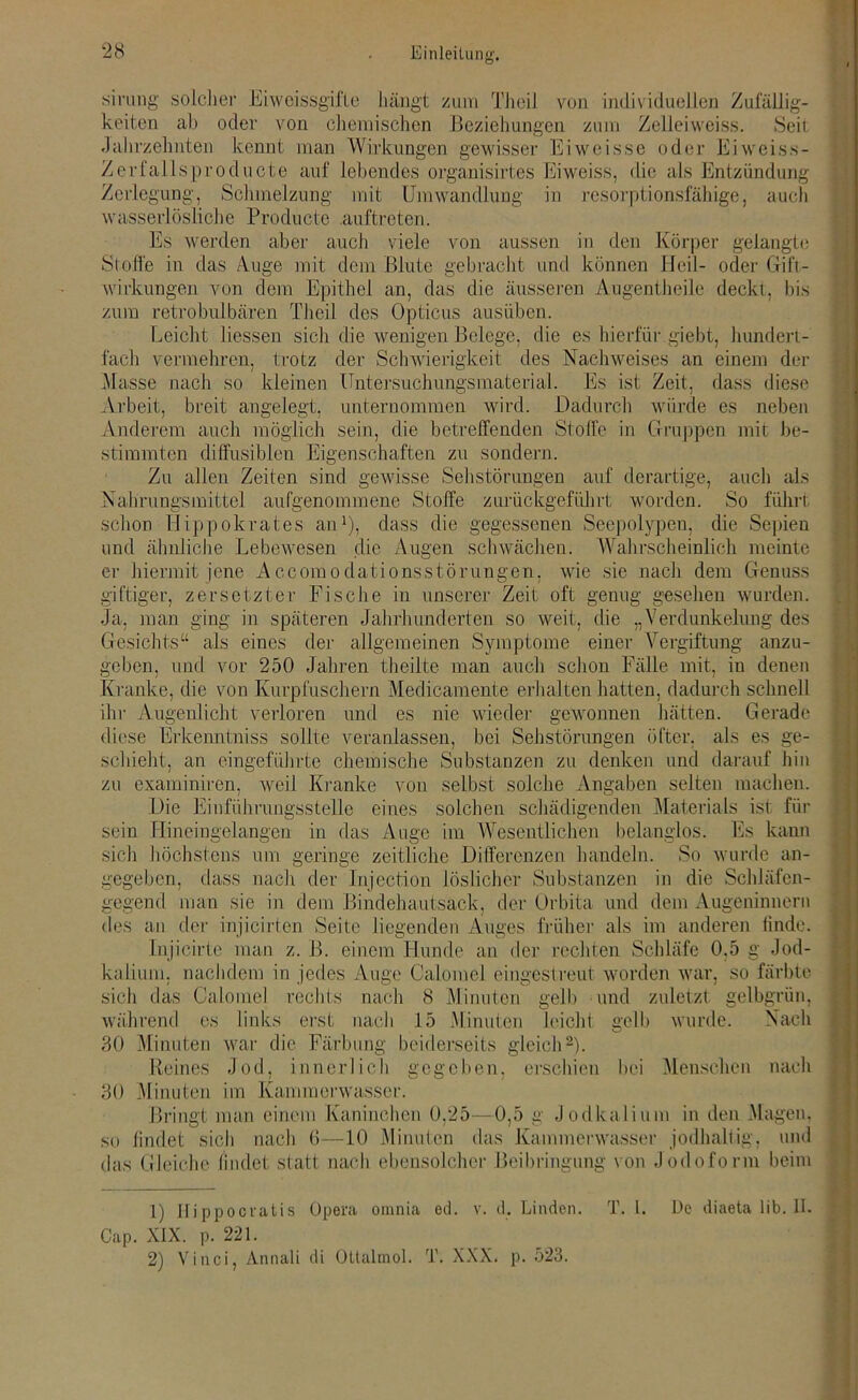 Zu füilig- sinmg' solcher Eiweissgifte hängt zum Theil von individuellen keiten ab oder von chemischen Beziehungen zum Zellei weiss. Seil Jahrzehnten kennt man Wirkungen gewisser Eiweisse oder Eiweiss- Zerfallsproducte auf lebendes organisirtes Eiweiss, die als Entzündung Zerlegung, Schmelzung mit Umwandlung in resorptionsfähige, aucli wasserlösliche Producte auftreten. Es werden aber auch viele von aussen in den Körper gelangte Stoffe in das Auge mit dem Blute gebracht und können Heil- oder Gift- wirkungen von dem Epithel an, das die äusseren Augentheile deckt, bis zum retrobulbären Theil des Opticus ausüben. Leicht liessen sich die wenigen Belege, die es hierfür.giebt, hundert- fach vermehren, trotz der Schwierigkeit des Nachweises an einem der kleinen Untersuchungsmaterial. Es ist Zeit, dass diese angelegt. unternommen wird. Dadurch würde Gruppen es neben mit be- lasse nach so Arbeit, breit Anderem auch möglich sein, die betreffenden Stoffe in stimmten diffusiblen Eigenschaften zu sondern. Zu allen Zeiten sind gewisse Sehstörungen auf derartige, auch als Nahrungsmittel aufgenommene Stoffe zurückgeführt worden. So führt schon Hippokrates an1), dass die gegessenen Seepolypen, die Sepien und ähnliche Lebewesen die Augen schwächen. Wahrscheinlich meinte er hiermit jene Accomodationsstörungen, wie sie nach dem Genuss giftiger, zersetzter Fische in unserer Zeit oft genug gesehen wurden. Ja, man ging in späteren Jahrhunderten so weit, die „Verdunkelung des Gesichts“ als eines der allgemeinen Symptome einer Vergiftung anzu- geben, und vor 250 Jahren theilte man auch schon Fälle mit, in denen Kranke, die von Kurpfuschern Medicamente erhalten hatten, dadurch schnell ihr Augenlicht verloren und es nie wieder gewonnen hätten. Gerade Diese Erkenntniss sollte veranlassen bei Sehstörungen öfter, als es zu ge- schieht, an eingeführte chemische Substanzen zu denken und darauf hin caminiren, weil Kranke von selbst solche Angaben selten machen. Die Einführungsstelle eines solchen schädigenden Materials ist für Hineingelangen in das Auge im Wesentlichen belanglos. Es kann höchstens um geringe zeitliche Differenzen handeln. So wurde an- gegeben, dass nach der Injection löslicher Substanzen in die Schläfen- gegend man sie in dem Bindehautsack, der Orbita und dem Augeninnern des an der injicirten Seite liegenden Auges früher als im anderen linde. lnjicirte man z. B. einem Hunde an der rechten Schläfe 0,5 g Jod- kalium. nachdem in jedes Auge Calomel eingestreut worden war, so färbte sich das Calomel rechts nach 8 Minuten gelb und zuletzt gelbgrün, während es links erst nach 15 Minuten leicht gelb wurde. Nach 30 Minuten war die Färbung beiderseits gleich2). Reines Jod, innerlich gegeben, erschien bei Menschen nach Minuten im Kammerwasser. Bringt man einem Kaninchen 0,25—0,5 g Jodkalium in den Magen, findet sich nach 6—10 Minuten das Kammerwasser jodhaltig, und Gleiche findet statt nach ebensolcher Beibringung von Jodoform beim 30 so das 1) Hippocratis Opera omnia ed. v. d. Linden. T. I. De diaeta üb. II. Cap. XIX. p. 221. 2) Vinci, Annali di Ottalmol. T. XXX. p. 523.