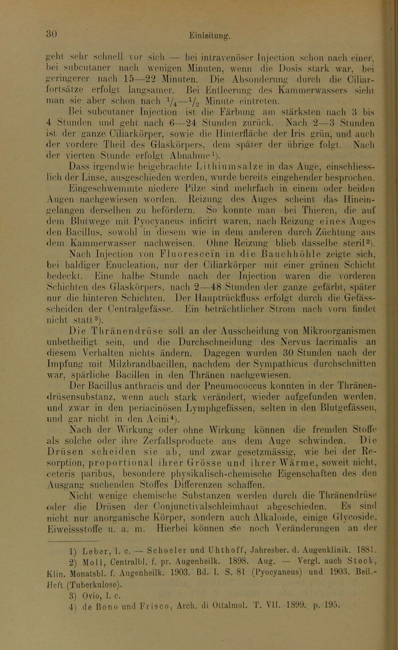 gelii sehr schnell vor sich — bei intravenöser Injccüon schon nach einer, bei snbculaner nach wenigen Minuten, wenn die Dosis stark war, bei geringerer nach 15—22 Minuten. Die Absonderung durch die Ciliar- fortsätze erfolgt langsamer. Bei Entleerung des Kammerwassers sieht man sie aber schon nach x/4—1/.2 Minute ein treten. Bei subcutaner Injection ist die Färbung am stärksten nach 3 bis 4 Stunden und geht nach 6-—24 Stunden zurück. Nach 2—3 Stunden ist der ganze Ciliarkörper, sowie die Ilinlerflächc der Iris grün, und auch der vordere Theil des Glaskörpers, dem später der übrige folgt. Nach der vierten Stunde erfolgt Abnahme1). Dass irgendwie beigebrachte Lithiumsalze in das Auge, einschliess- lich der Linse, ausgeschieden werden, wurde bereits eingehender besprochen. Eingeschwemmte niedere Pilze sind mehrfach in einem oder beiden Augen nachgewiesen worden. Reizung des Auges scheint das Hinein - gelangen derselben zu befördern. So konnte man bei Thieren, die auf dem Blutwege mit Pyocyaneus inticirt waren, nach Reizung eines Auges den Bacillus, sowohl in diesem wie in dem anderen durch Züchtung aus dem Kammerwasser nachweisen. Ohne Reizung blieb dasselbe steril2 3). Nach Injection von Fluorescein in die Bauchhöhle zeigte sich, bei baldiger Enucleation, nur der Ciliarkörper mit einer grünen Schicht bedeckt. Eine halbe Stunde nach der Injection waren die vorderen Schichten des Glaskörpers, nach 2—48 Stunden der ganze gefärbt, später nur die hinteren Schichten. Der Hauptrückfluss erfolgt durch die Gefäss- seheiden der Centralgefässe. Ein beträchtlicher Strom nach vorn findet nicht statt8). Die Thränendrüse soll an der Ausscheidung von Mikroorganismen unbetbeiligt sein, und die Durchschneidung des Nervus lacrimalis an diesem Verhalten nichts ändern. Dagegen wurden 30 Stunden nach der Impfung mit Milzbrandbacillen, nachdem der Sympatbicus durchschnitten war, spärliche Bacillen in den Tbränen nachgewiesen. Der Bacillus anthracis und der Pneuiuocoecus konnten in der Thränen- drüsensubstanz, wenn auch stark verändert, wieder aufgefunden werden, und zwar in den periacinösen Lymphgefässen, selten in den Blutgefässen, und gar nicht in den Acini4). Nach der Wirkung oder ohne Wirkung können die fremden Stoffe als solche oder ihre Zerfallsproducte aus dem Auge schwinden. Die Drüsen scheiden sie ab, und zwar gesetzmässig, wie bei der Re- sorption, proportional ihrer Grösse und ihrer Wärme, soweit nicht, ceteris paribus, besondere physikalisch-chemische Eigenschaften des den Ausgang suchenden Stoffes Differenzen schaffen. Nicht wenige chemische Substanzen werden durch die Thränendrüse oder die Drüsen der Oonjunctivalschleimhaut abgeschieden. Es sind nicht nur anorganische Körper, sondern auch Alkaloide, einige Glvcoside, Eiweissstoffe u. a. m. Hierbei können sie noch Veränderungen an der 1) Lober, 1. c. — Schoclcr und Uhthoff, Jahresber. d. Augenklinik. 1881. 2) Moll, Centralbl. f. pr. Augenhcilk. 1898. Aug. — Vergl. auch Stock, Kl in. Monatsbl. f. Augenhcilk. 1903. Bd. I. S. 81 (Pyocyaneus) und 1903. Beil.- Ifcft (Tuberkulose). 3) Ovio, 1. c. 4) de Bono und Frisco, Arcli. di Ottalmol. T. VII. 1899. p. 195.